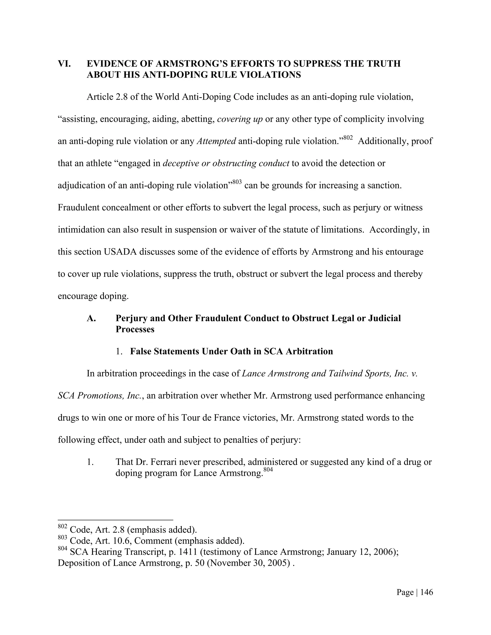 VI.    EVIDENCE OF ARMSTRONG’S EFFORTS TO SUPPRESS THE TRUTH
       ABOUT HIS ANTI-DOPING RULE VIOLATIONS

       Article 2.8 of the World Anti-Doping Code includes as an anti-doping rule violation,

“assisting, encouraging, aiding, abetting, covering up or any other type of complicity involving

an anti-doping rule violation or any Attempted anti-doping rule violation.”802 Additionally, proof

that an athlete “engaged in deceptive or obstructing conduct to avoid the detection or

adjudication of an anti-doping rule violation”803 can be grounds for increasing a sanction.

Fraudulent concealment or other efforts to subvert the legal process, such as perjury or witness

intimidation can also result in suspension or waiver of the statute of limitations. Accordingly, in

this section USADA discusses some of the evidence of efforts by Armstrong and his entourage

to cover up rule violations, suppress the truth, obstruct or subvert the legal process and thereby

encourage doping.

       A.      Perjury and Other Fraudulent Conduct to Obstruct Legal or Judicial
               Processes

               1. False Statements Under Oath in SCA Arbitration

       In arbitration proceedings in the case of Lance Armstrong and Tailwind Sports, Inc. v.

SCA Promotions, Inc., an arbitration over whether Mr. Armstrong used performance enhancing

drugs to win one or more of his Tour de France victories, Mr. Armstrong stated words to the

following effect, under oath and subject to penalties of perjury:

       1.      That Dr. Ferrari never prescribed, administered or suggested any kind of a drug or
               doping program for Lance Armstrong.804




802
    Code, Art. 2.8 (emphasis added).
803
    Code, Art. 10.6, Comment (emphasis added).
804
    SCA Hearing Transcript, p. 1411 (testimony of Lance Armstrong; January 12, 2006);
Deposition of Lance Armstrong, p. 50 (November 30, 2005) .


                                                                                          Page | 146
 