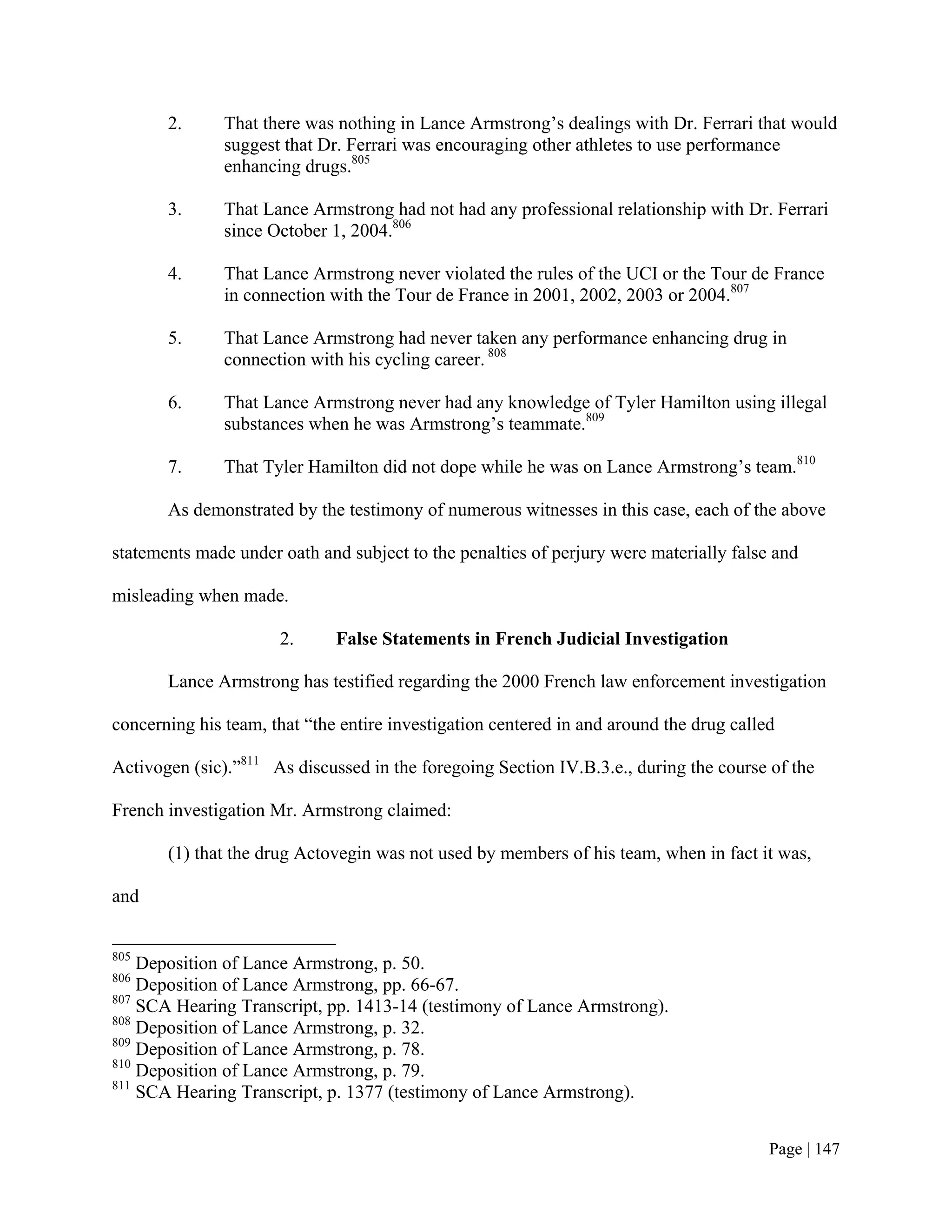 2.      That there was nothing in Lance Armstrong’s dealings with Dr. Ferrari that would
               suggest that Dr. Ferrari was encouraging other athletes to use performance
               enhancing drugs.805

       3.      That Lance Armstrong had not had any professional relationship with Dr. Ferrari
               since October 1, 2004.806

       4.      That Lance Armstrong never violated the rules of the UCI or the Tour de France
               in connection with the Tour de France in 2001, 2002, 2003 or 2004.807

       5.      That Lance Armstrong had never taken any performance enhancing drug in
               connection with his cycling career. 808

       6.      That Lance Armstrong never had any knowledge of Tyler Hamilton using illegal
               substances when he was Armstrong’s teammate.809

       7.      That Tyler Hamilton did not dope while he was on Lance Armstrong’s team.810

       As demonstrated by the testimony of numerous witnesses in this case, each of the above

statements made under oath and subject to the penalties of perjury were materially false and

misleading when made.

                      2.      False Statements in French Judicial Investigation

       Lance Armstrong has testified regarding the 2000 French law enforcement investigation

concerning his team, that “the entire investigation centered in and around the drug called

Activogen (sic).”811 As discussed in the foregoing Section IV.B.3.e., during the course of the

French investigation Mr. Armstrong claimed:

       (1) that the drug Actovegin was not used by members of his team, when in fact it was,

and


805
    Deposition of Lance Armstrong, p. 50.
806
    Deposition of Lance Armstrong, pp. 66-67.
807
    SCA Hearing Transcript, pp. 1413-14 (testimony of Lance Armstrong).
808
    Deposition of Lance Armstrong, p. 32.
809
    Deposition of Lance Armstrong, p. 78.
810
    Deposition of Lance Armstrong, p. 79.
811
    SCA Hearing Transcript, p. 1377 (testimony of Lance Armstrong).


                                                                                         Page | 147
 
