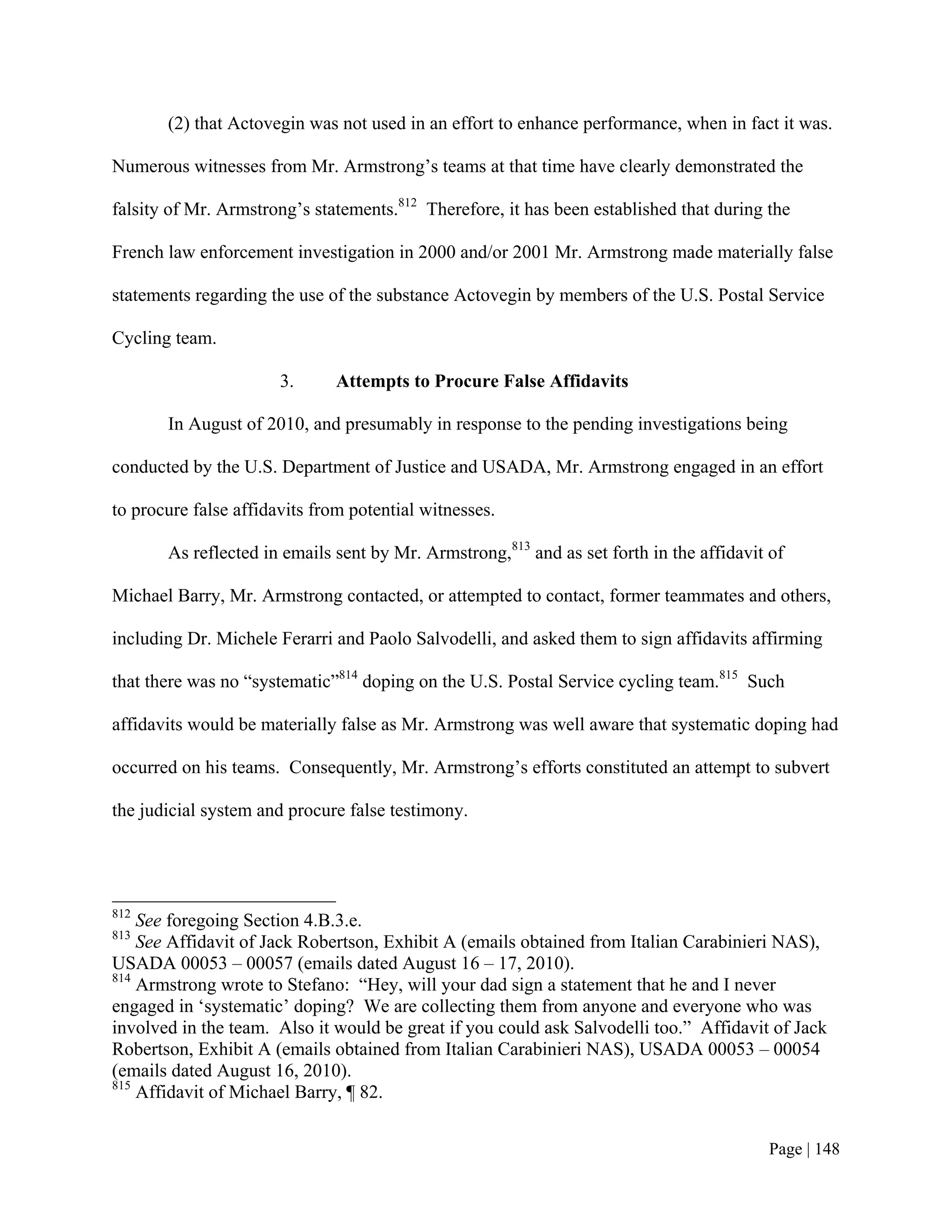 (2) that Actovegin was not used in an effort to enhance performance, when in fact it was.

Numerous witnesses from Mr. Armstrong’s teams at that time have clearly demonstrated the

falsity of Mr. Armstrong’s statements.812 Therefore, it has been established that during the

French law enforcement investigation in 2000 and/or 2001 Mr. Armstrong made materially false

statements regarding the use of the substance Actovegin by members of the U.S. Postal Service

Cycling team.

                       3.     Attempts to Procure False Affidavits

       In August of 2010, and presumably in response to the pending investigations being

conducted by the U.S. Department of Justice and USADA, Mr. Armstrong engaged in an effort

to procure false affidavits from potential witnesses.

       As reflected in emails sent by Mr. Armstrong,813 and as set forth in the affidavit of

Michael Barry, Mr. Armstrong contacted, or attempted to contact, former teammates and others,

including Dr. Michele Ferarri and Paolo Salvodelli, and asked them to sign affidavits affirming

that there was no “systematic”814 doping on the U.S. Postal Service cycling team.815 Such

affidavits would be materially false as Mr. Armstrong was well aware that systematic doping had

occurred on his teams. Consequently, Mr. Armstrong’s efforts constituted an attempt to subvert

the judicial system and procure false testimony.




812
    See foregoing Section 4.B.3.e.
813
    See Affidavit of Jack Robertson, Exhibit A (emails obtained from Italian Carabinieri NAS),
USADA 00053 – 00057 (emails dated August 16 – 17, 2010).
814
    Armstrong wrote to Stefano: “Hey, will your dad sign a statement that he and I never
engaged in ‘systematic’ doping? We are collecting them from anyone and everyone who was
involved in the team. Also it would be great if you could ask Salvodelli too.” Affidavit of Jack
Robertson, Exhibit A (emails obtained from Italian Carabinieri NAS), USADA 00053 – 00054
(emails dated August 16, 2010).
815
    Affidavit of Michael Barry, ¶ 82.


                                                                                          Page | 148
 