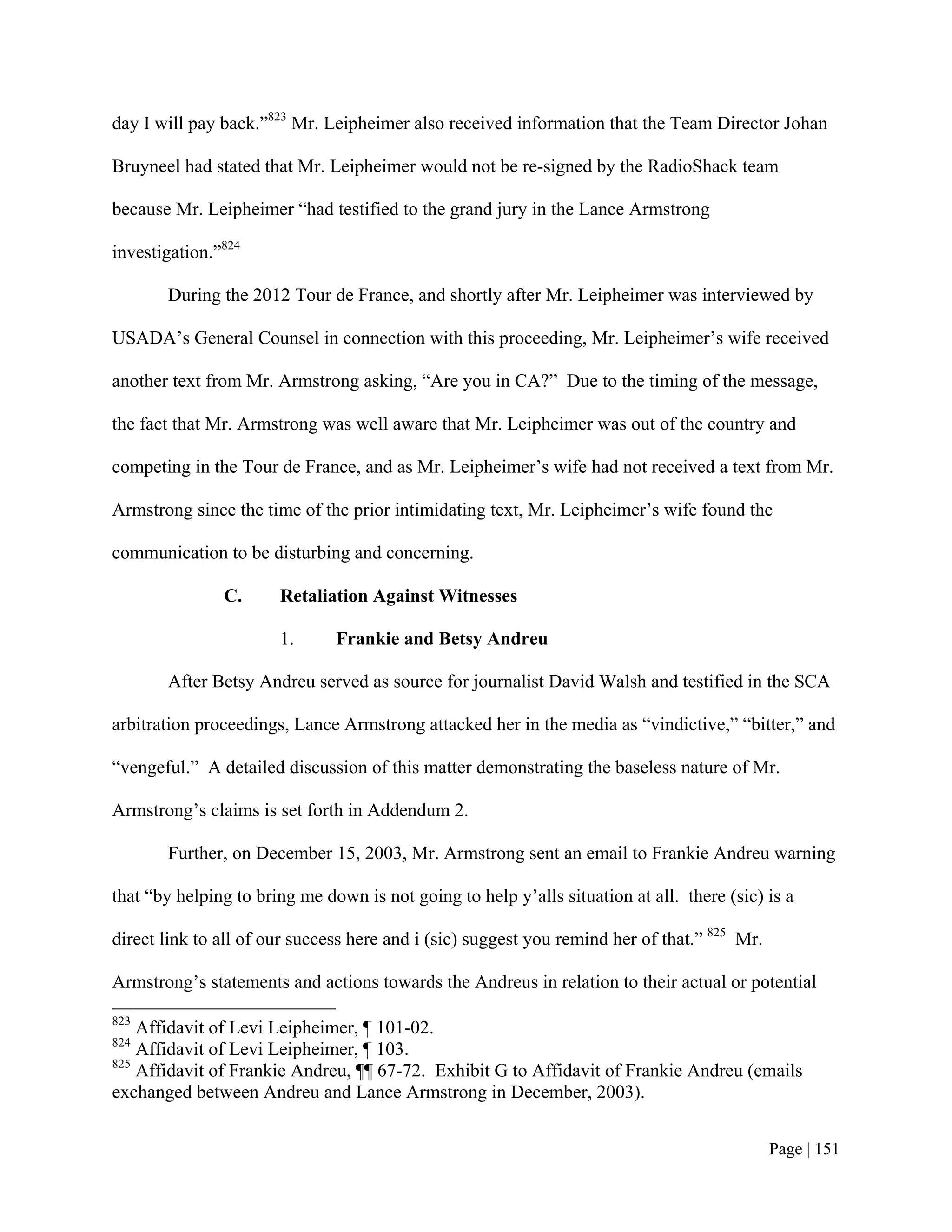 day I will pay back.”823 Mr. Leipheimer also received information that the Team Director Johan

Bruyneel had stated that Mr. Leipheimer would not be re-signed by the RadioShack team

because Mr. Leipheimer “had testified to the grand jury in the Lance Armstrong

investigation.”824

       During the 2012 Tour de France, and shortly after Mr. Leipheimer was interviewed by

USADA’s General Counsel in connection with this proceeding, Mr. Leipheimer’s wife received

another text from Mr. Armstrong asking, “Are you in CA?” Due to the timing of the message,

the fact that Mr. Armstrong was well aware that Mr. Leipheimer was out of the country and

competing in the Tour de France, and as Mr. Leipheimer’s wife had not received a text from Mr.

Armstrong since the time of the prior intimidating text, Mr. Leipheimer’s wife found the

communication to be disturbing and concerning.

               C.      Retaliation Against Witnesses

                       1.      Frankie and Betsy Andreu

       After Betsy Andreu served as source for journalist David Walsh and testified in the SCA

arbitration proceedings, Lance Armstrong attacked her in the media as “vindictive,” “bitter,” and

“vengeful.” A detailed discussion of this matter demonstrating the baseless nature of Mr.

Armstrong’s claims is set forth in Addendum 2.

       Further, on December 15, 2003, Mr. Armstrong sent an email to Frankie Andreu warning

that “by helping to bring me down is not going to help y’alls situation at all. there (sic) is a

direct link to all of our success here and i (sic) suggest you remind her of that.” 825 Mr.

Armstrong’s statements and actions towards the Andreus in relation to their actual or potential
823
    Affidavit of Levi Leipheimer, ¶ 101-02.
824
    Affidavit of Levi Leipheimer, ¶ 103.
825
    Affidavit of Frankie Andreu, ¶¶ 67-72. Exhibit G to Affidavit of Frankie Andreu (emails
exchanged between Andreu and Lance Armstrong in December, 2003).


                                                                                              Page | 151
 