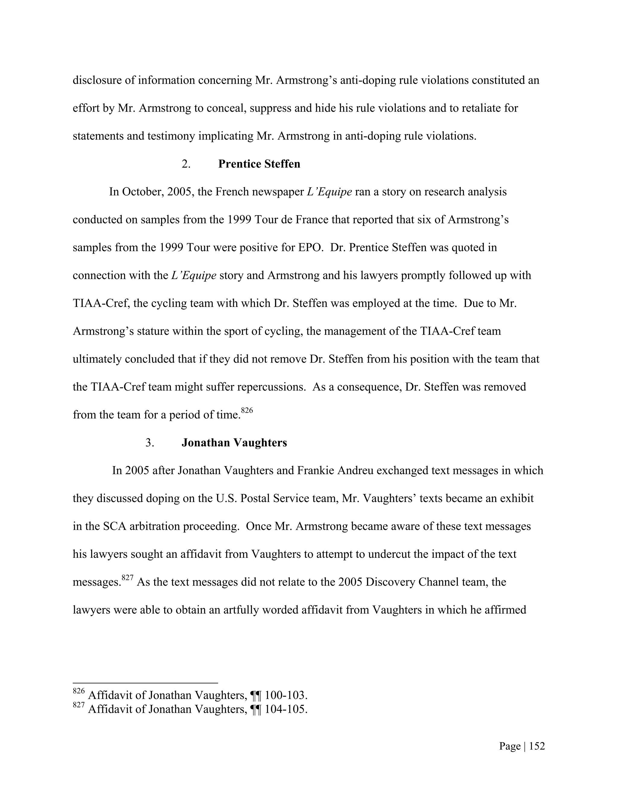 disclosure of information concerning Mr. Armstrong’s anti-doping rule violations constituted an

effort by Mr. Armstrong to conceal, suppress and hide his rule violations and to retaliate for

statements and testimony implicating Mr. Armstrong in anti-doping rule violations.

                        2.      Prentice Steffen

          In October, 2005, the French newspaper L’Equipe ran a story on research analysis

conducted on samples from the 1999 Tour de France that reported that six of Armstrong’s

samples from the 1999 Tour were positive for EPO. Dr. Prentice Steffen was quoted in

connection with the L’Equipe story and Armstrong and his lawyers promptly followed up with

TIAA-Cref, the cycling team with which Dr. Steffen was employed at the time. Due to Mr.

Armstrong’s stature within the sport of cycling, the management of the TIAA-Cref team

ultimately concluded that if they did not remove Dr. Steffen from his position with the team that

the TIAA-Cref team might suffer repercussions. As a consequence, Dr. Steffen was removed

from the team for a period of time.826

                 3.     Jonathan Vaughters

          In 2005 after Jonathan Vaughters and Frankie Andreu exchanged text messages in which

they discussed doping on the U.S. Postal Service team, Mr. Vaughters’ texts became an exhibit

in the SCA arbitration proceeding. Once Mr. Armstrong became aware of these text messages

his lawyers sought an affidavit from Vaughters to attempt to undercut the impact of the text

messages.827 As the text messages did not relate to the 2005 Discovery Channel team, the

lawyers were able to obtain an artfully worded affidavit from Vaughters in which he affirmed




826
      Affidavit of Jonathan Vaughters, ¶¶ 100-103.
827
      Affidavit of Jonathan Vaughters, ¶¶ 104-105.


                                                                                          Page | 152
 