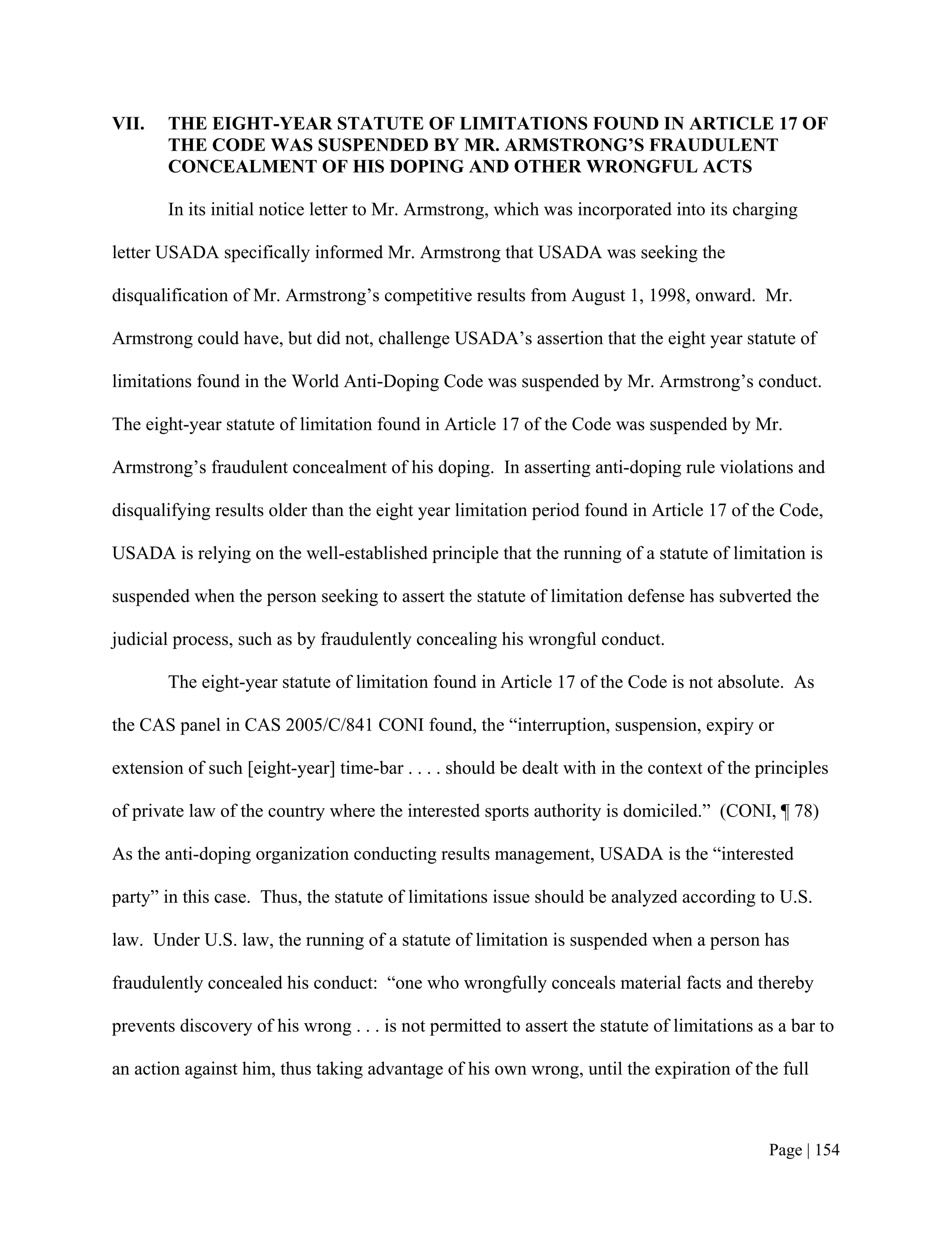 VII.   THE EIGHT-YEAR STATUTE OF LIMITATIONS FOUND IN ARTICLE 17 OF
       THE CODE WAS SUSPENDED BY MR. ARMSTRONG’S FRAUDULENT
       CONCEALMENT OF HIS DOPING AND OTHER WRONGFUL ACTS

       In its initial notice letter to Mr. Armstrong, which was incorporated into its charging

letter USADA specifically informed Mr. Armstrong that USADA was seeking the

disqualification of Mr. Armstrong’s competitive results from August 1, 1998, onward. Mr.

Armstrong could have, but did not, challenge USADA’s assertion that the eight year statute of

limitations found in the World Anti-Doping Code was suspended by Mr. Armstrong’s conduct.

The eight-year statute of limitation found in Article 17 of the Code was suspended by Mr.

Armstrong’s fraudulent concealment of his doping. In asserting anti-doping rule violations and

disqualifying results older than the eight year limitation period found in Article 17 of the Code,

USADA is relying on the well-established principle that the running of a statute of limitation is

suspended when the person seeking to assert the statute of limitation defense has subverted the

judicial process, such as by fraudulently concealing his wrongful conduct.

       The eight-year statute of limitation found in Article 17 of the Code is not absolute. As

the CAS panel in CAS 2005/C/841 CONI found, the “interruption, suspension, expiry or

extension of such [eight-year] time-bar . . . . should be dealt with in the context of the principles

of private law of the country where the interested sports authority is domiciled.” (CONI, ¶ 78)

As the anti-doping organization conducting results management, USADA is the “interested

party” in this case. Thus, the statute of limitations issue should be analyzed according to U.S.

law. Under U.S. law, the running of a statute of limitation is suspended when a person has

fraudulently concealed his conduct: “one who wrongfully conceals material facts and thereby

prevents discovery of his wrong . . . is not permitted to assert the statute of limitations as a bar to

an action against him, thus taking advantage of his own wrong, until the expiration of the full



                                                                                             Page | 154
 