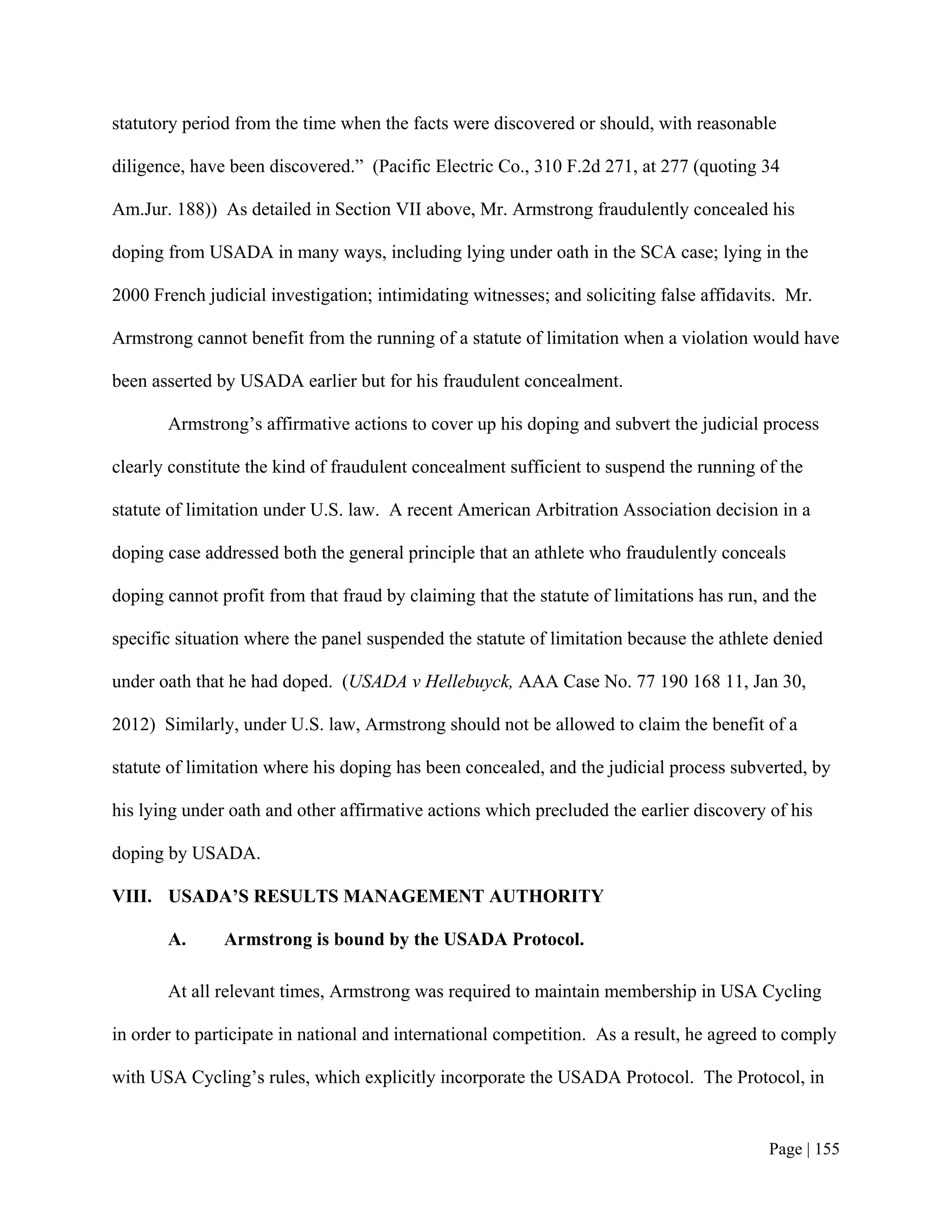 statutory period from the time when the facts were discovered or should, with reasonable

diligence, have been discovered.” (Pacific Electric Co., 310 F.2d 271, at 277 (quoting 34

Am.Jur. 188)) As detailed in Section VII above, Mr. Armstrong fraudulently concealed his

doping from USADA in many ways, including lying under oath in the SCA case; lying in the

2000 French judicial investigation; intimidating witnesses; and soliciting false affidavits. Mr.

Armstrong cannot benefit from the running of a statute of limitation when a violation would have

been asserted by USADA earlier but for his fraudulent concealment.

       Armstrong’s affirmative actions to cover up his doping and subvert the judicial process

clearly constitute the kind of fraudulent concealment sufficient to suspend the running of the

statute of limitation under U.S. law. A recent American Arbitration Association decision in a

doping case addressed both the general principle that an athlete who fraudulently conceals

doping cannot profit from that fraud by claiming that the statute of limitations has run, and the

specific situation where the panel suspended the statute of limitation because the athlete denied

under oath that he had doped. (USADA v Hellebuyck, AAA Case No. 77 190 168 11, Jan 30,

2012) Similarly, under U.S. law, Armstrong should not be allowed to claim the benefit of a

statute of limitation where his doping has been concealed, and the judicial process subverted, by

his lying under oath and other affirmative actions which precluded the earlier discovery of his

doping by USADA.

VIII. USADA’S RESULTS MANAGEMENT AUTHORITY

       A.      Armstrong is bound by the USADA Protocol.

       At all relevant times, Armstrong was required to maintain membership in USA Cycling

in order to participate in national and international competition. As a result, he agreed to comply

with USA Cycling’s rules, which explicitly incorporate the USADA Protocol. The Protocol, in


                                                                                          Page | 155
 