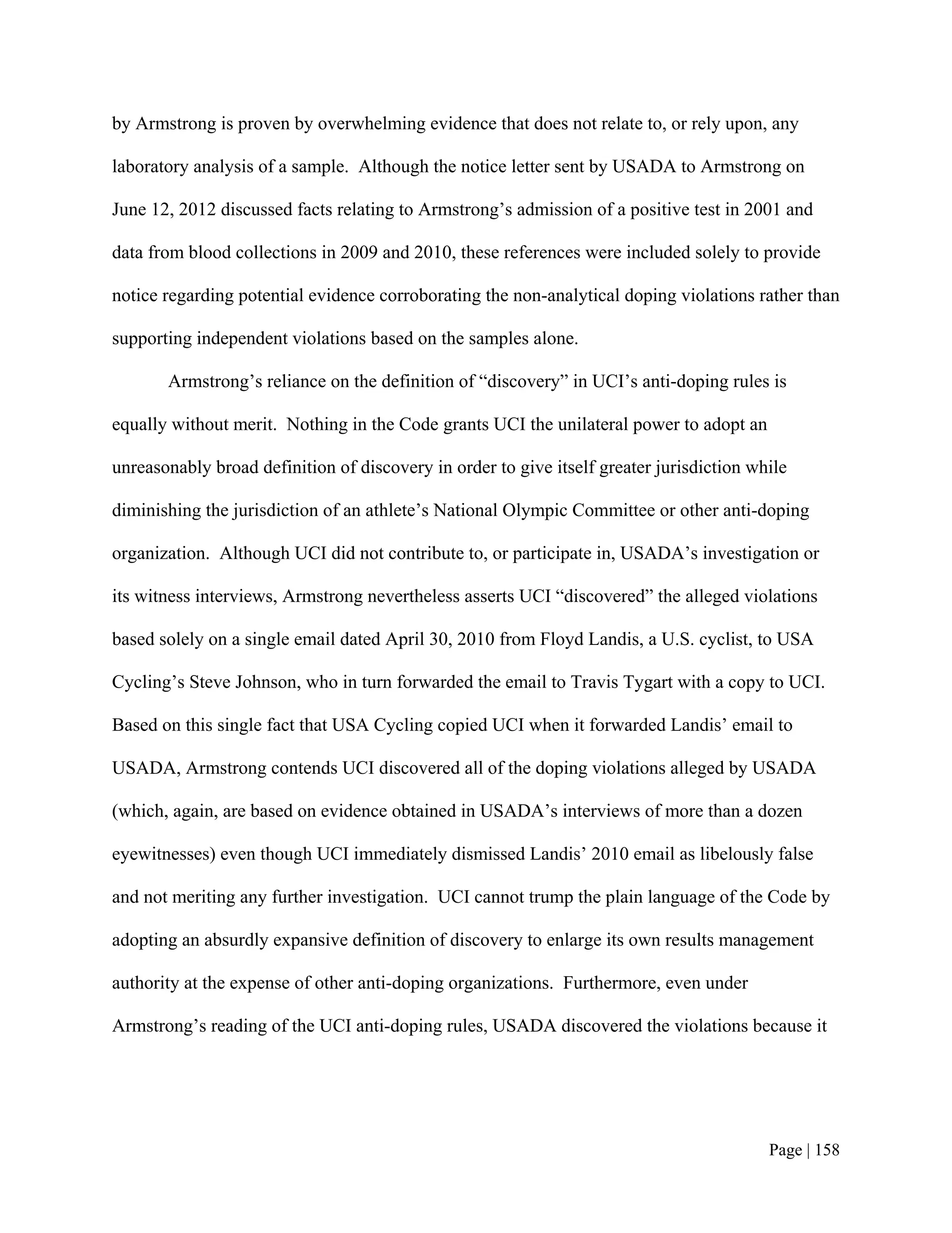 by Armstrong is proven by overwhelming evidence that does not relate to, or rely upon, any

laboratory analysis of a sample. Although the notice letter sent by USADA to Armstrong on

June 12, 2012 discussed facts relating to Armstrong’s admission of a positive test in 2001 and

data from blood collections in 2009 and 2010, these references were included solely to provide

notice regarding potential evidence corroborating the non-analytical doping violations rather than

supporting independent violations based on the samples alone.

       Armstrong’s reliance on the definition of “discovery” in UCI’s anti-doping rules is

equally without merit. Nothing in the Code grants UCI the unilateral power to adopt an

unreasonably broad definition of discovery in order to give itself greater jurisdiction while

diminishing the jurisdiction of an athlete’s National Olympic Committee or other anti-doping

organization. Although UCI did not contribute to, or participate in, USADA’s investigation or

its witness interviews, Armstrong nevertheless asserts UCI “discovered” the alleged violations

based solely on a single email dated April 30, 2010 from Floyd Landis, a U.S. cyclist, to USA

Cycling’s Steve Johnson, who in turn forwarded the email to Travis Tygart with a copy to UCI.

Based on this single fact that USA Cycling copied UCI when it forwarded Landis’ email to

USADA, Armstrong contends UCI discovered all of the doping violations alleged by USADA

(which, again, are based on evidence obtained in USADA’s interviews of more than a dozen

eyewitnesses) even though UCI immediately dismissed Landis’ 2010 email as libelously false

and not meriting any further investigation. UCI cannot trump the plain language of the Code by

adopting an absurdly expansive definition of discovery to enlarge its own results management

authority at the expense of other anti-doping organizations. Furthermore, even under

Armstrong’s reading of the UCI anti-doping rules, USADA discovered the violations because it




                                                                                          Page | 158
 