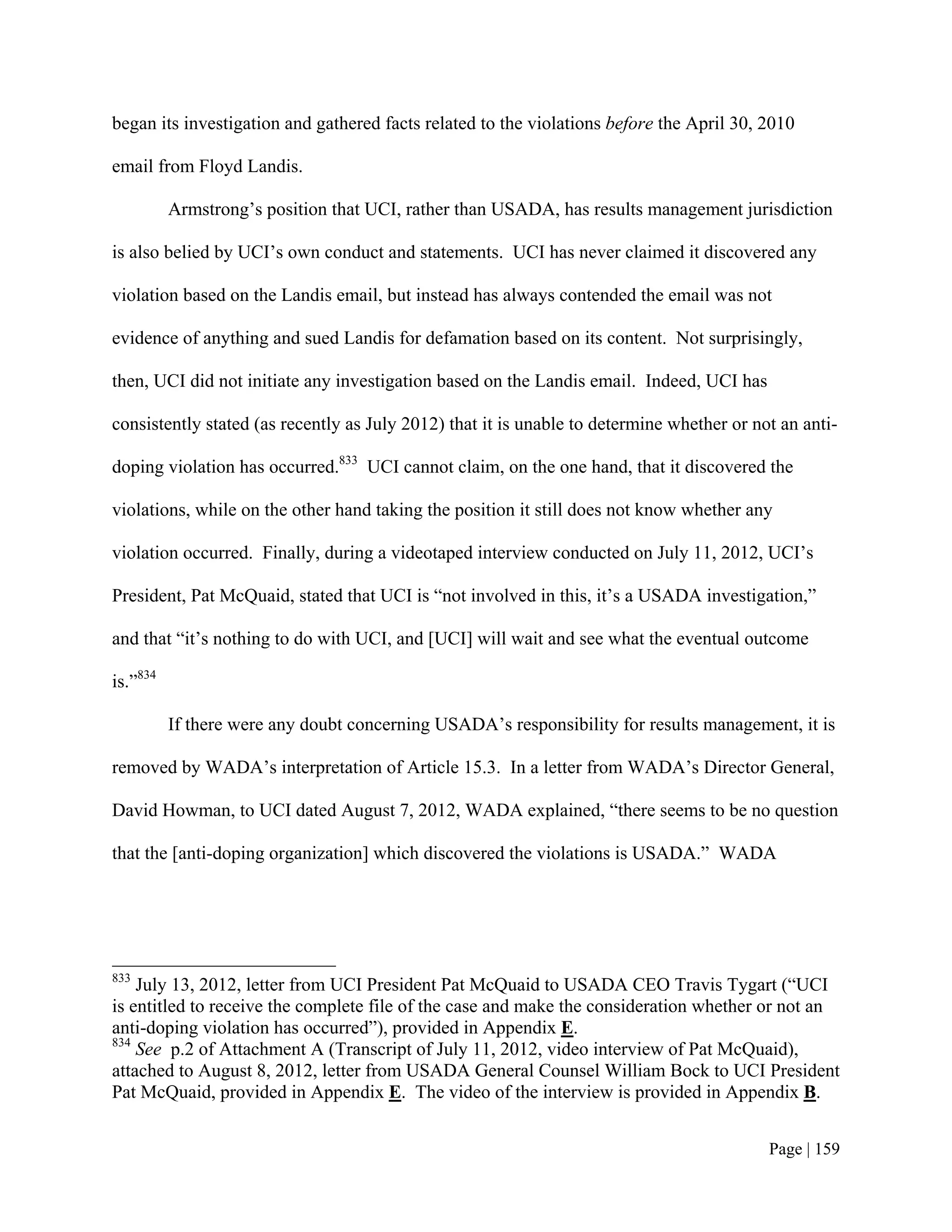 began its investigation and gathered facts related to the violations before the April 30, 2010

email from Floyd Landis.

          Armstrong’s position that UCI, rather than USADA, has results management jurisdiction

is also belied by UCI’s own conduct and statements. UCI has never claimed it discovered any

violation based on the Landis email, but instead has always contended the email was not

evidence of anything and sued Landis for defamation based on its content. Not surprisingly,

then, UCI did not initiate any investigation based on the Landis email. Indeed, UCI has

consistently stated (as recently as July 2012) that it is unable to determine whether or not an anti-

doping violation has occurred.833 UCI cannot claim, on the one hand, that it discovered the

violations, while on the other hand taking the position it still does not know whether any

violation occurred. Finally, during a videotaped interview conducted on July 11, 2012, UCI’s

President, Pat McQuaid, stated that UCI is “not involved in this, it’s a USADA investigation,”

and that “it’s nothing to do with UCI, and [UCI] will wait and see what the eventual outcome

is.”834

          If there were any doubt concerning USADA’s responsibility for results management, it is

removed by WADA’s interpretation of Article 15.3. In a letter from WADA’s Director General,

David Howman, to UCI dated August 7, 2012, WADA explained, “there seems to be no question

that the [anti-doping organization] which discovered the violations is USADA.” WADA




833
    July 13, 2012, letter from UCI President Pat McQuaid to USADA CEO Travis Tygart (“UCI
is entitled to receive the complete file of the case and make the consideration whether or not an
anti-doping violation has occurred”), provided in Appendix E.
834
    See p.2 of Attachment A (Transcript of July 11, 2012, video interview of Pat McQuaid),
attached to August 8, 2012, letter from USADA General Counsel William Bock to UCI President
Pat McQuaid, provided in Appendix E. The video of the interview is provided in Appendix B.


                                                                                           Page | 159
 