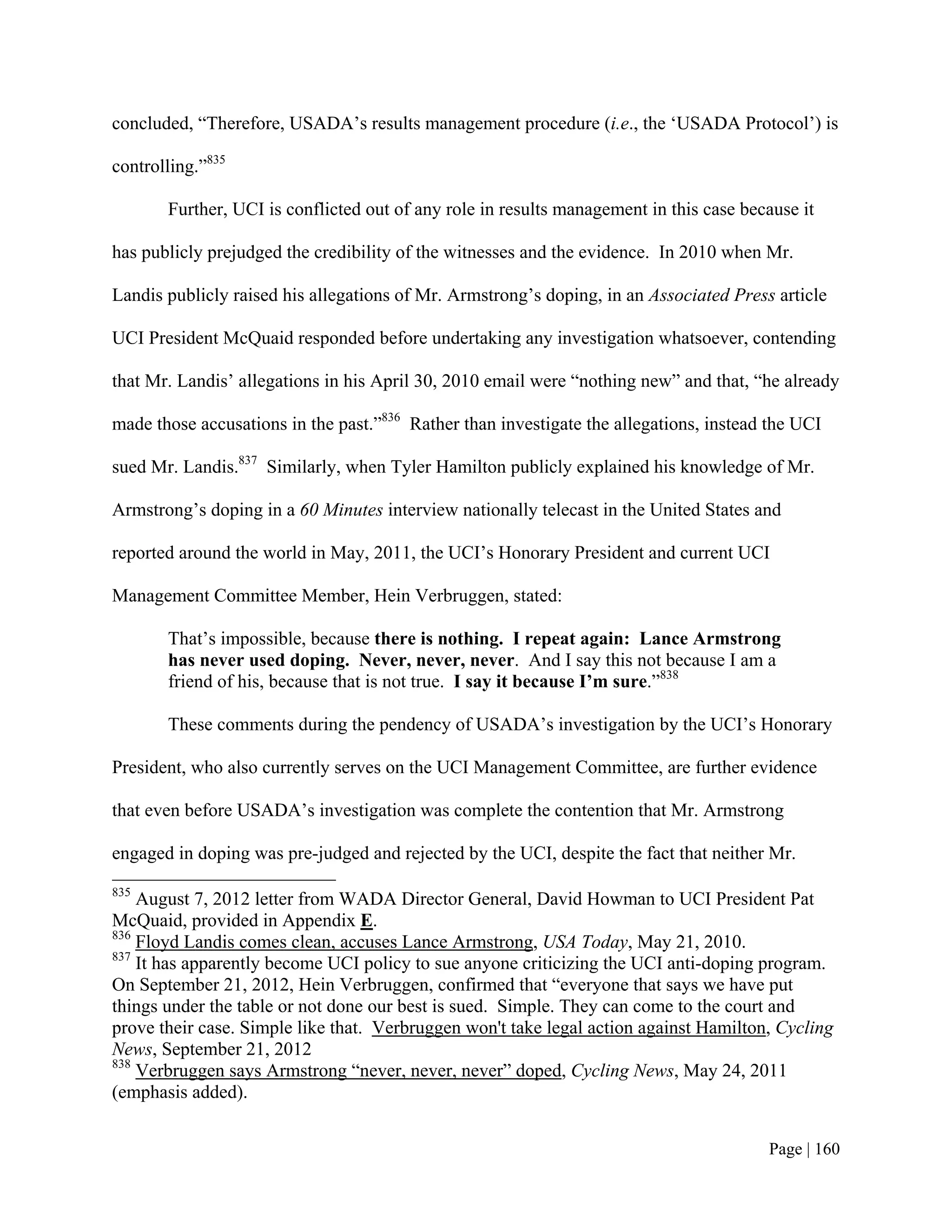 concluded, “Therefore, USADA’s results management procedure (i.e., the ‘USADA Protocol’) is

controlling.”835

       Further, UCI is conflicted out of any role in results management in this case because it

has publicly prejudged the credibility of the witnesses and the evidence. In 2010 when Mr.

Landis publicly raised his allegations of Mr. Armstrong’s doping, in an Associated Press article

UCI President McQuaid responded before undertaking any investigation whatsoever, contending

that Mr. Landis’ allegations in his April 30, 2010 email were “nothing new” and that, “he already

made those accusations in the past.”836 Rather than investigate the allegations, instead the UCI

sued Mr. Landis.837 Similarly, when Tyler Hamilton publicly explained his knowledge of Mr.

Armstrong’s doping in a 60 Minutes interview nationally telecast in the United States and

reported around the world in May, 2011, the UCI’s Honorary President and current UCI

Management Committee Member, Hein Verbruggen, stated:

       That’s impossible, because there is nothing. I repeat again: Lance Armstrong
       has never used doping. Never, never, never. And I say this not because I am a
       friend of his, because that is not true. I say it because I’m sure.”838

       These comments during the pendency of USADA’s investigation by the UCI’s Honorary

President, who also currently serves on the UCI Management Committee, are further evidence

that even before USADA’s investigation was complete the contention that Mr. Armstrong

engaged in doping was pre-judged and rejected by the UCI, despite the fact that neither Mr.
835
    August 7, 2012 letter from WADA Director General, David Howman to UCI President Pat
McQuaid, provided in Appendix E.
836
    Floyd Landis comes clean, accuses Lance Armstrong, USA Today, May 21, 2010.
837
    It has apparently become UCI policy to sue anyone criticizing the UCI anti-doping program.
On September 21, 2012, Hein Verbruggen, confirmed that “everyone that says we have put
things under the table or not done our best is sued. Simple. They can come to the court and
prove their case. Simple like that. Verbruggen won't take legal action against Hamilton, Cycling
News, September 21, 2012
838
    Verbruggen says Armstrong “never, never, never” doped, Cycling News, May 24, 2011
(emphasis added).


                                                                                        Page | 160
 
