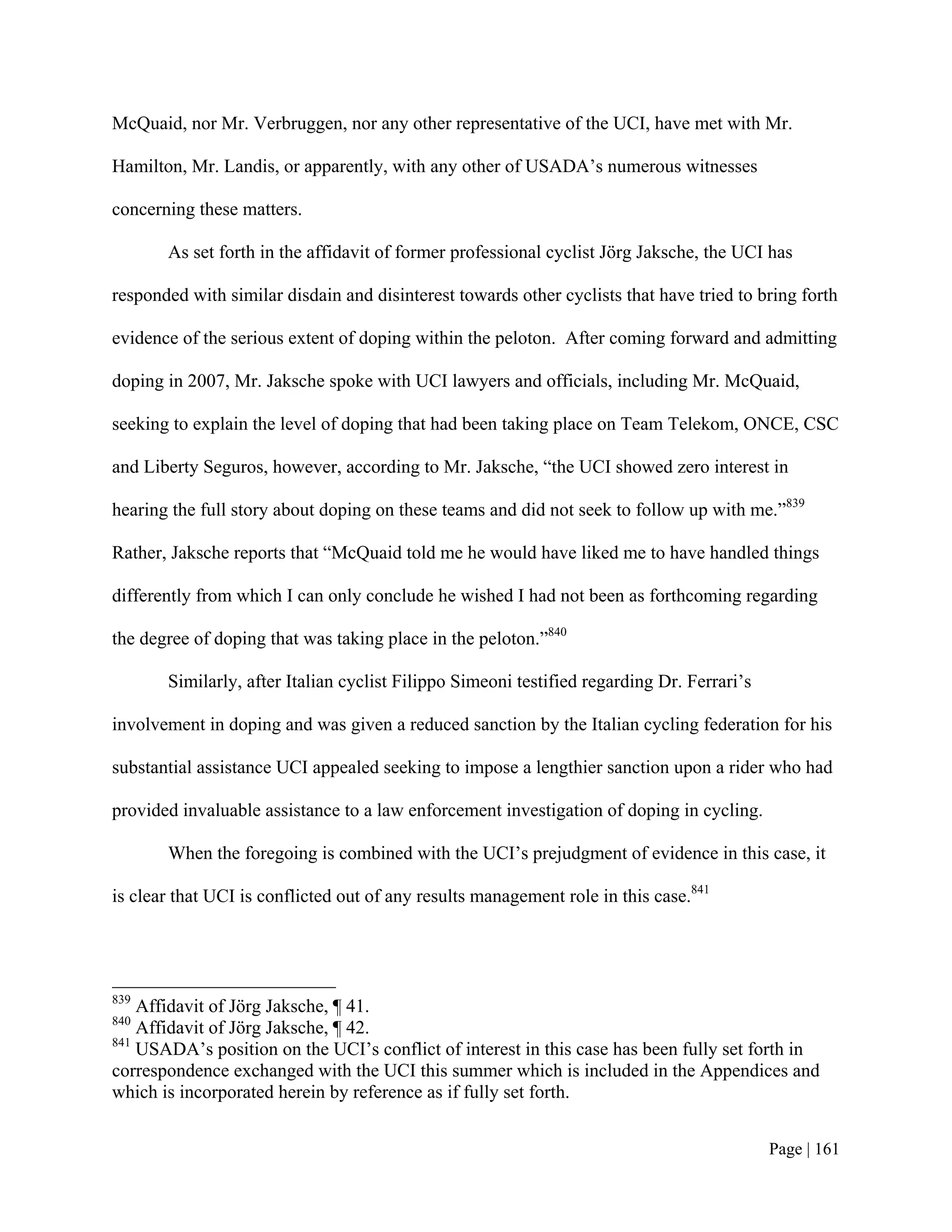 McQuaid, nor Mr. Verbruggen, nor any other representative of the UCI, have met with Mr.

Hamilton, Mr. Landis, or apparently, with any other of USADA’s numerous witnesses

concerning these matters.

       As set forth in the affidavit of former professional cyclist Jörg Jaksche, the UCI has

responded with similar disdain and disinterest towards other cyclists that have tried to bring forth

evidence of the serious extent of doping within the peloton. After coming forward and admitting

doping in 2007, Mr. Jaksche spoke with UCI lawyers and officials, including Mr. McQuaid,

seeking to explain the level of doping that had been taking place on Team Telekom, ONCE, CSC

and Liberty Seguros, however, according to Mr. Jaksche, “the UCI showed zero interest in

hearing the full story about doping on these teams and did not seek to follow up with me.”839

Rather, Jaksche reports that “McQuaid told me he would have liked me to have handled things

differently from which I can only conclude he wished I had not been as forthcoming regarding

the degree of doping that was taking place in the peloton.”840

       Similarly, after Italian cyclist Filippo Simeoni testified regarding Dr. Ferrari’s

involvement in doping and was given a reduced sanction by the Italian cycling federation for his

substantial assistance UCI appealed seeking to impose a lengthier sanction upon a rider who had

provided invaluable assistance to a law enforcement investigation of doping in cycling.

       When the foregoing is combined with the UCI’s prejudgment of evidence in this case, it

is clear that UCI is conflicted out of any results management role in this case.841




839
    Affidavit of Jörg Jaksche, ¶ 41.
840
    Affidavit of Jörg Jaksche, ¶ 42.
841
    USADA’s position on the UCI’s conflict of interest in this case has been fully set forth in
correspondence exchanged with the UCI this summer which is included in the Appendices and
which is incorporated herein by reference as if fully set forth.


                                                                                            Page | 161
 