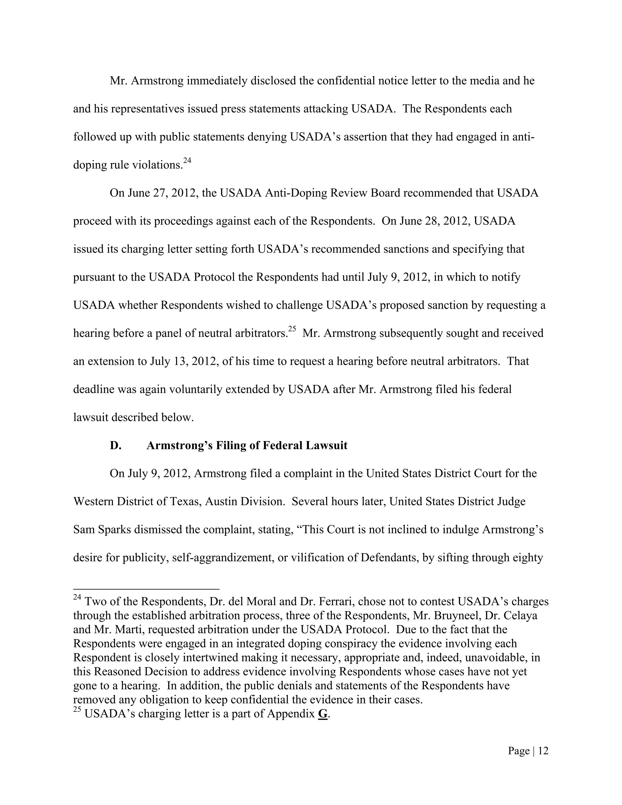 Mr. Armstrong immediately disclosed the confidential notice letter to the media and he

and his representatives issued press statements attacking USADA. The Respondents each

followed up with public statements denying USADA’s assertion that they had engaged in anti-

doping rule violations.24

       On June 27, 2012, the USADA Anti-Doping Review Board recommended that USADA

proceed with its proceedings against each of the Respondents. On June 28, 2012, USADA

issued its charging letter setting forth USADA’s recommended sanctions and specifying that

pursuant to the USADA Protocol the Respondents had until July 9, 2012, in which to notify

USADA whether Respondents wished to challenge USADA’s proposed sanction by requesting a

hearing before a panel of neutral arbitrators.25 Mr. Armstrong subsequently sought and received

an extension to July 13, 2012, of his time to request a hearing before neutral arbitrators. That

deadline was again voluntarily extended by USADA after Mr. Armstrong filed his federal

lawsuit described below.

       D.      Armstrong’s Filing of Federal Lawsuit

       On July 9, 2012, Armstrong filed a complaint in the United States District Court for the

Western District of Texas, Austin Division. Several hours later, United States District Judge

Sam Sparks dismissed the complaint, stating, “This Court is not inclined to indulge Armstrong’s

desire for publicity, self-aggrandizement, or vilification of Defendants, by sifting through eighty


24
   Two of the Respondents, Dr. del Moral and Dr. Ferrari, chose not to contest USADA’s charges
through the established arbitration process, three of the Respondents, Mr. Bruyneel, Dr. Celaya
and Mr. Marti, requested arbitration under the USADA Protocol. Due to the fact that the
Respondents were engaged in an integrated doping conspiracy the evidence involving each
Respondent is closely intertwined making it necessary, appropriate and, indeed, unavoidable, in
this Reasoned Decision to address evidence involving Respondents whose cases have not yet
gone to a hearing. In addition, the public denials and statements of the Respondents have
removed any obligation to keep confidential the evidence in their cases.
25
   USADA’s charging letter is a part of Appendix G.


                                                                                           Page | 12
 