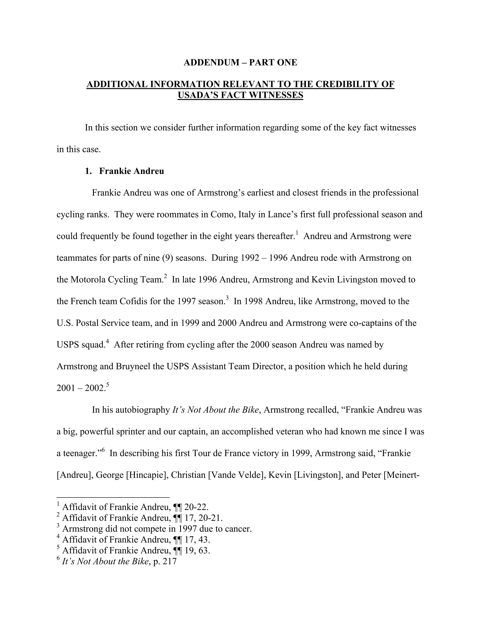 ADDENDUM – PART ONE

        ADDITIONAL INFORMATION RELEVANT TO THE CREDIBILITY OF
                        USADA’S FACT WITNESSES


        In this section we consider further information regarding some of the key fact witnesses

in this case.

        1. Frankie Andreu

          Frankie Andreu was one of Armstrong’s earliest and closest friends in the professional

cycling ranks. They were roommates in Como, Italy in Lance’s first full professional season and

could frequently be found together in the eight years thereafter.1 Andreu and Armstrong were

teammates for parts of nine (9) seasons. During 1992 – 1996 Andreu rode with Armstrong on

the Motorola Cycling Team.2 In late 1996 Andreu, Armstrong and Kevin Livingston moved to

the French team Cofidis for the 1997 season.3 In 1998 Andreu, like Armstrong, moved to the

U.S. Postal Service team, and in 1999 and 2000 Andreu and Armstrong were co-captains of the

USPS squad.4 After retiring from cycling after the 2000 season Andreu was named by

Armstrong and Bruyneel the USPS Assistant Team Director, a position which he held during

2001 – 2002.5

          In his autobiography It’s Not About the Bike, Armstrong recalled, “Frankie Andreu was

a big, powerful sprinter and our captain, an accomplished veteran who had known me since I was

a teenager.”6 In describing his first Tour de France victory in 1999, Armstrong said, “Frankie

[Andreu], George [Hincapie], Christian [Vande Velde], Kevin [Livingston], and Peter [Meinert-

1
  Affidavit of Frankie Andreu, ¶¶ 20-22.
2
  Affidavit of Frankie Andreu, ¶¶ 17, 20-21.
3
  Armstrong did not compete in 1997 due to cancer.
4
  Affidavit of Frankie Andreu, ¶¶ 17, 43.
5
  Affidavit of Frankie Andreu, ¶¶ 19, 63.
6
  It’s Not About the Bike, p. 217
 