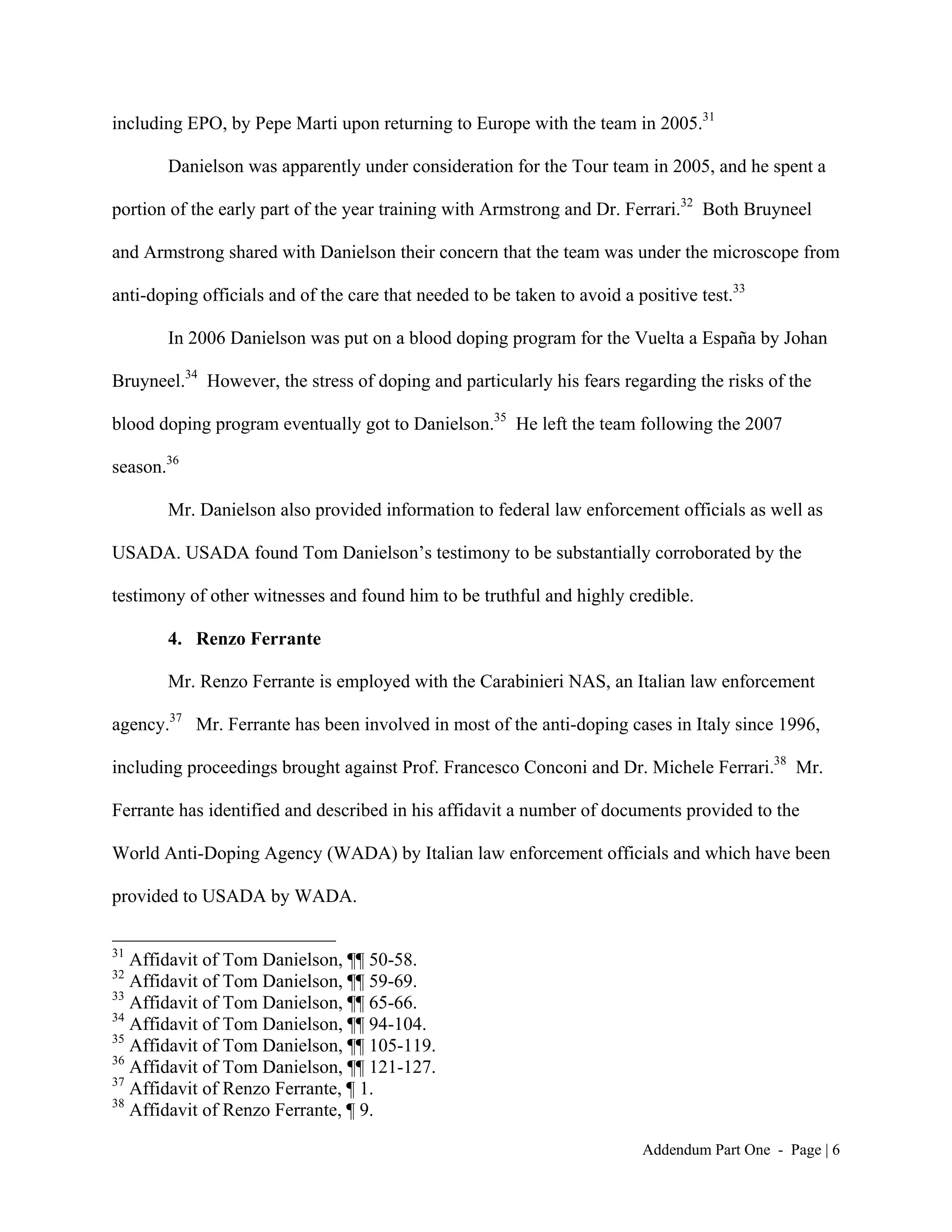 including EPO, by Pepe Marti upon returning to Europe with the team in 2005.31

       Danielson was apparently under consideration for the Tour team in 2005, and he spent a

portion of the early part of the year training with Armstrong and Dr. Ferrari.32 Both Bruyneel

and Armstrong shared with Danielson their concern that the team was under the microscope from

anti-doping officials and of the care that needed to be taken to avoid a positive test.33

       In 2006 Danielson was put on a blood doping program for the Vuelta a España by Johan

Bruyneel.34 However, the stress of doping and particularly his fears regarding the risks of the

blood doping program eventually got to Danielson.35 He left the team following the 2007

season.36

       Mr. Danielson also provided information to federal law enforcement officials as well as

USADA. USADA found Tom Danielson’s testimony to be substantially corroborated by the

testimony of other witnesses and found him to be truthful and highly credible.

       4. Renzo Ferrante

       Mr. Renzo Ferrante is employed with the Carabinieri NAS, an Italian law enforcement

agency.37 Mr. Ferrante has been involved in most of the anti-doping cases in Italy since 1996,

including proceedings brought against Prof. Francesco Conconi and Dr. Michele Ferrari.38 Mr.

Ferrante has identified and described in his affidavit a number of documents provided to the

World Anti-Doping Agency (WADA) by Italian law enforcement officials and which have been

provided to USADA by WADA.

31
   Affidavit of Tom Danielson, ¶¶ 50-58.
32
   Affidavit of Tom Danielson, ¶¶ 59-69.
33
   Affidavit of Tom Danielson, ¶¶ 65-66.
34
   Affidavit of Tom Danielson, ¶¶ 94-104.
35
   Affidavit of Tom Danielson, ¶¶ 105-119.
36
   Affidavit of Tom Danielson, ¶¶ 121-127.
37
   Affidavit of Renzo Ferrante, ¶ 1.
38
   Affidavit of Renzo Ferrante, ¶ 9.

                                                                          Addendum Part One - Page | 6
 