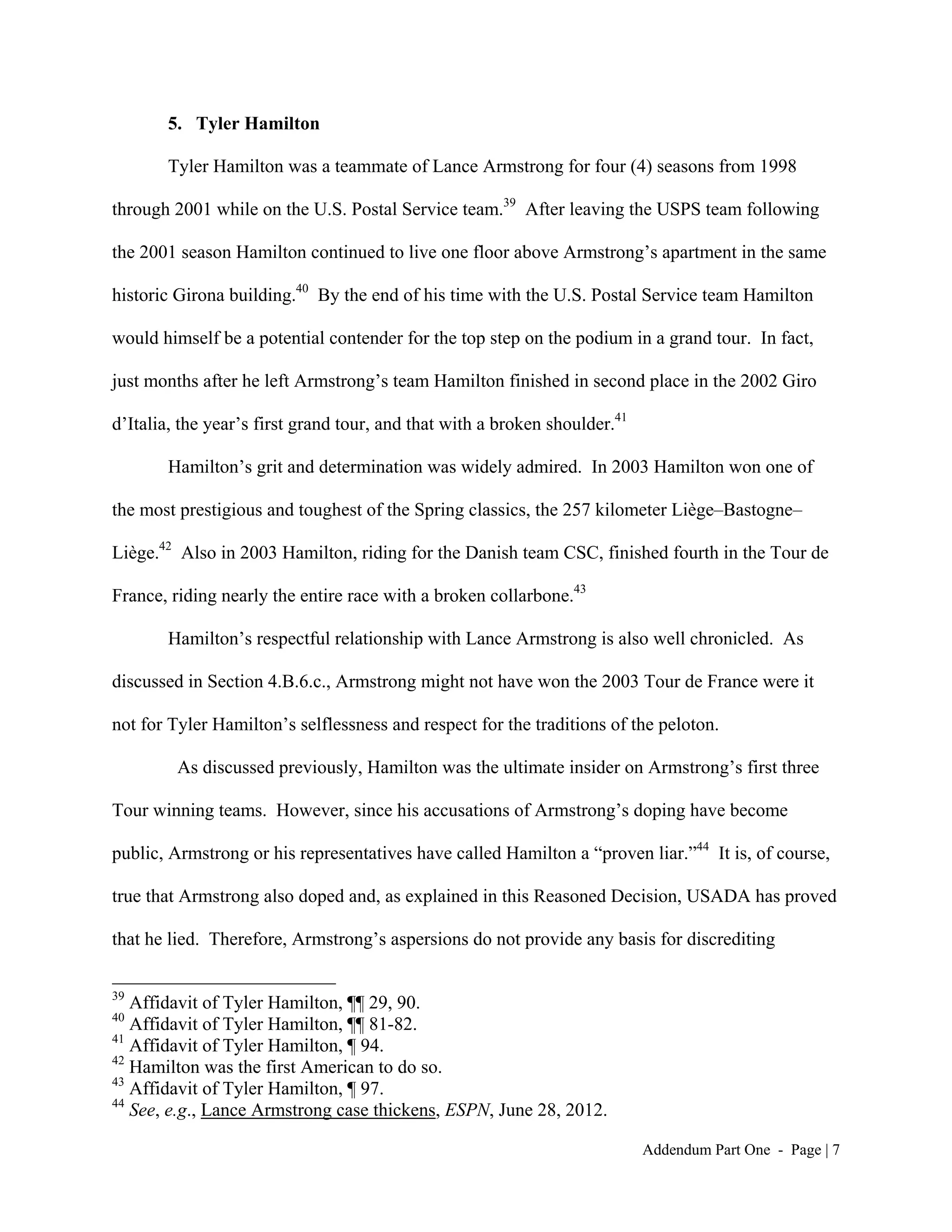 5. Tyler Hamilton

       Tyler Hamilton was a teammate of Lance Armstrong for four (4) seasons from 1998

through 2001 while on the U.S. Postal Service team.39 After leaving the USPS team following

the 2001 season Hamilton continued to live one floor above Armstrong’s apartment in the same

historic Girona building.40 By the end of his time with the U.S. Postal Service team Hamilton

would himself be a potential contender for the top step on the podium in a grand tour. In fact,

just months after he left Armstrong’s team Hamilton finished in second place in the 2002 Giro

d’Italia, the year’s first grand tour, and that with a broken shoulder.41

       Hamilton’s grit and determination was widely admired. In 2003 Hamilton won one of

the most prestigious and toughest of the Spring classics, the 257 kilometer Liège–Bastogne–

Liège.42 Also in 2003 Hamilton, riding for the Danish team CSC, finished fourth in the Tour de

France, riding nearly the entire race with a broken collarbone.43

       Hamilton’s respectful relationship with Lance Armstrong is also well chronicled. As

discussed in Section 4.B.6.c., Armstrong might not have won the 2003 Tour de France were it

not for Tyler Hamilton’s selflessness and respect for the traditions of the peloton.

         As discussed previously, Hamilton was the ultimate insider on Armstrong’s first three

Tour winning teams. However, since his accusations of Armstrong’s doping have become

public, Armstrong or his representatives have called Hamilton a “proven liar.”44 It is, of course,

true that Armstrong also doped and, as explained in this Reasoned Decision, USADA has proved

that he lied. Therefore, Armstrong’s aspersions do not provide any basis for discrediting

39
   Affidavit of Tyler Hamilton, ¶¶ 29, 90.
40
   Affidavit of Tyler Hamilton, ¶¶ 81-82.
41
   Affidavit of Tyler Hamilton, ¶ 94.
42
   Hamilton was the first American to do so.
43
   Affidavit of Tyler Hamilton, ¶ 97.
44
   See, e.g., Lance Armstrong case thickens, ESPN, June 28, 2012.

                                                                            Addendum Part One - Page | 7
 