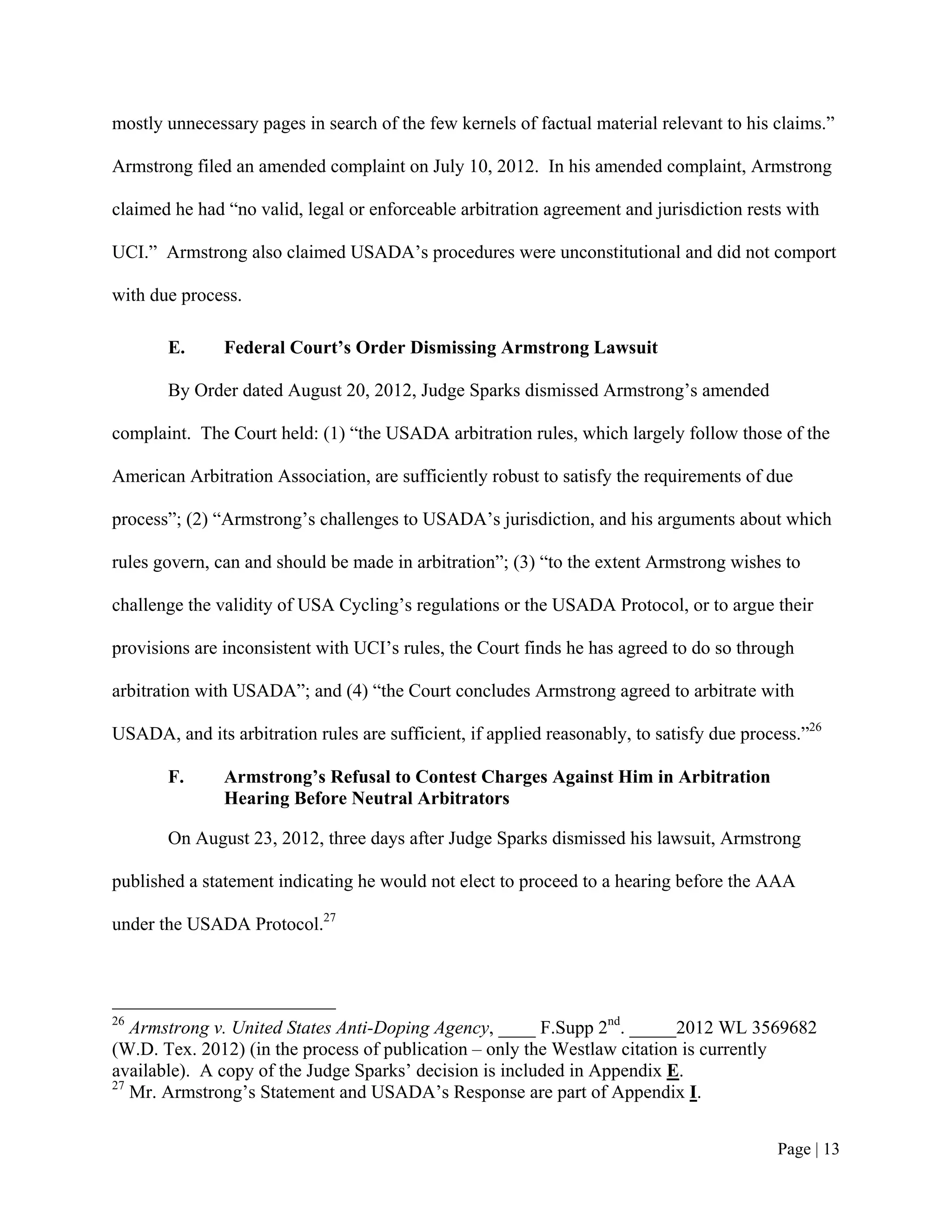 mostly unnecessary pages in search of the few kernels of factual material relevant to his claims.”

Armstrong filed an amended complaint on July 10, 2012. In his amended complaint, Armstrong

claimed he had “no valid, legal or enforceable arbitration agreement and jurisdiction rests with

UCI.” Armstrong also claimed USADA’s procedures were unconstitutional and did not comport

with due process.

       E.      Federal Court’s Order Dismissing Armstrong Lawsuit

       By Order dated August 20, 2012, Judge Sparks dismissed Armstrong’s amended

complaint. The Court held: (1) “the USADA arbitration rules, which largely follow those of the

American Arbitration Association, are sufficiently robust to satisfy the requirements of due

process”; (2) “Armstrong’s challenges to USADA’s jurisdiction, and his arguments about which

rules govern, can and should be made in arbitration”; (3) “to the extent Armstrong wishes to

challenge the validity of USA Cycling’s regulations or the USADA Protocol, or to argue their

provisions are inconsistent with UCI’s rules, the Court finds he has agreed to do so through

arbitration with USADA”; and (4) “the Court concludes Armstrong agreed to arbitrate with

USADA, and its arbitration rules are sufficient, if applied reasonably, to satisfy due process.”26

       F.      Armstrong’s Refusal to Contest Charges Against Him in Arbitration
               Hearing Before Neutral Arbitrators

       On August 23, 2012, three days after Judge Sparks dismissed his lawsuit, Armstrong

published a statement indicating he would not elect to proceed to a hearing before the AAA

under the USADA Protocol.27




26
   Armstrong v. United States Anti-Doping Agency, ____ F.Supp 2nd. _____2012 WL 3569682
(W.D. Tex. 2012) (in the process of publication – only the Westlaw citation is currently
available). A copy of the Judge Sparks’ decision is included in Appendix E.
27
   Mr. Armstrong’s Statement and USADA’s Response are part of Appendix I.


                                                                                           Page | 13
 