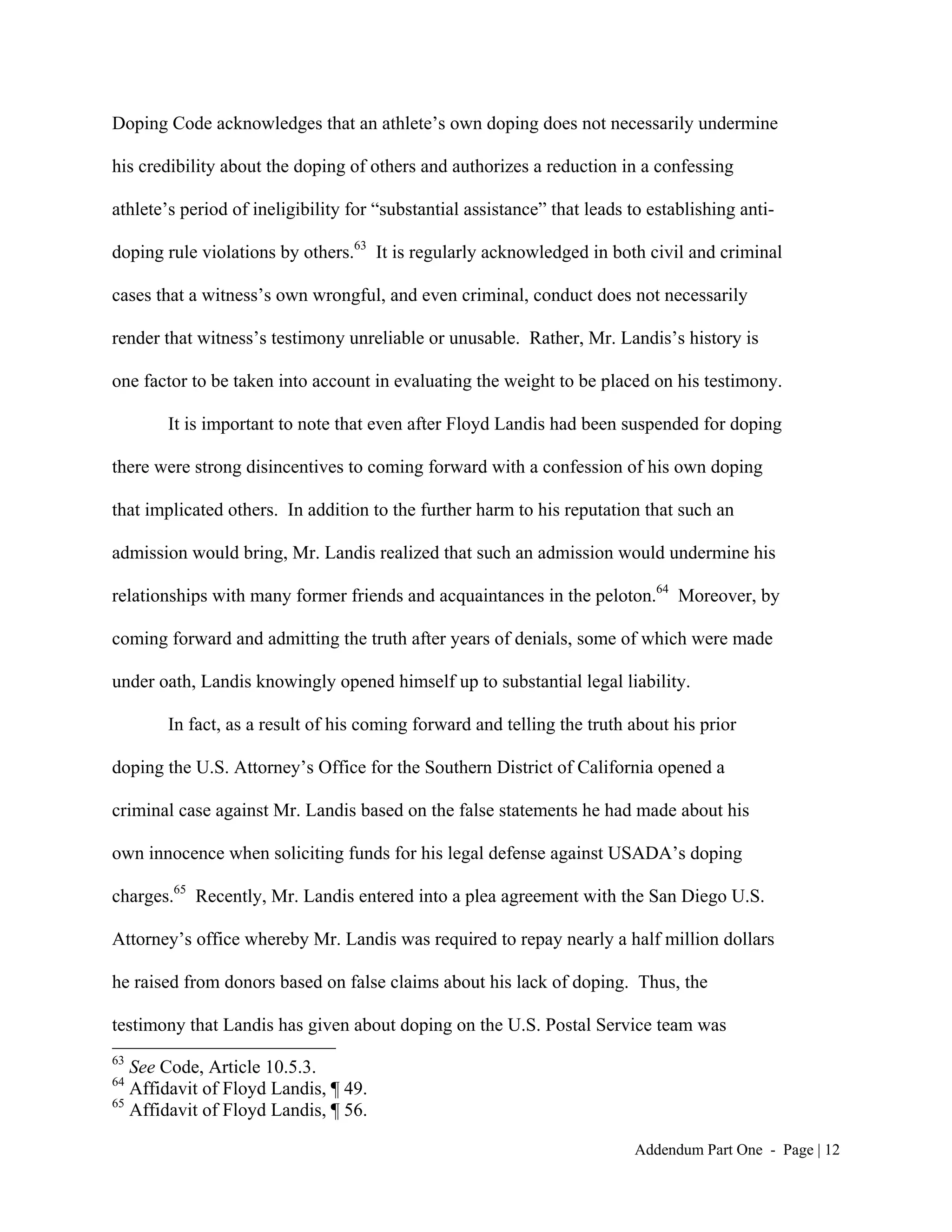 Doping Code acknowledges that an athlete’s own doping does not necessarily undermine

his credibility about the doping of others and authorizes a reduction in a confessing

athlete’s period of ineligibility for “substantial assistance” that leads to establishing anti-

doping rule violations by others.63 It is regularly acknowledged in both civil and criminal

cases that a witness’s own wrongful, and even criminal, conduct does not necessarily

render that witness’s testimony unreliable or unusable. Rather, Mr. Landis’s history is

one factor to be taken into account in evaluating the weight to be placed on his testimony.

        It is important to note that even after Floyd Landis had been suspended for doping

there were strong disincentives to coming forward with a confession of his own doping

that implicated others. In addition to the further harm to his reputation that such an

admission would bring, Mr. Landis realized that such an admission would undermine his

relationships with many former friends and acquaintances in the peloton.64 Moreover, by

coming forward and admitting the truth after years of denials, some of which were made

under oath, Landis knowingly opened himself up to substantial legal liability.

        In fact, as a result of his coming forward and telling the truth about his prior

doping the U.S. Attorney’s Office for the Southern District of California opened a

criminal case against Mr. Landis based on the false statements he had made about his

own innocence when soliciting funds for his legal defense against USADA’s doping

charges.65 Recently, Mr. Landis entered into a plea agreement with the San Diego U.S.

Attorney’s office whereby Mr. Landis was required to repay nearly a half million dollars

he raised from donors based on false claims about his lack of doping. Thus, the

testimony that Landis has given about doping on the U.S. Postal Service team was
63
   See Code, Article 10.5.3.
64
   Affidavit of Floyd Landis, ¶ 49.
65
   Affidavit of Floyd Landis, ¶ 56.

                                                                          Addendum Part One - Page | 12
 