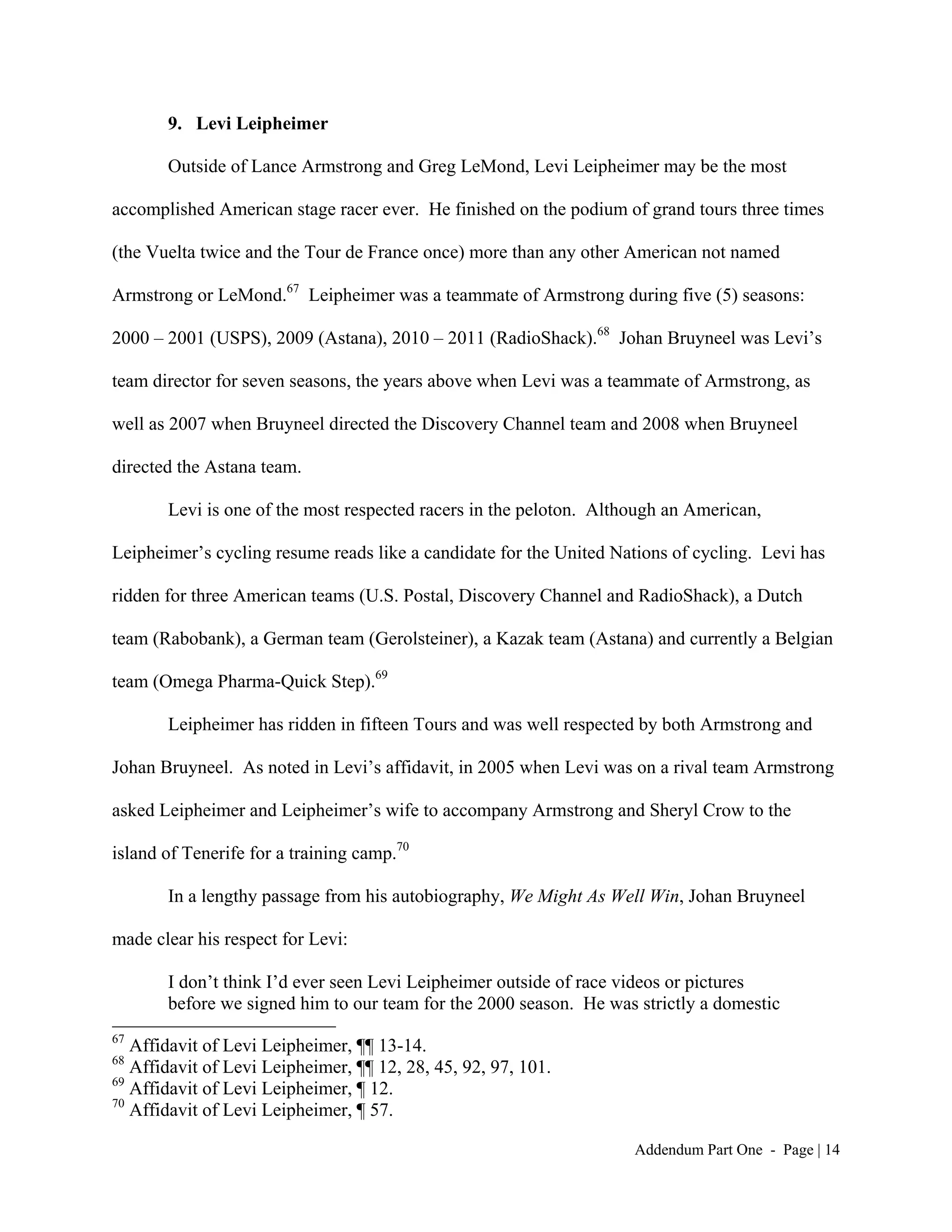 9. Levi Leipheimer

       Outside of Lance Armstrong and Greg LeMond, Levi Leipheimer may be the most

accomplished American stage racer ever. He finished on the podium of grand tours three times

(the Vuelta twice and the Tour de France once) more than any other American not named

Armstrong or LeMond.67 Leipheimer was a teammate of Armstrong during five (5) seasons:

2000 – 2001 (USPS), 2009 (Astana), 2010 – 2011 (RadioShack).68 Johan Bruyneel was Levi’s

team director for seven seasons, the years above when Levi was a teammate of Armstrong, as

well as 2007 when Bruyneel directed the Discovery Channel team and 2008 when Bruyneel

directed the Astana team.

       Levi is one of the most respected racers in the peloton. Although an American,

Leipheimer’s cycling resume reads like a candidate for the United Nations of cycling. Levi has

ridden for three American teams (U.S. Postal, Discovery Channel and RadioShack), a Dutch

team (Rabobank), a German team (Gerolsteiner), a Kazak team (Astana) and currently a Belgian

team (Omega Pharma-Quick Step).69

       Leipheimer has ridden in fifteen Tours and was well respected by both Armstrong and

Johan Bruyneel. As noted in Levi’s affidavit, in 2005 when Levi was on a rival team Armstrong

asked Leipheimer and Leipheimer’s wife to accompany Armstrong and Sheryl Crow to the

island of Tenerife for a training camp.70

       In a lengthy passage from his autobiography, We Might As Well Win, Johan Bruyneel

made clear his respect for Levi:

       I don’t think I’d ever seen Levi Leipheimer outside of race videos or pictures
       before we signed him to our team for the 2000 season. He was strictly a domestic
67
   Affidavit of Levi Leipheimer, ¶¶ 13-14.
68
   Affidavit of Levi Leipheimer, ¶¶ 12, 28, 45, 92, 97, 101.
69
   Affidavit of Levi Leipheimer, ¶ 12.
70
   Affidavit of Levi Leipheimer, ¶ 57.

                                                                    Addendum Part One - Page | 14
 
