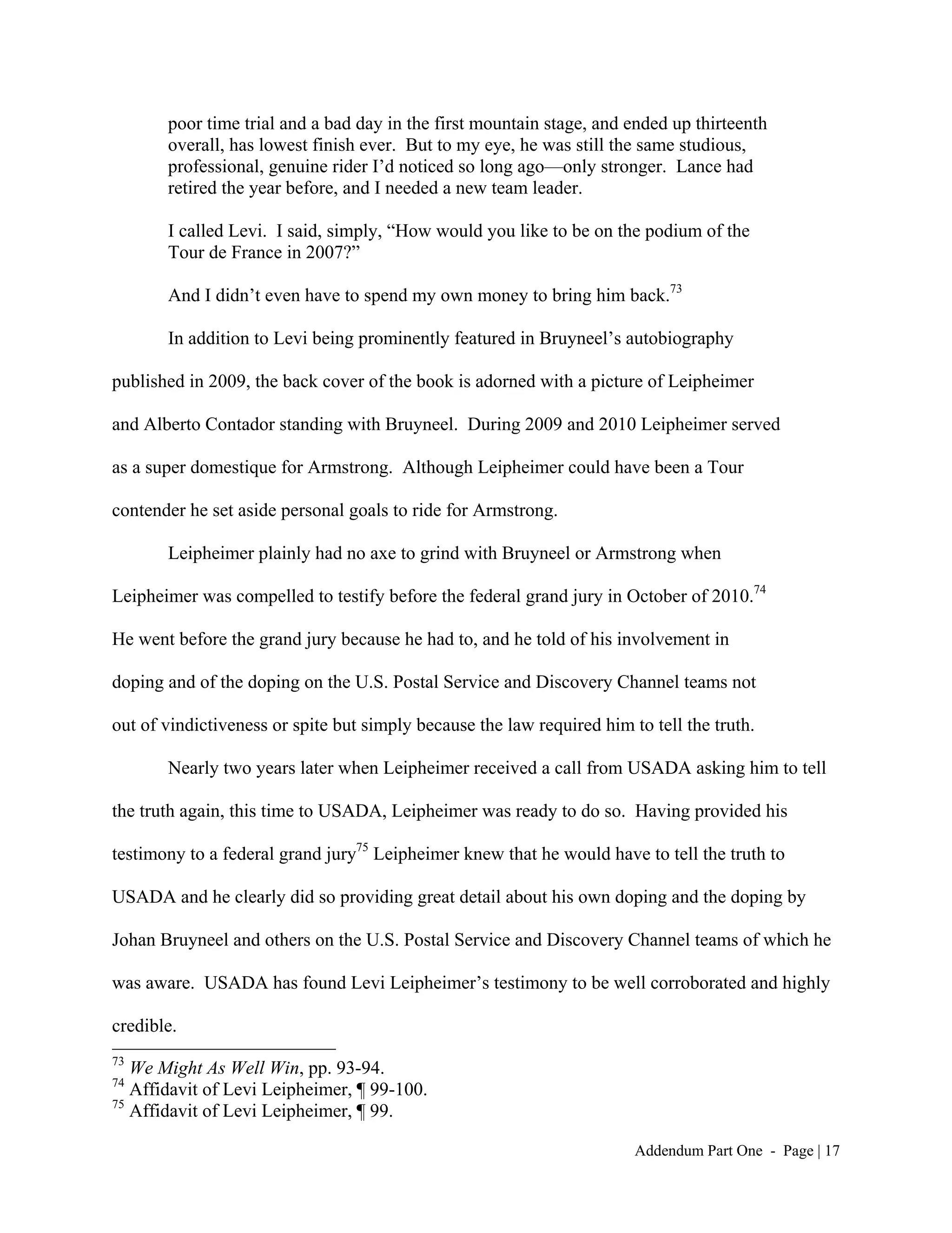 poor time trial and a bad day in the first mountain stage, and ended up thirteenth
       overall, has lowest finish ever. But to my eye, he was still the same studious,
       professional, genuine rider I’d noticed so long ago—only stronger. Lance had
       retired the year before, and I needed a new team leader.

       I called Levi. I said, simply, “How would you like to be on the podium of the
       Tour de France in 2007?”

       And I didn’t even have to spend my own money to bring him back.73

       In addition to Levi being prominently featured in Bruyneel’s autobiography

published in 2009, the back cover of the book is adorned with a picture of Leipheimer

and Alberto Contador standing with Bruyneel. During 2009 and 2010 Leipheimer served

as a super domestique for Armstrong. Although Leipheimer could have been a Tour

contender he set aside personal goals to ride for Armstrong.

       Leipheimer plainly had no axe to grind with Bruyneel or Armstrong when

Leipheimer was compelled to testify before the federal grand jury in October of 2010.74

He went before the grand jury because he had to, and he told of his involvement in

doping and of the doping on the U.S. Postal Service and Discovery Channel teams not

out of vindictiveness or spite but simply because the law required him to tell the truth.

       Nearly two years later when Leipheimer received a call from USADA asking him to tell

the truth again, this time to USADA, Leipheimer was ready to do so. Having provided his

testimony to a federal grand jury75 Leipheimer knew that he would have to tell the truth to

USADA and he clearly did so providing great detail about his own doping and the doping by

Johan Bruyneel and others on the U.S. Postal Service and Discovery Channel teams of which he

was aware. USADA has found Levi Leipheimer’s testimony to be well corroborated and highly

credible.
73
   We Might As Well Win, pp. 93-94.
74
   Affidavit of Levi Leipheimer, ¶ 99-100.
75
   Affidavit of Levi Leipheimer, ¶ 99.

                                                                        Addendum Part One - Page | 17
 