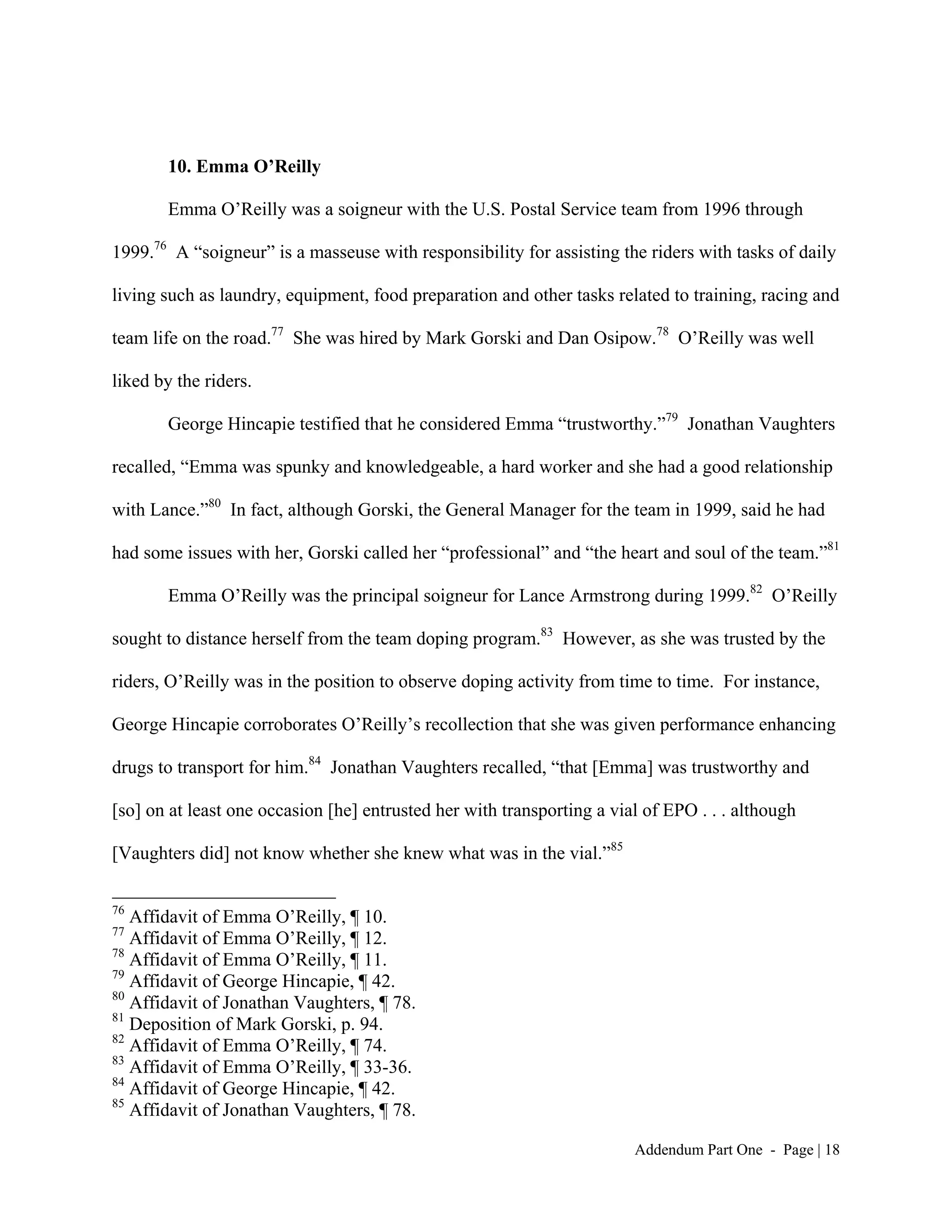 10. Emma O’Reilly

        Emma O’Reilly was a soigneur with the U.S. Postal Service team from 1996 through

1999.76 A “soigneur” is a masseuse with responsibility for assisting the riders with tasks of daily

living such as laundry, equipment, food preparation and other tasks related to training, racing and

team life on the road.77 She was hired by Mark Gorski and Dan Osipow.78 O’Reilly was well

liked by the riders.

        George Hincapie testified that he considered Emma “trustworthy.”79 Jonathan Vaughters

recalled, “Emma was spunky and knowledgeable, a hard worker and she had a good relationship

with Lance.”80 In fact, although Gorski, the General Manager for the team in 1999, said he had

had some issues with her, Gorski called her “professional” and “the heart and soul of the team.”81

        Emma O’Reilly was the principal soigneur for Lance Armstrong during 1999.82 O’Reilly

sought to distance herself from the team doping program.83 However, as she was trusted by the

riders, O’Reilly was in the position to observe doping activity from time to time. For instance,

George Hincapie corroborates O’Reilly’s recollection that she was given performance enhancing

drugs to transport for him.84 Jonathan Vaughters recalled, “that [Emma] was trustworthy and

[so] on at least one occasion [he] entrusted her with transporting a vial of EPO . . . although

[Vaughters did] not know whether she knew what was in the vial.”85

76
   Affidavit of Emma O’Reilly, ¶ 10.
77
   Affidavit of Emma O’Reilly, ¶ 12.
78
   Affidavit of Emma O’Reilly, ¶ 11.
79
   Affidavit of George Hincapie, ¶ 42.
80
   Affidavit of Jonathan Vaughters, ¶ 78.
81
   Deposition of Mark Gorski, p. 94.
82
   Affidavit of Emma O’Reilly, ¶ 74.
83
   Affidavit of Emma O’Reilly, ¶ 33-36.
84
   Affidavit of George Hincapie, ¶ 42.
85
   Affidavit of Jonathan Vaughters, ¶ 78.

                                                                        Addendum Part One - Page | 18
 