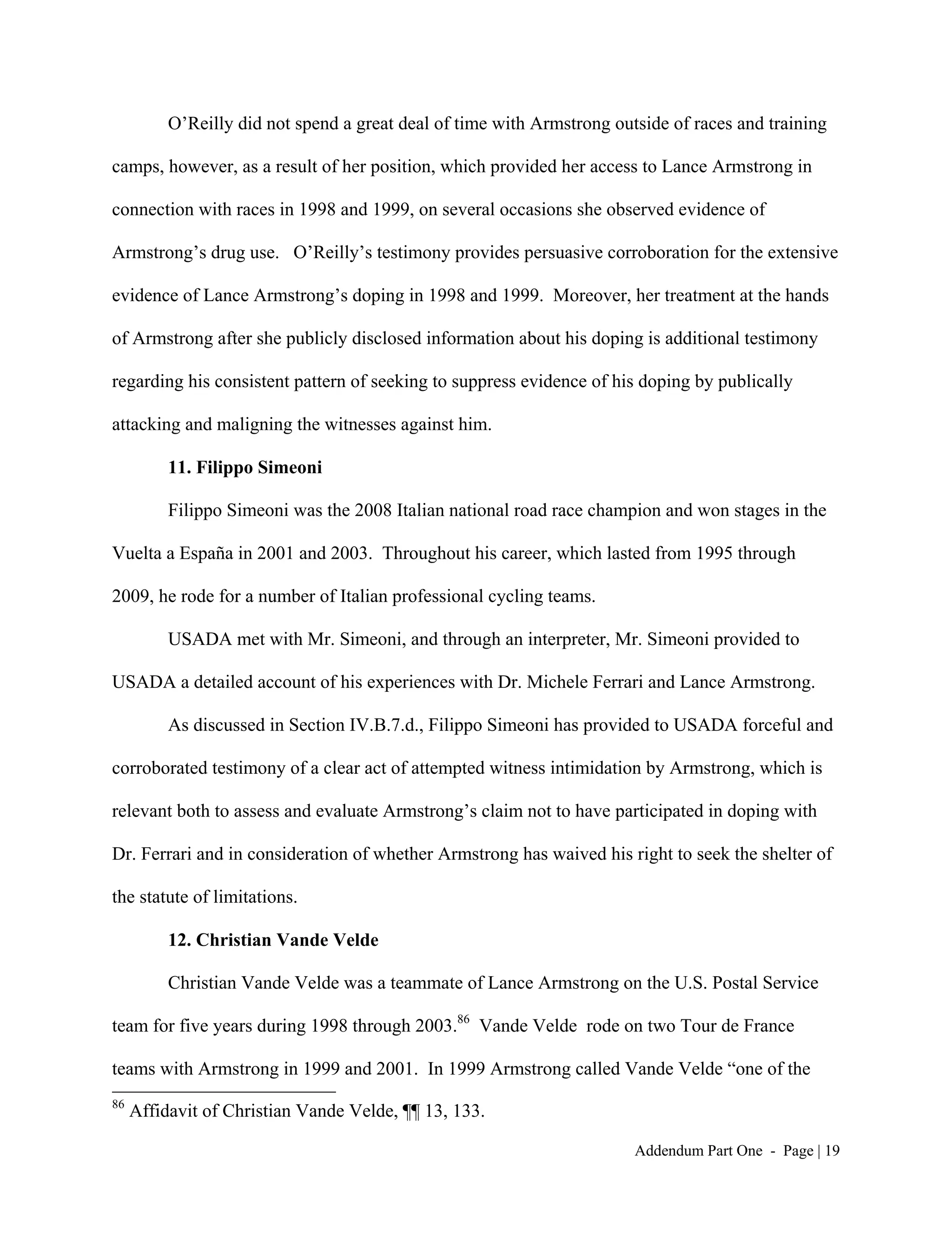 O’Reilly did not spend a great deal of time with Armstrong outside of races and training

camps, however, as a result of her position, which provided her access to Lance Armstrong in

connection with races in 1998 and 1999, on several occasions she observed evidence of

Armstrong’s drug use. O’Reilly’s testimony provides persuasive corroboration for the extensive

evidence of Lance Armstrong’s doping in 1998 and 1999. Moreover, her treatment at the hands

of Armstrong after she publicly disclosed information about his doping is additional testimony

regarding his consistent pattern of seeking to suppress evidence of his doping by publically

attacking and maligning the witnesses against him.

          11. Filippo Simeoni

          Filippo Simeoni was the 2008 Italian national road race champion and won stages in the

Vuelta a España in 2001 and 2003. Throughout his career, which lasted from 1995 through

2009, he rode for a number of Italian professional cycling teams.

          USADA met with Mr. Simeoni, and through an interpreter, Mr. Simeoni provided to

USADA a detailed account of his experiences with Dr. Michele Ferrari and Lance Armstrong.

          As discussed in Section IV.B.7.d., Filippo Simeoni has provided to USADA forceful and

corroborated testimony of a clear act of attempted witness intimidation by Armstrong, which is

relevant both to assess and evaluate Armstrong’s claim not to have participated in doping with

Dr. Ferrari and in consideration of whether Armstrong has waived his right to seek the shelter of

the statute of limitations.

          12. Christian Vande Velde

          Christian Vande Velde was a teammate of Lance Armstrong on the U.S. Postal Service

team for five years during 1998 through 2003.86 Vande Velde rode on two Tour de France

teams with Armstrong in 1999 and 2001. In 1999 Armstrong called Vande Velde “one of the
86
     Affidavit of Christian Vande Velde, ¶¶ 13, 133.

                                                                        Addendum Part One - Page | 19
 