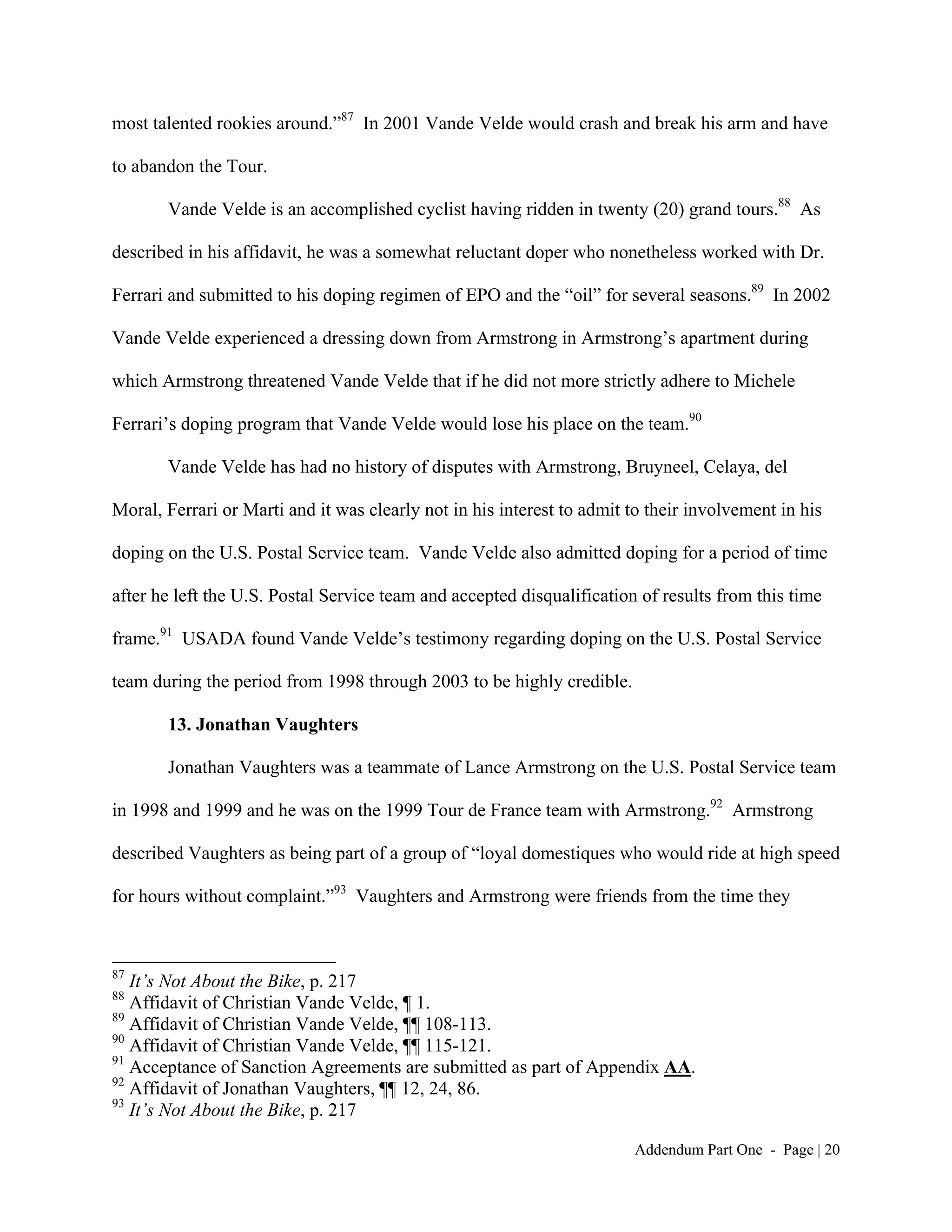 most talented rookies around.”87 In 2001 Vande Velde would crash and break his arm and have

to abandon the Tour.

       Vande Velde is an accomplished cyclist having ridden in twenty (20) grand tours.88 As

described in his affidavit, he was a somewhat reluctant doper who nonetheless worked with Dr.

Ferrari and submitted to his doping regimen of EPO and the “oil” for several seasons.89 In 2002

Vande Velde experienced a dressing down from Armstrong in Armstrong’s apartment during

which Armstrong threatened Vande Velde that if he did not more strictly adhere to Michele

Ferrari’s doping program that Vande Velde would lose his place on the team.90

       Vande Velde has had no history of disputes with Armstrong, Bruyneel, Celaya, del

Moral, Ferrari or Marti and it was clearly not in his interest to admit to their involvement in his

doping on the U.S. Postal Service team. Vande Velde also admitted doping for a period of time

after he left the U.S. Postal Service team and accepted disqualification of results from this time

frame.91 USADA found Vande Velde’s testimony regarding doping on the U.S. Postal Service

team during the period from 1998 through 2003 to be highly credible.

       13. Jonathan Vaughters

       Jonathan Vaughters was a teammate of Lance Armstrong on the U.S. Postal Service team

in 1998 and 1999 and he was on the 1999 Tour de France team with Armstrong.92 Armstrong

described Vaughters as being part of a group of “loyal domestiques who would ride at high speed

for hours without complaint.”93 Vaughters and Armstrong were friends from the time they



87
   It’s Not About the Bike, p. 217
88
   Affidavit of Christian Vande Velde, ¶ 1.
89
   Affidavit of Christian Vande Velde, ¶¶ 108-113.
90
   Affidavit of Christian Vande Velde, ¶¶ 115-121.
91
   Acceptance of Sanction Agreements are submitted as part of Appendix AA.
92
   Affidavit of Jonathan Vaughters, ¶¶ 12, 24, 86.
93
   It’s Not About the Bike, p. 217

                                                                        Addendum Part One - Page | 20
 