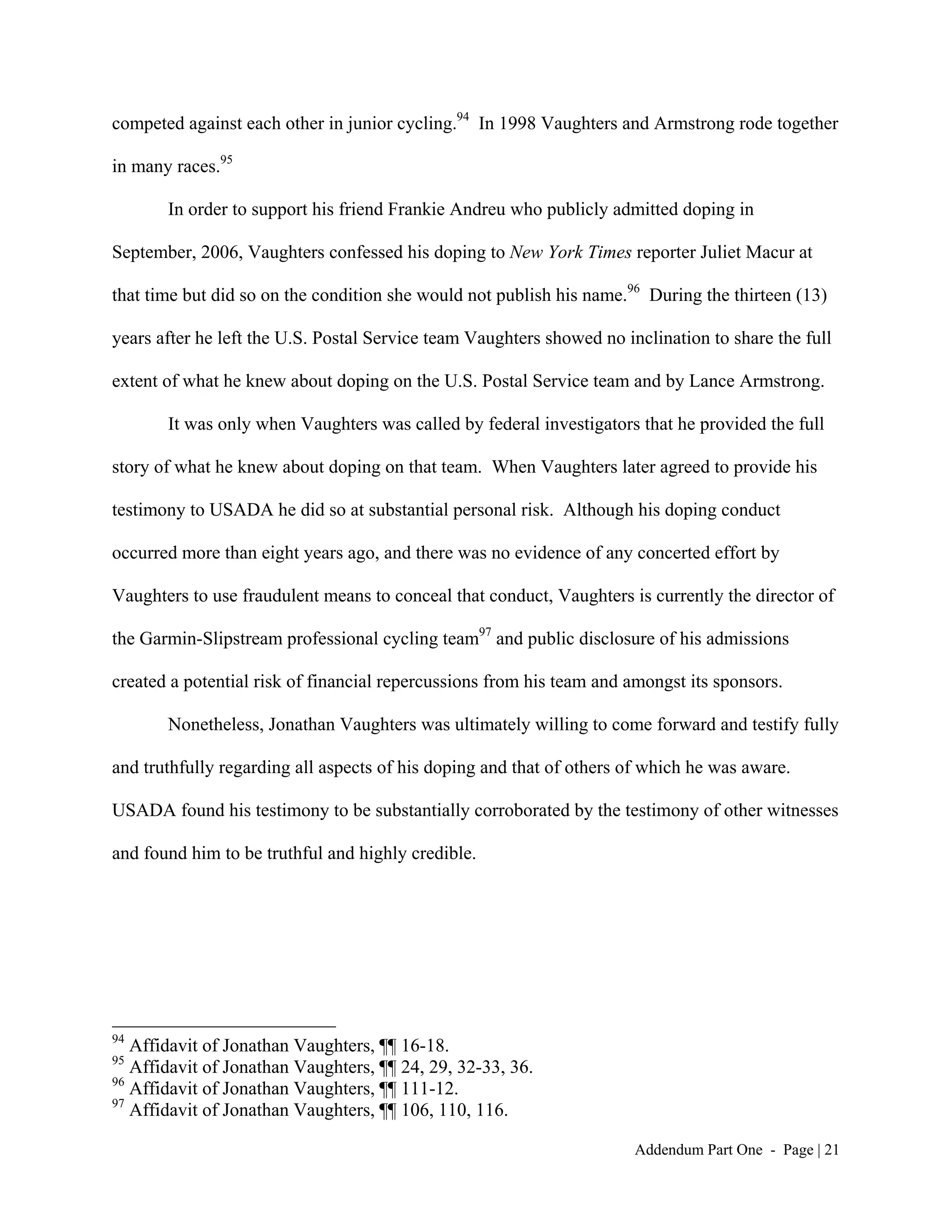 competed against each other in junior cycling.94 In 1998 Vaughters and Armstrong rode together

in many races.95

       In order to support his friend Frankie Andreu who publicly admitted doping in

September, 2006, Vaughters confessed his doping to New York Times reporter Juliet Macur at

that time but did so on the condition she would not publish his name.96 During the thirteen (13)

years after he left the U.S. Postal Service team Vaughters showed no inclination to share the full

extent of what he knew about doping on the U.S. Postal Service team and by Lance Armstrong.

       It was only when Vaughters was called by federal investigators that he provided the full

story of what he knew about doping on that team. When Vaughters later agreed to provide his

testimony to USADA he did so at substantial personal risk. Although his doping conduct

occurred more than eight years ago, and there was no evidence of any concerted effort by

Vaughters to use fraudulent means to conceal that conduct, Vaughters is currently the director of

the Garmin-Slipstream professional cycling team97 and public disclosure of his admissions

created a potential risk of financial repercussions from his team and amongst its sponsors.

       Nonetheless, Jonathan Vaughters was ultimately willing to come forward and testify fully

and truthfully regarding all aspects of his doping and that of others of which he was aware.

USADA found his testimony to be substantially corroborated by the testimony of other witnesses

and found him to be truthful and highly credible.




94
   Affidavit of Jonathan Vaughters, ¶¶ 16-18.
95
   Affidavit of Jonathan Vaughters, ¶¶ 24, 29, 32-33, 36.
96
   Affidavit of Jonathan Vaughters, ¶¶ 111-12.
97
   Affidavit of Jonathan Vaughters, ¶¶ 106, 110, 116.

                                                                       Addendum Part One - Page | 21
 