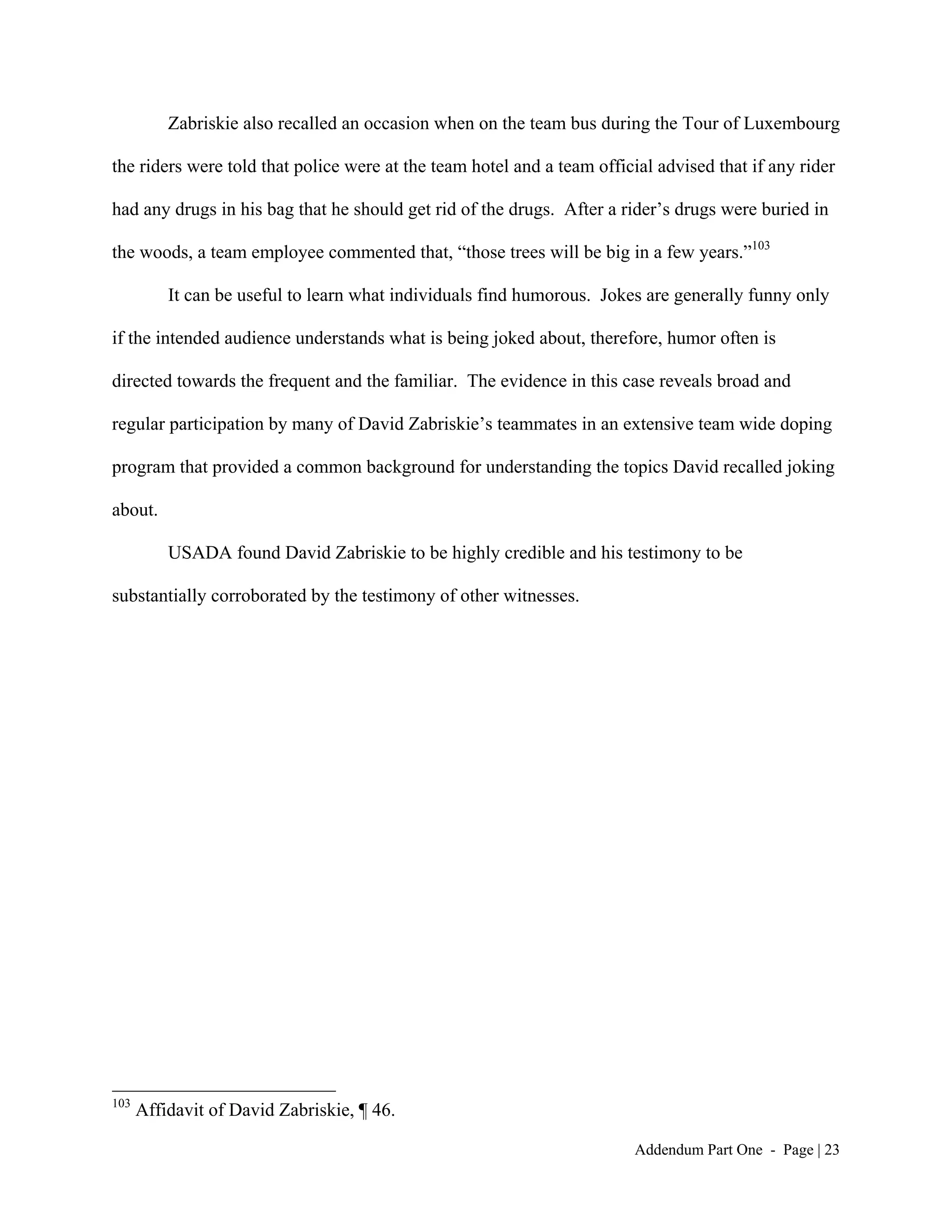 Zabriskie also recalled an occasion when on the team bus during the Tour of Luxembourg

the riders were told that police were at the team hotel and a team official advised that if any rider

had any drugs in his bag that he should get rid of the drugs. After a rider’s drugs were buried in

the woods, a team employee commented that, “those trees will be big in a few years.”103

          It can be useful to learn what individuals find humorous. Jokes are generally funny only

if the intended audience understands what is being joked about, therefore, humor often is

directed towards the frequent and the familiar. The evidence in this case reveals broad and

regular participation by many of David Zabriskie’s teammates in an extensive team wide doping

program that provided a common background for understanding the topics David recalled joking

about.

          USADA found David Zabriskie to be highly credible and his testimony to be

substantially corroborated by the testimony of other witnesses.




103
      Affidavit of David Zabriskie, ¶ 46.

                                                                         Addendum Part One - Page | 23
 