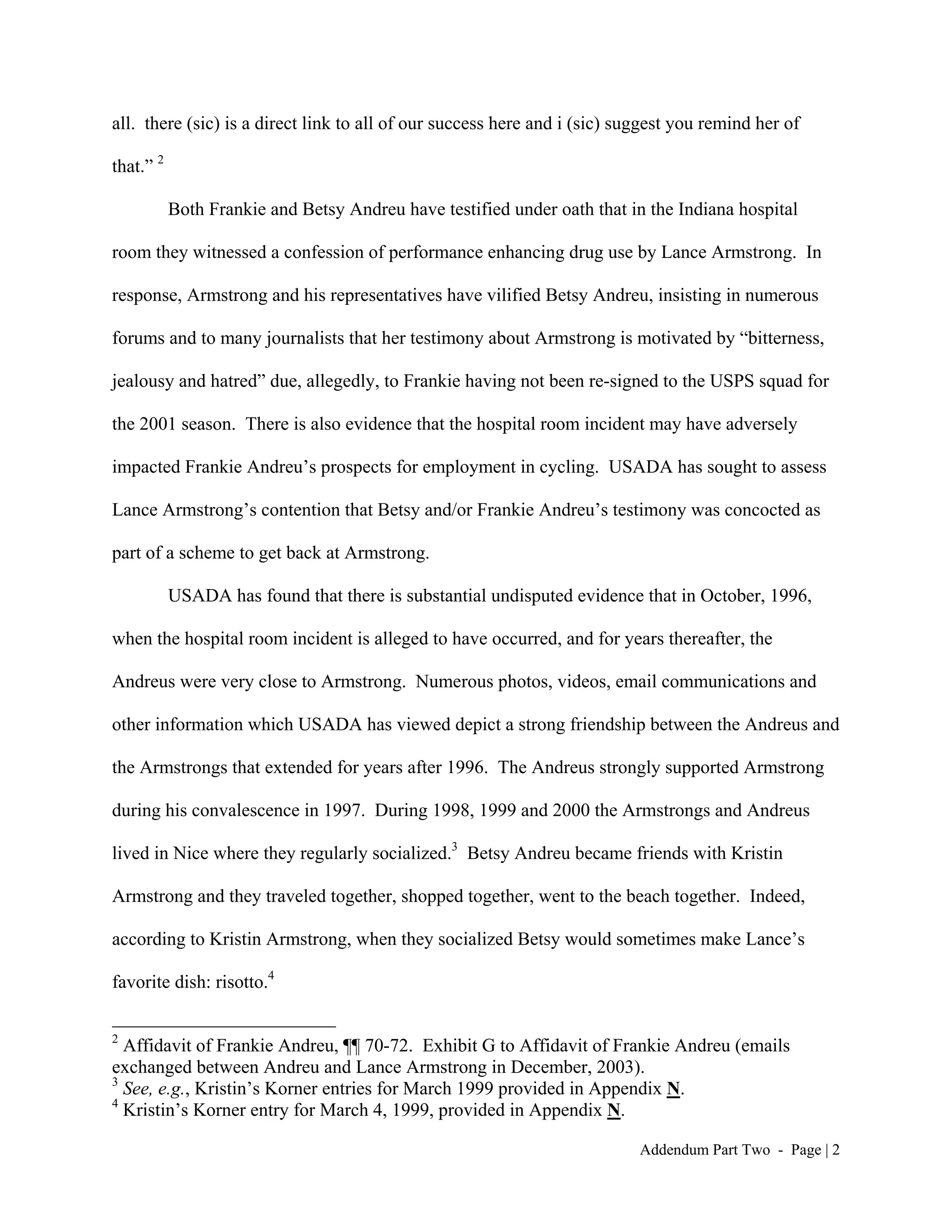 all. there (sic) is a direct link to all of our success here and i (sic) suggest you remind her of

that.” 2

           Both Frankie and Betsy Andreu have testified under oath that in the Indiana hospital

room they witnessed a confession of performance enhancing drug use by Lance Armstrong. In

response, Armstrong and his representatives have vilified Betsy Andreu, insisting in numerous

forums and to many journalists that her testimony about Armstrong is motivated by “bitterness,

jealousy and hatred” due, allegedly, to Frankie having not been re-signed to the USPS squad for

the 2001 season. There is also evidence that the hospital room incident may have adversely

impacted Frankie Andreu’s prospects for employment in cycling. USADA has sought to assess

Lance Armstrong’s contention that Betsy and/or Frankie Andreu’s testimony was concocted as

part of a scheme to get back at Armstrong.

           USADA has found that there is substantial undisputed evidence that in October, 1996,

when the hospital room incident is alleged to have occurred, and for years thereafter, the

Andreus were very close to Armstrong. Numerous photos, videos, email communications and

other information which USADA has viewed depict a strong friendship between the Andreus and

the Armstrongs that extended for years after 1996. The Andreus strongly supported Armstrong

during his convalescence in 1997. During 1998, 1999 and 2000 the Armstrongs and Andreus

lived in Nice where they regularly socialized.3 Betsy Andreu became friends with Kristin

Armstrong and they traveled together, shopped together, went to the beach together. Indeed,

according to Kristin Armstrong, when they socialized Betsy would sometimes make Lance’s

favorite dish: risotto.4

2
  Affidavit of Frankie Andreu, ¶¶ 70-72. Exhibit G to Affidavit of Frankie Andreu (emails
exchanged between Andreu and Lance Armstrong in December, 2003).
3
  See, e.g., Kristin’s Korner entries for March 1999 provided in Appendix N.
4
  Kristin’s Korner entry for March 4, 1999, provided in Appendix N.

                                                                           Addendum Part Two - Page | 2
 