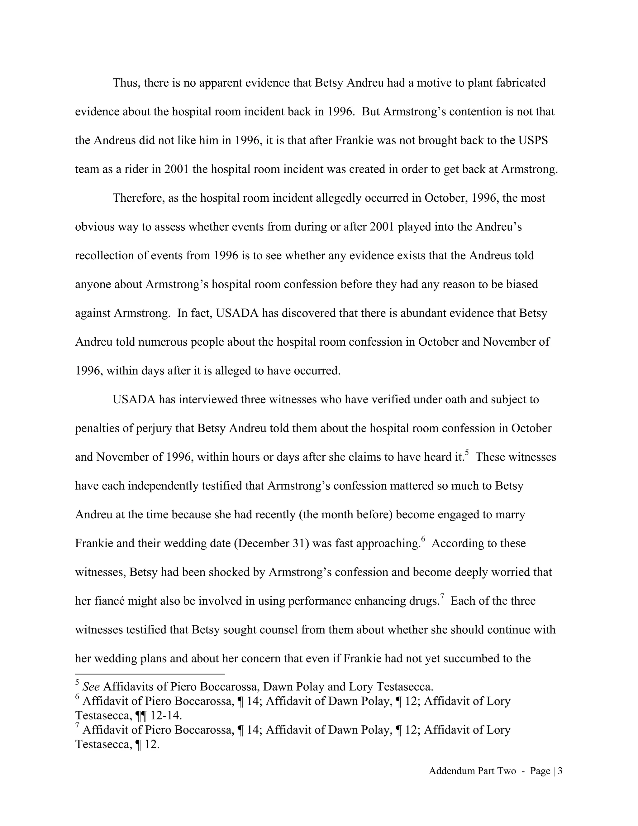 Thus, there is no apparent evidence that Betsy Andreu had a motive to plant fabricated

evidence about the hospital room incident back in 1996. But Armstrong’s contention is not that

the Andreus did not like him in 1996, it is that after Frankie was not brought back to the USPS

team as a rider in 2001 the hospital room incident was created in order to get back at Armstrong.

       Therefore, as the hospital room incident allegedly occurred in October, 1996, the most

obvious way to assess whether events from during or after 2001 played into the Andreu’s

recollection of events from 1996 is to see whether any evidence exists that the Andreus told

anyone about Armstrong’s hospital room confession before they had any reason to be biased

against Armstrong. In fact, USADA has discovered that there is abundant evidence that Betsy

Andreu told numerous people about the hospital room confession in October and November of

1996, within days after it is alleged to have occurred.

       USADA has interviewed three witnesses who have verified under oath and subject to

penalties of perjury that Betsy Andreu told them about the hospital room confession in October

and November of 1996, within hours or days after she claims to have heard it.5 These witnesses

have each independently testified that Armstrong’s confession mattered so much to Betsy

Andreu at the time because she had recently (the month before) become engaged to marry

Frankie and their wedding date (December 31) was fast approaching.6 According to these

witnesses, Betsy had been shocked by Armstrong’s confession and become deeply worried that

her fiancé might also be involved in using performance enhancing drugs.7 Each of the three

witnesses testified that Betsy sought counsel from them about whether she should continue with

her wedding plans and about her concern that even if Frankie had not yet succumbed to the
5
  See Affidavits of Piero Boccarossa, Dawn Polay and Lory Testasecca.
6
  Affidavit of Piero Boccarossa, ¶ 14; Affidavit of Dawn Polay, ¶ 12; Affidavit of Lory
Testasecca, ¶¶ 12-14.
7
  Affidavit of Piero Boccarossa, ¶ 14; Affidavit of Dawn Polay, ¶ 12; Affidavit of Lory
Testasecca, ¶ 12.

                                                                       Addendum Part Two - Page | 3
 