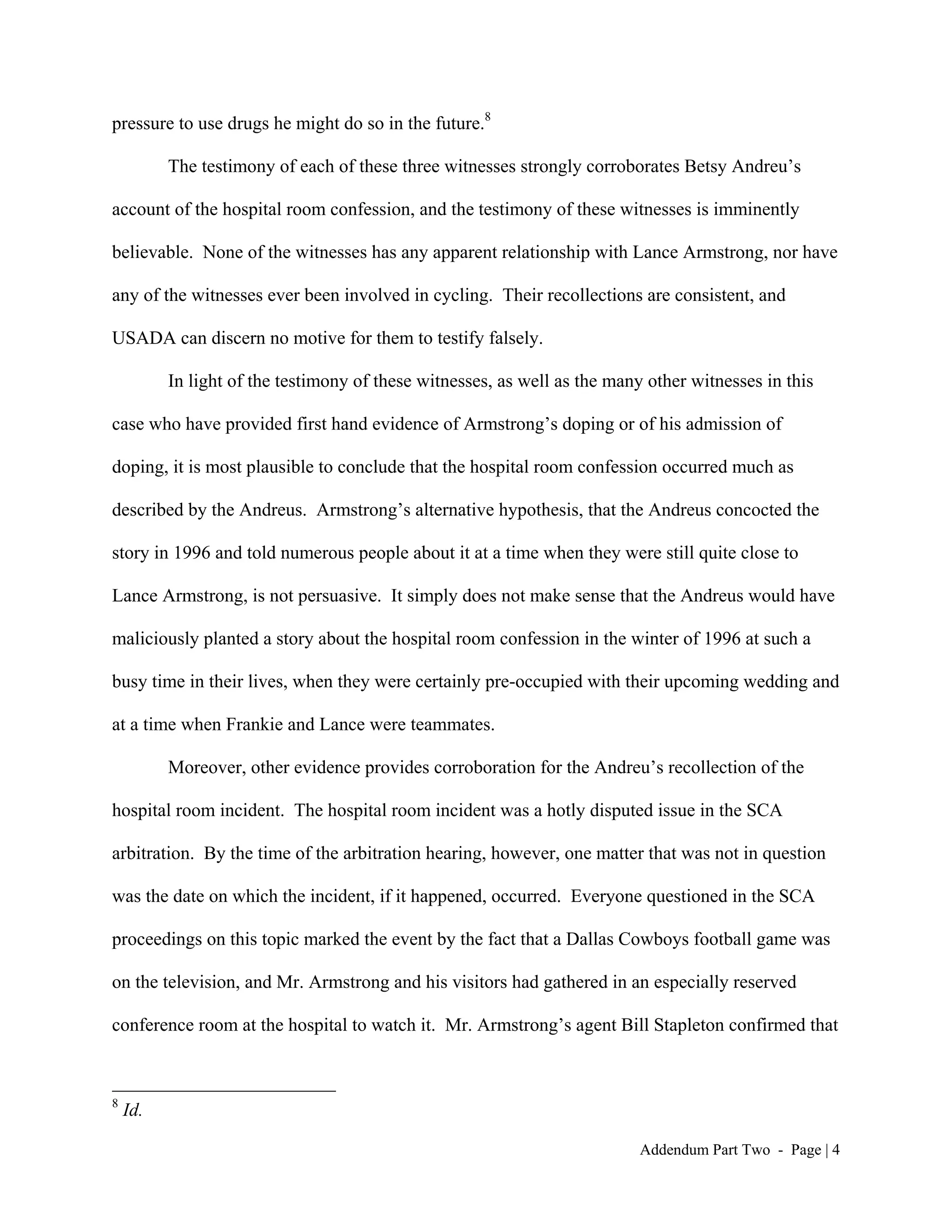 pressure to use drugs he might do so in the future.8

          The testimony of each of these three witnesses strongly corroborates Betsy Andreu’s

account of the hospital room confession, and the testimony of these witnesses is imminently

believable. None of the witnesses has any apparent relationship with Lance Armstrong, nor have

any of the witnesses ever been involved in cycling. Their recollections are consistent, and

USADA can discern no motive for them to testify falsely.

          In light of the testimony of these witnesses, as well as the many other witnesses in this

case who have provided first hand evidence of Armstrong’s doping or of his admission of

doping, it is most plausible to conclude that the hospital room confession occurred much as

described by the Andreus. Armstrong’s alternative hypothesis, that the Andreus concocted the

story in 1996 and told numerous people about it at a time when they were still quite close to

Lance Armstrong, is not persuasive. It simply does not make sense that the Andreus would have

maliciously planted a story about the hospital room confession in the winter of 1996 at such a

busy time in their lives, when they were certainly pre-occupied with their upcoming wedding and

at a time when Frankie and Lance were teammates.

          Moreover, other evidence provides corroboration for the Andreu’s recollection of the

hospital room incident. The hospital room incident was a hotly disputed issue in the SCA

arbitration. By the time of the arbitration hearing, however, one matter that was not in question

was the date on which the incident, if it happened, occurred. Everyone questioned in the SCA

proceedings on this topic marked the event by the fact that a Dallas Cowboys football game was

on the television, and Mr. Armstrong and his visitors had gathered in an especially reserved

conference room at the hospital to watch it. Mr. Armstrong’s agent Bill Stapleton confirmed that



8
    Id.

                                                                           Addendum Part Two - Page | 4
 