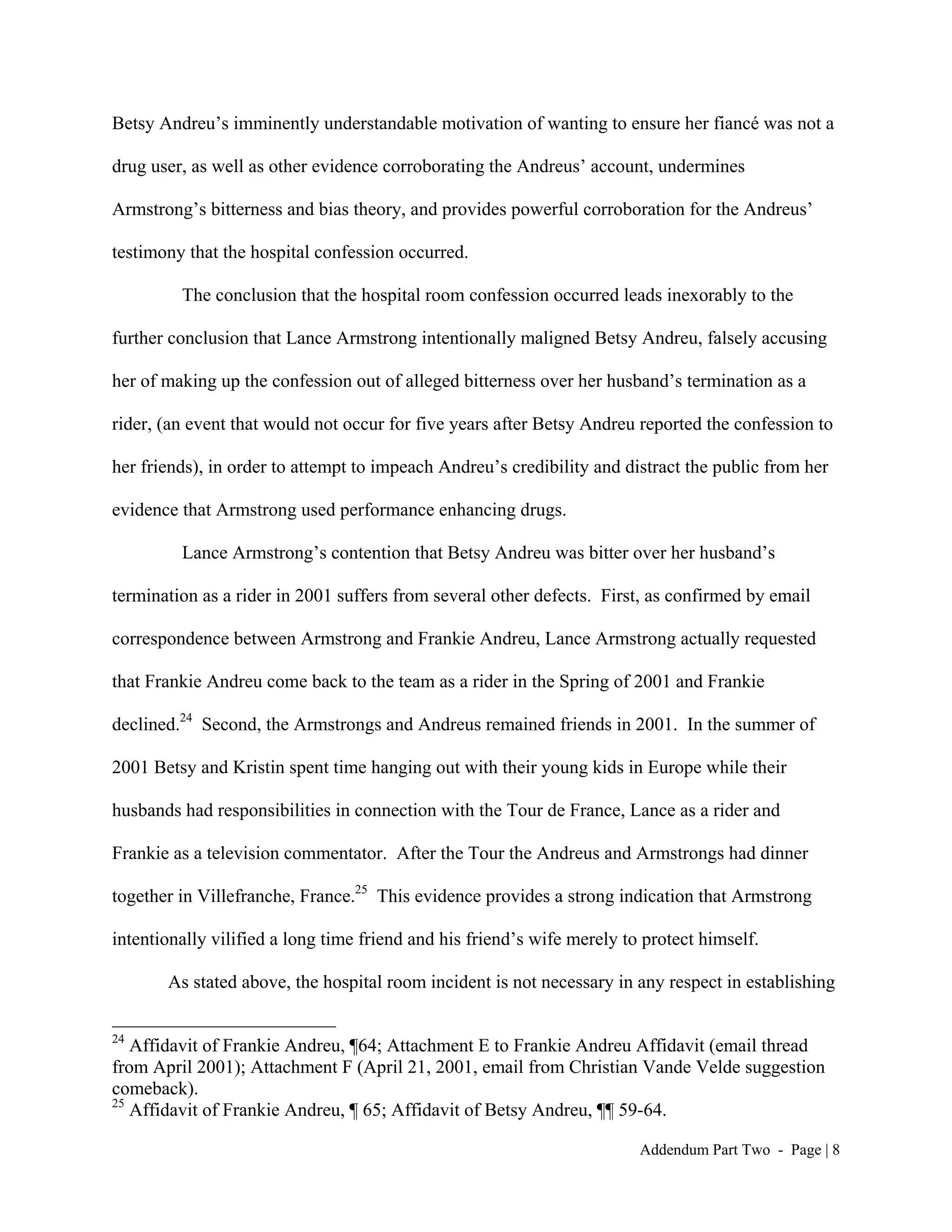 Betsy Andreu’s imminently understandable motivation of wanting to ensure her fiancé was not a

drug user, as well as other evidence corroborating the Andreus’ account, undermines

Armstrong’s bitterness and bias theory, and provides powerful corroboration for the Andreus’

testimony that the hospital confession occurred.

         The conclusion that the hospital room confession occurred leads inexorably to the

further conclusion that Lance Armstrong intentionally maligned Betsy Andreu, falsely accusing

her of making up the confession out of alleged bitterness over her husband’s termination as a

rider, (an event that would not occur for five years after Betsy Andreu reported the confession to

her friends), in order to attempt to impeach Andreu’s credibility and distract the public from her

evidence that Armstrong used performance enhancing drugs.

         Lance Armstrong’s contention that Betsy Andreu was bitter over her husband’s

termination as a rider in 2001 suffers from several other defects. First, as confirmed by email

correspondence between Armstrong and Frankie Andreu, Lance Armstrong actually requested

that Frankie Andreu come back to the team as a rider in the Spring of 2001 and Frankie

declined.24 Second, the Armstrongs and Andreus remained friends in 2001. In the summer of

2001 Betsy and Kristin spent time hanging out with their young kids in Europe while their

husbands had responsibilities in connection with the Tour de France, Lance as a rider and

Frankie as a television commentator. After the Tour the Andreus and Armstrongs had dinner

together in Villefranche, France.25 This evidence provides a strong indication that Armstrong

intentionally vilified a long time friend and his friend’s wife merely to protect himself.

       As stated above, the hospital room incident is not necessary in any respect in establishing

24
   Affidavit of Frankie Andreu, ¶64; Attachment E to Frankie Andreu Affidavit (email thread
from April 2001); Attachment F (April 21, 2001, email from Christian Vande Velde suggestion
comeback).
25
   Affidavit of Frankie Andreu, ¶ 65; Affidavit of Betsy Andreu, ¶¶ 59-64.

                                                                         Addendum Part Two - Page | 8
 