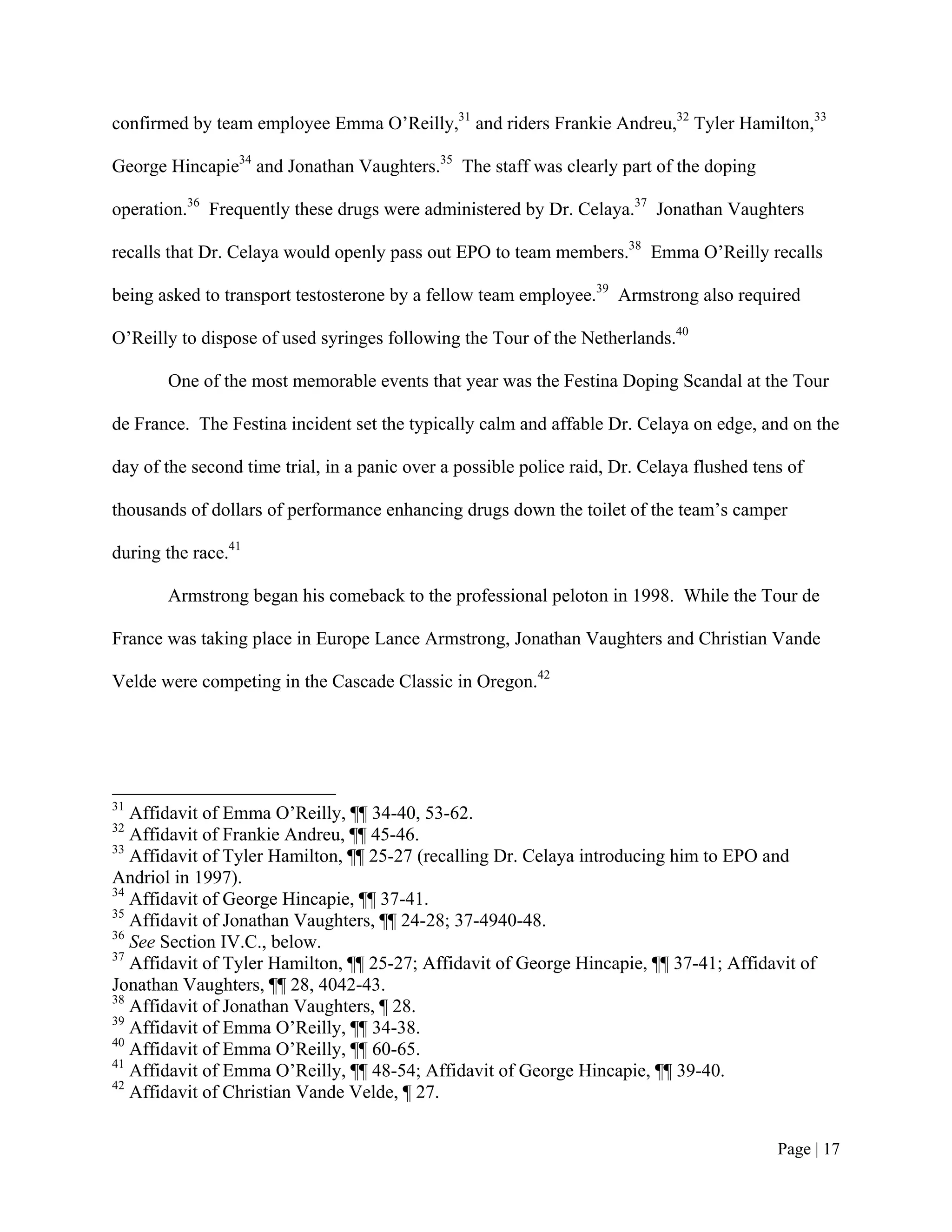 confirmed by team employee Emma O’Reilly,31 and riders Frankie Andreu,32 Tyler Hamilton,33

George Hincapie34 and Jonathan Vaughters.35 The staff was clearly part of the doping

operation.36 Frequently these drugs were administered by Dr. Celaya.37 Jonathan Vaughters

recalls that Dr. Celaya would openly pass out EPO to team members.38 Emma O’Reilly recalls

being asked to transport testosterone by a fellow team employee.39 Armstrong also required

O’Reilly to dispose of used syringes following the Tour of the Netherlands.40

       One of the most memorable events that year was the Festina Doping Scandal at the Tour

de France. The Festina incident set the typically calm and affable Dr. Celaya on edge, and on the

day of the second time trial, in a panic over a possible police raid, Dr. Celaya flushed tens of

thousands of dollars of performance enhancing drugs down the toilet of the team’s camper

during the race.41

       Armstrong began his comeback to the professional peloton in 1998. While the Tour de

France was taking place in Europe Lance Armstrong, Jonathan Vaughters and Christian Vande

Velde were competing in the Cascade Classic in Oregon.42




31
   Affidavit of Emma O’Reilly, ¶¶ 34-40, 53-62.
32
   Affidavit of Frankie Andreu, ¶¶ 45-46.
33
   Affidavit of Tyler Hamilton, ¶¶ 25-27 (recalling Dr. Celaya introducing him to EPO and
Andriol in 1997).
34
   Affidavit of George Hincapie, ¶¶ 37-41.
35
   Affidavit of Jonathan Vaughters, ¶¶ 24-28; 37-4940-48.
36
   See Section IV.C., below.
37
   Affidavit of Tyler Hamilton, ¶¶ 25-27; Affidavit of George Hincapie, ¶¶ 37-41; Affidavit of
Jonathan Vaughters, ¶¶ 28, 4042-43.
38
   Affidavit of Jonathan Vaughters, ¶ 28.
39
   Affidavit of Emma O’Reilly, ¶¶ 34-38.
40
   Affidavit of Emma O’Reilly, ¶¶ 60-65.
41
   Affidavit of Emma O’Reilly, ¶¶ 48-54; Affidavit of George Hincapie, ¶¶ 39-40.
42
   Affidavit of Christian Vande Velde, ¶ 27.


                                                                                            Page | 17
 