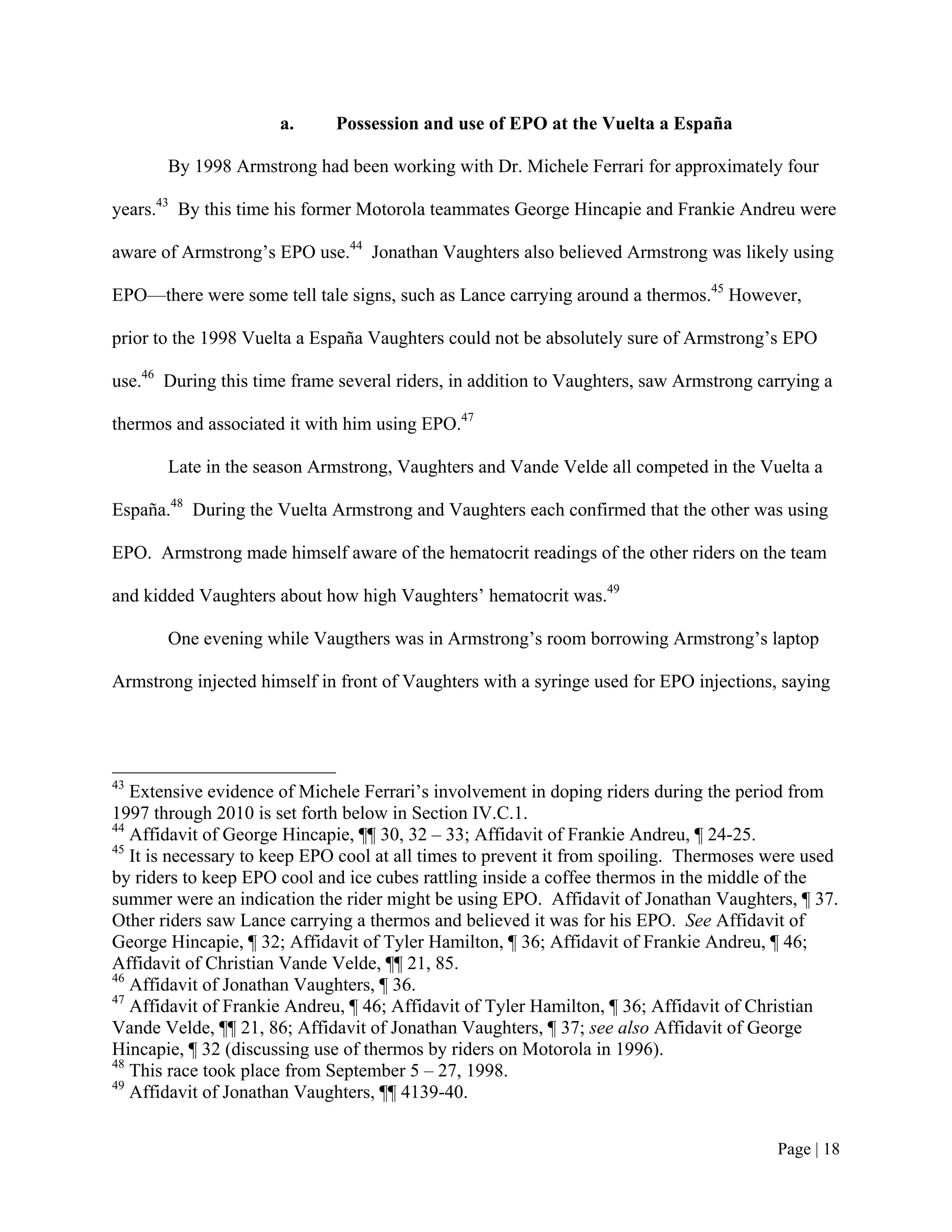 a.     Possession and use of EPO at the Vuelta a España

       By 1998 Armstrong had been working with Dr. Michele Ferrari for approximately four

years.43 By this time his former Motorola teammates George Hincapie and Frankie Andreu were

aware of Armstrong’s EPO use.44 Jonathan Vaughters also believed Armstrong was likely using

EPO—there were some tell tale signs, such as Lance carrying around a thermos.45 However,

prior to the 1998 Vuelta a España Vaughters could not be absolutely sure of Armstrong’s EPO

use.46 During this time frame several riders, in addition to Vaughters, saw Armstrong carrying a

thermos and associated it with him using EPO.47

       Late in the season Armstrong, Vaughters and Vande Velde all competed in the Vuelta a

España.48 During the Vuelta Armstrong and Vaughters each confirmed that the other was using

EPO. Armstrong made himself aware of the hematocrit readings of the other riders on the team

and kidded Vaughters about how high Vaughters’ hematocrit was.49

       One evening while Vaugthers was in Armstrong’s room borrowing Armstrong’s laptop

Armstrong injected himself in front of Vaughters with a syringe used for EPO injections, saying




43
   Extensive evidence of Michele Ferrari’s involvement in doping riders during the period from
1997 through 2010 is set forth below in Section IV.C.1.
44
   Affidavit of George Hincapie, ¶¶ 30, 32 – 33; Affidavit of Frankie Andreu, ¶ 24-25.
45
   It is necessary to keep EPO cool at all times to prevent it from spoiling. Thermoses were used
by riders to keep EPO cool and ice cubes rattling inside a coffee thermos in the middle of the
summer were an indication the rider might be using EPO. Affidavit of Jonathan Vaughters, ¶ 37.
Other riders saw Lance carrying a thermos and believed it was for his EPO. See Affidavit of
George Hincapie, ¶ 32; Affidavit of Tyler Hamilton, ¶ 36; Affidavit of Frankie Andreu, ¶ 46;
Affidavit of Christian Vande Velde, ¶¶ 21, 85.
46
   Affidavit of Jonathan Vaughters, ¶ 36.
47
   Affidavit of Frankie Andreu, ¶ 46; Affidavit of Tyler Hamilton, ¶ 36; Affidavit of Christian
Vande Velde, ¶¶ 21, 86; Affidavit of Jonathan Vaughters, ¶ 37; see also Affidavit of George
Hincapie, ¶ 32 (discussing use of thermos by riders on Motorola in 1996).
48
   This race took place from September 5 – 27, 1998.
49
   Affidavit of Jonathan Vaughters, ¶¶ 4139-40.


                                                                                        Page | 18
 