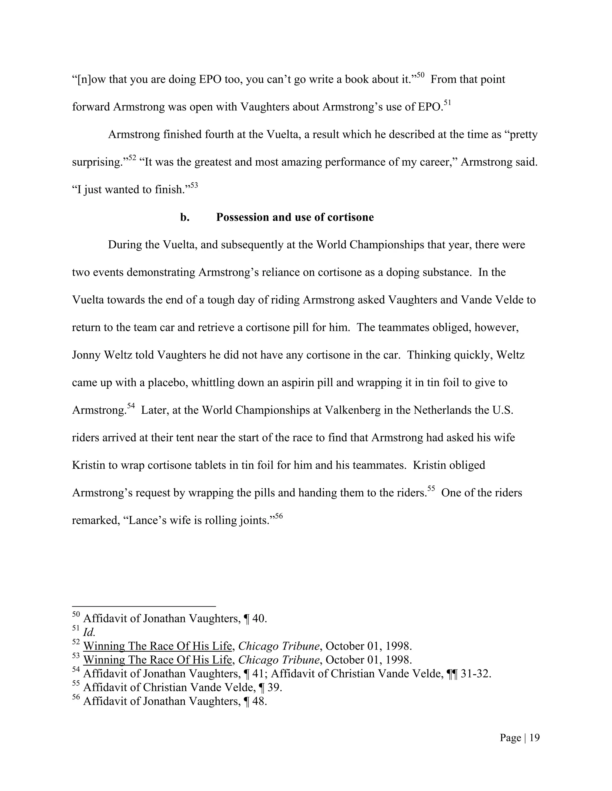 “[n]ow that you are doing EPO too, you can’t go write a book about it.”50 From that point

forward Armstrong was open with Vaughters about Armstrong’s use of EPO.51

       Armstrong finished fourth at the Vuelta, a result which he described at the time as “pretty

surprising.”52 “It was the greatest and most amazing performance of my career,” Armstrong said.

“I just wanted to finish.”53

                       b.      Possession and use of cortisone

       During the Vuelta, and subsequently at the World Championships that year, there were

two events demonstrating Armstrong’s reliance on cortisone as a doping substance. In the

Vuelta towards the end of a tough day of riding Armstrong asked Vaughters and Vande Velde to

return to the team car and retrieve a cortisone pill for him. The teammates obliged, however,

Jonny Weltz told Vaughters he did not have any cortisone in the car. Thinking quickly, Weltz

came up with a placebo, whittling down an aspirin pill and wrapping it in tin foil to give to

Armstrong.54 Later, at the World Championships at Valkenberg in the Netherlands the U.S.

riders arrived at their tent near the start of the race to find that Armstrong had asked his wife

Kristin to wrap cortisone tablets in tin foil for him and his teammates. Kristin obliged

Armstrong’s request by wrapping the pills and handing them to the riders.55 One of the riders

remarked, “Lance’s wife is rolling joints.”56




50
   Affidavit of Jonathan Vaughters, ¶ 40.
51
   Id.
52
   Winning The Race Of His Life, Chicago Tribune, October 01, 1998.
53
   Winning The Race Of His Life, Chicago Tribune, October 01, 1998.
54
   Affidavit of Jonathan Vaughters, ¶ 41; Affidavit of Christian Vande Velde, ¶¶ 31-32.
55
   Affidavit of Christian Vande Velde, ¶ 39.
56
   Affidavit of Jonathan Vaughters, ¶ 48.


                                                                                             Page | 19
 