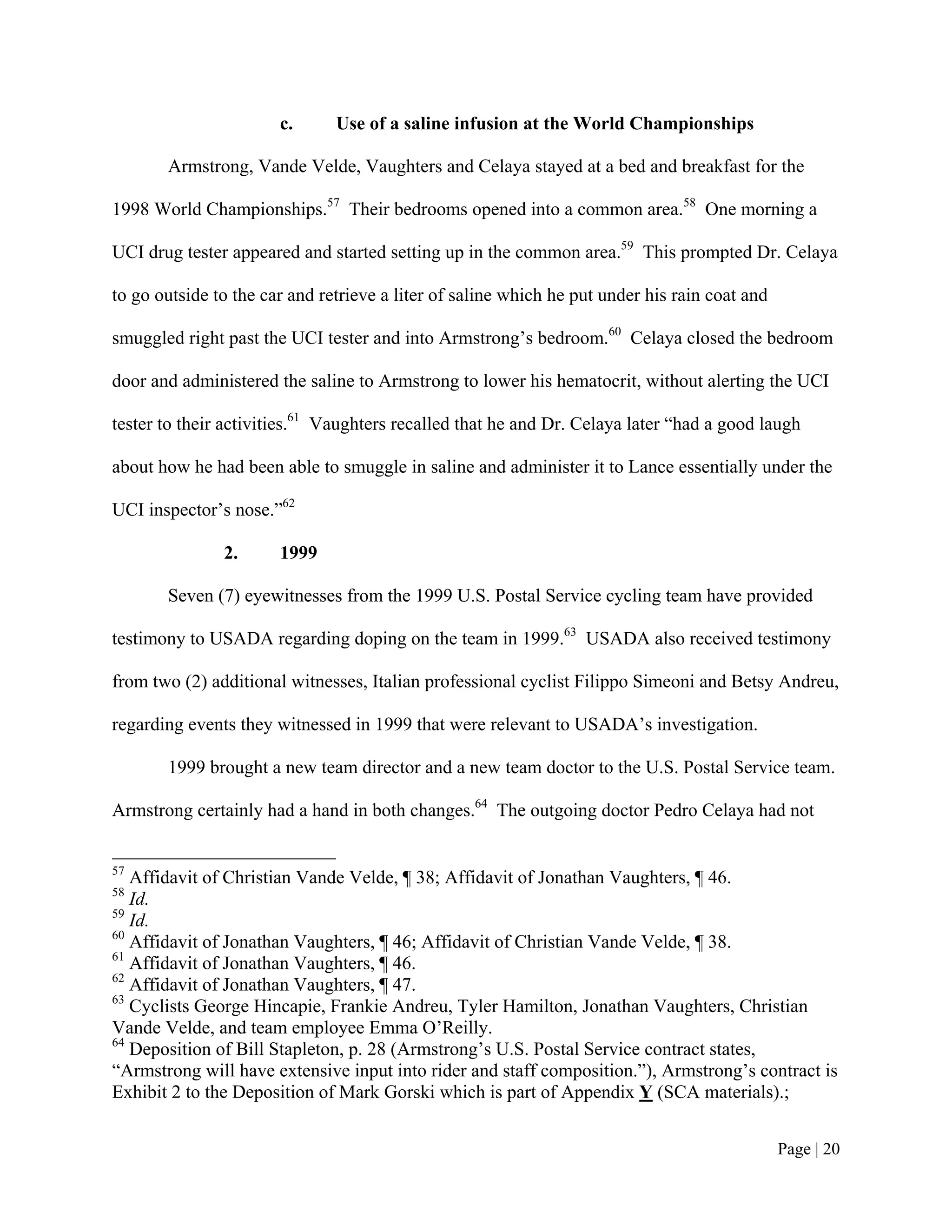 c.      Use of a saline infusion at the World Championships

       Armstrong, Vande Velde, Vaughters and Celaya stayed at a bed and breakfast for the

1998 World Championships.57 Their bedrooms opened into a common area.58 One morning a

UCI drug tester appeared and started setting up in the common area.59 This prompted Dr. Celaya

to go outside to the car and retrieve a liter of saline which he put under his rain coat and

smuggled right past the UCI tester and into Armstrong’s bedroom.60 Celaya closed the bedroom

door and administered the saline to Armstrong to lower his hematocrit, without alerting the UCI

tester to their activities.61 Vaughters recalled that he and Dr. Celaya later “had a good laugh

about how he had been able to smuggle in saline and administer it to Lance essentially under the

UCI inspector’s nose.”62

               2.      1999

       Seven (7) eyewitnesses from the 1999 U.S. Postal Service cycling team have provided

testimony to USADA regarding doping on the team in 1999.63 USADA also received testimony

from two (2) additional witnesses, Italian professional cyclist Filippo Simeoni and Betsy Andreu,

regarding events they witnessed in 1999 that were relevant to USADA’s investigation.

       1999 brought a new team director and a new team doctor to the U.S. Postal Service team.

Armstrong certainly had a hand in both changes.64 The outgoing doctor Pedro Celaya had not


57
   Affidavit of Christian Vande Velde, ¶ 38; Affidavit of Jonathan Vaughters, ¶ 46.
58
   Id.
59
   Id.
60
   Affidavit of Jonathan Vaughters, ¶ 46; Affidavit of Christian Vande Velde, ¶ 38.
61
   Affidavit of Jonathan Vaughters, ¶ 46.
62
   Affidavit of Jonathan Vaughters, ¶ 47.
63
   Cyclists George Hincapie, Frankie Andreu, Tyler Hamilton, Jonathan Vaughters, Christian
Vande Velde, and team employee Emma O’Reilly.
64
   Deposition of Bill Stapleton, p. 28 (Armstrong’s U.S. Postal Service contract states,
“Armstrong will have extensive input into rider and staff composition.”), Armstrong’s contract is
Exhibit 2 to the Deposition of Mark Gorski which is part of Appendix Y (SCA materials).;


                                                                                               Page | 20
 