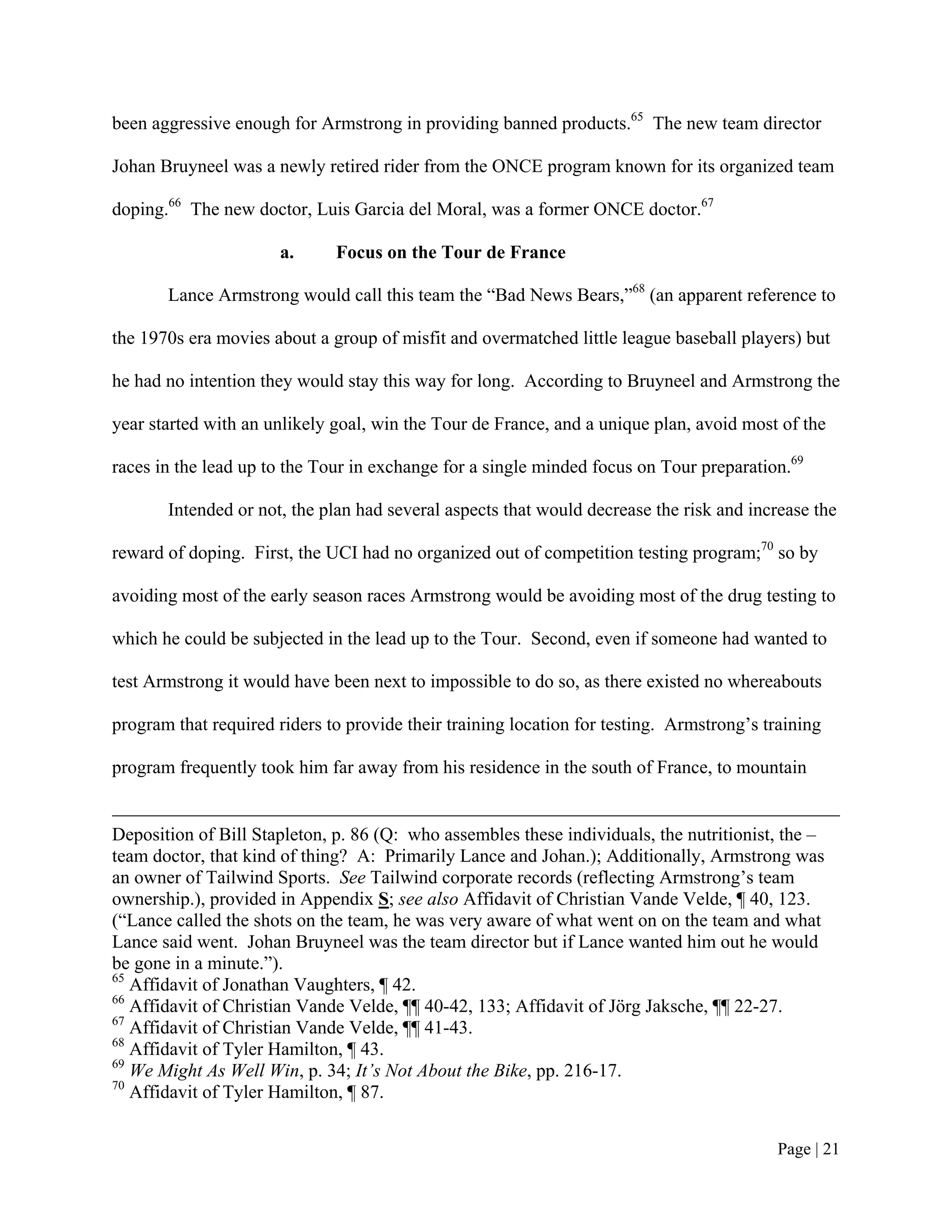 been aggressive enough for Armstrong in providing banned products.65 The new team director

Johan Bruyneel was a newly retired rider from the ONCE program known for its organized team

doping.66 The new doctor, Luis Garcia del Moral, was a former ONCE doctor.67

                      a.      Focus on the Tour de France

       Lance Armstrong would call this team the “Bad News Bears,”68 (an apparent reference to

the 1970s era movies about a group of misfit and overmatched little league baseball players) but

he had no intention they would stay this way for long. According to Bruyneel and Armstrong the

year started with an unlikely goal, win the Tour de France, and a unique plan, avoid most of the

races in the lead up to the Tour in exchange for a single minded focus on Tour preparation.69

       Intended or not, the plan had several aspects that would decrease the risk and increase the

reward of doping. First, the UCI had no organized out of competition testing program;70 so by

avoiding most of the early season races Armstrong would be avoiding most of the drug testing to

which he could be subjected in the lead up to the Tour. Second, even if someone had wanted to

test Armstrong it would have been next to impossible to do so, as there existed no whereabouts

program that required riders to provide their training location for testing. Armstrong’s training

program frequently took him far away from his residence in the south of France, to mountain


Deposition of Bill Stapleton, p. 86 (Q: who assembles these individuals, the nutritionist, the –
team doctor, that kind of thing? A: Primarily Lance and Johan.); Additionally, Armstrong was
an owner of Tailwind Sports. See Tailwind corporate records (reflecting Armstrong’s team
ownership.), provided in Appendix S; see also Affidavit of Christian Vande Velde, ¶ 40, 123.
(“Lance called the shots on the team, he was very aware of what went on on the team and what
Lance said went. Johan Bruyneel was the team director but if Lance wanted him out he would
be gone in a minute.”).
65
   Affidavit of Jonathan Vaughters, ¶ 42.
66
   Affidavit of Christian Vande Velde, ¶¶ 40-42, 133; Affidavit of Jörg Jaksche, ¶¶ 22-27.
67
   Affidavit of Christian Vande Velde, ¶¶ 41-43.
68
   Affidavit of Tyler Hamilton, ¶ 43.
69
   We Might As Well Win, p. 34; It’s Not About the Bike, pp. 216-17.
70
   Affidavit of Tyler Hamilton, ¶ 87.


                                                                                           Page | 21
 