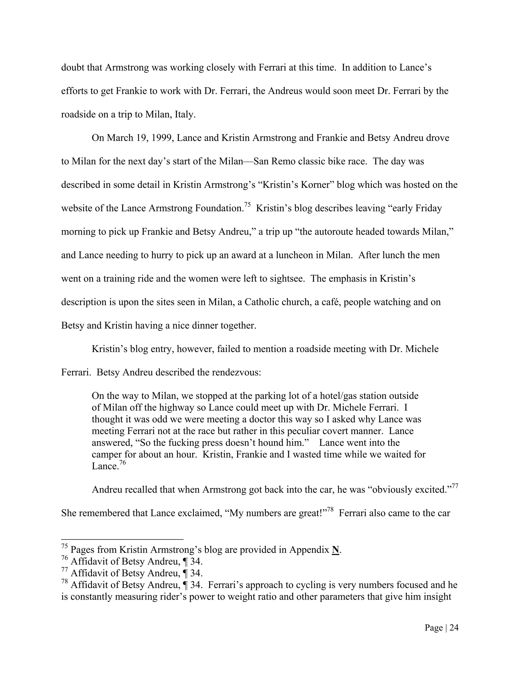 doubt that Armstrong was working closely with Ferrari at this time. In addition to Lance’s

efforts to get Frankie to work with Dr. Ferrari, the Andreus would soon meet Dr. Ferrari by the

roadside on a trip to Milan, Italy.

       On March 19, 1999, Lance and Kristin Armstrong and Frankie and Betsy Andreu drove

to Milan for the next day’s start of the Milan—San Remo classic bike race. The day was

described in some detail in Kristin Armstrong’s “Kristin’s Korner” blog which was hosted on the

website of the Lance Armstrong Foundation.75 Kristin’s blog describes leaving “early Friday

morning to pick up Frankie and Betsy Andreu,” a trip up “the autoroute headed towards Milan,”

and Lance needing to hurry to pick up an award at a luncheon in Milan. After lunch the men

went on a training ride and the women were left to sightsee. The emphasis in Kristin’s

description is upon the sites seen in Milan, a Catholic church, a café, people watching and on

Betsy and Kristin having a nice dinner together.

       Kristin’s blog entry, however, failed to mention a roadside meeting with Dr. Michele

Ferrari. Betsy Andreu described the rendezvous:

       On the way to Milan, we stopped at the parking lot of a hotel/gas station outside
       of Milan off the highway so Lance could meet up with Dr. Michele Ferrari. I
       thought it was odd we were meeting a doctor this way so I asked why Lance was
       meeting Ferrari not at the race but rather in this peculiar covert manner. Lance
       answered, “So the fucking press doesn’t hound him.” Lance went into the
       camper for about an hour. Kristin, Frankie and I wasted time while we waited for
       Lance.76

       Andreu recalled that when Armstrong got back into the car, he was “obviously excited.”77

She remembered that Lance exclaimed, “My numbers are great!”78 Ferrari also came to the car


75
   Pages from Kristin Armstrong’s blog are provided in Appendix N.
76
   Affidavit of Betsy Andreu, ¶ 34.
77
   Affidavit of Betsy Andreu, ¶ 34.
78
   Affidavit of Betsy Andreu, ¶ 34. Ferrari’s approach to cycling is very numbers focused and he
is constantly measuring rider’s power to weight ratio and other parameters that give him insight


                                                                                          Page | 24
 