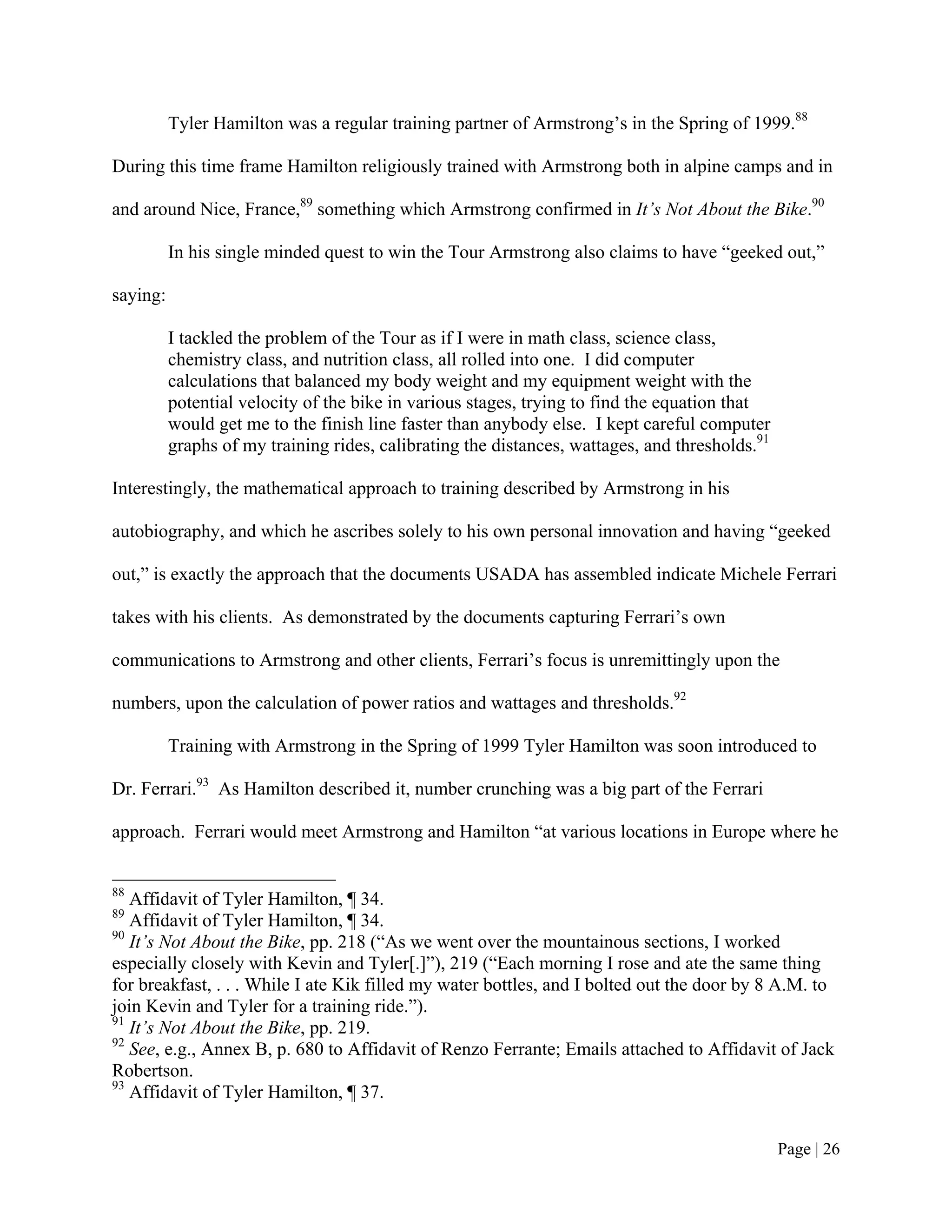 Tyler Hamilton was a regular training partner of Armstrong’s in the Spring of 1999.88

During this time frame Hamilton religiously trained with Armstrong both in alpine camps and in

and around Nice, France,89 something which Armstrong confirmed in It’s Not About the Bike.90

          In his single minded quest to win the Tour Armstrong also claims to have “geeked out,”

saying:

          I tackled the problem of the Tour as if I were in math class, science class,
          chemistry class, and nutrition class, all rolled into one. I did computer
          calculations that balanced my body weight and my equipment weight with the
          potential velocity of the bike in various stages, trying to find the equation that
          would get me to the finish line faster than anybody else. I kept careful computer
          graphs of my training rides, calibrating the distances, wattages, and thresholds.91

Interestingly, the mathematical approach to training described by Armstrong in his

autobiography, and which he ascribes solely to his own personal innovation and having “geeked

out,” is exactly the approach that the documents USADA has assembled indicate Michele Ferrari

takes with his clients. As demonstrated by the documents capturing Ferrari’s own

communications to Armstrong and other clients, Ferrari’s focus is unremittingly upon the

numbers, upon the calculation of power ratios and wattages and thresholds.92

          Training with Armstrong in the Spring of 1999 Tyler Hamilton was soon introduced to

Dr. Ferrari.93 As Hamilton described it, number crunching was a big part of the Ferrari

approach. Ferrari would meet Armstrong and Hamilton “at various locations in Europe where he


88
   Affidavit of Tyler Hamilton, ¶ 34.
89
   Affidavit of Tyler Hamilton, ¶ 34.
90
   It’s Not About the Bike, pp. 218 (“As we went over the mountainous sections, I worked
especially closely with Kevin and Tyler[.]”), 219 (“Each morning I rose and ate the same thing
for breakfast, . . . While I ate Kik filled my water bottles, and I bolted out the door by 8 A.M. to
join Kevin and Tyler for a training ride.”).
91
   It’s Not About the Bike, pp. 219.
92
   See, e.g., Annex B, p. 680 to Affidavit of Renzo Ferrante; Emails attached to Affidavit of Jack
Robertson.
93
   Affidavit of Tyler Hamilton, ¶ 37.


                                                                                                Page | 26
 