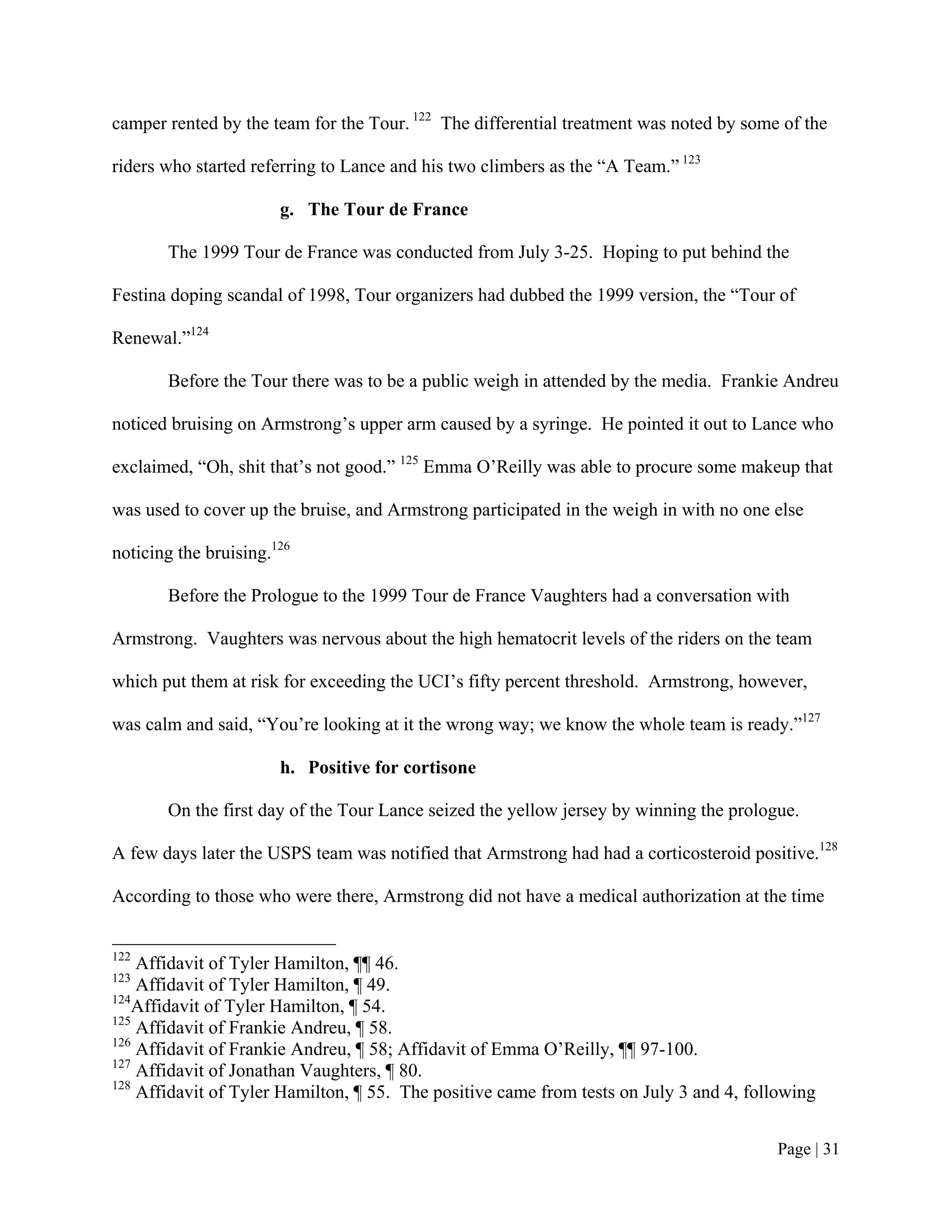 camper rented by the team for the Tour. 122 The differential treatment was noted by some of the

riders who started referring to Lance and his two climbers as the “A Team.” 123

                       g. The Tour de France

       The 1999 Tour de France was conducted from July 3-25. Hoping to put behind the

Festina doping scandal of 1998, Tour organizers had dubbed the 1999 version, the “Tour of

Renewal.”124

       Before the Tour there was to be a public weigh in attended by the media. Frankie Andreu

noticed bruising on Armstrong’s upper arm caused by a syringe. He pointed it out to Lance who

exclaimed, “Oh, shit that’s not good.” 125 Emma O’Reilly was able to procure some makeup that

was used to cover up the bruise, and Armstrong participated in the weigh in with no one else

noticing the bruising.126

       Before the Prologue to the 1999 Tour de France Vaughters had a conversation with

Armstrong. Vaughters was nervous about the high hematocrit levels of the riders on the team

which put them at risk for exceeding the UCI’s fifty percent threshold. Armstrong, however,

was calm and said, “You’re looking at it the wrong way; we know the whole team is ready.”127

                       h. Positive for cortisone

       On the first day of the Tour Lance seized the yellow jersey by winning the prologue.

A few days later the USPS team was notified that Armstrong had had a corticosteroid positive.128

According to those who were there, Armstrong did not have a medical authorization at the time


122
    Affidavit of Tyler Hamilton, ¶¶ 46.
123
    Affidavit of Tyler Hamilton, ¶ 49.
124
    Affidavit of Tyler Hamilton, ¶ 54.
125
    Affidavit of Frankie Andreu, ¶ 58.
126
    Affidavit of Frankie Andreu, ¶ 58; Affidavit of Emma O’Reilly, ¶¶ 97-100.
127
    Affidavit of Jonathan Vaughters, ¶ 80.
128
    Affidavit of Tyler Hamilton, ¶ 55. The positive came from tests on July 3 and 4, following


                                                                                        Page | 31
 