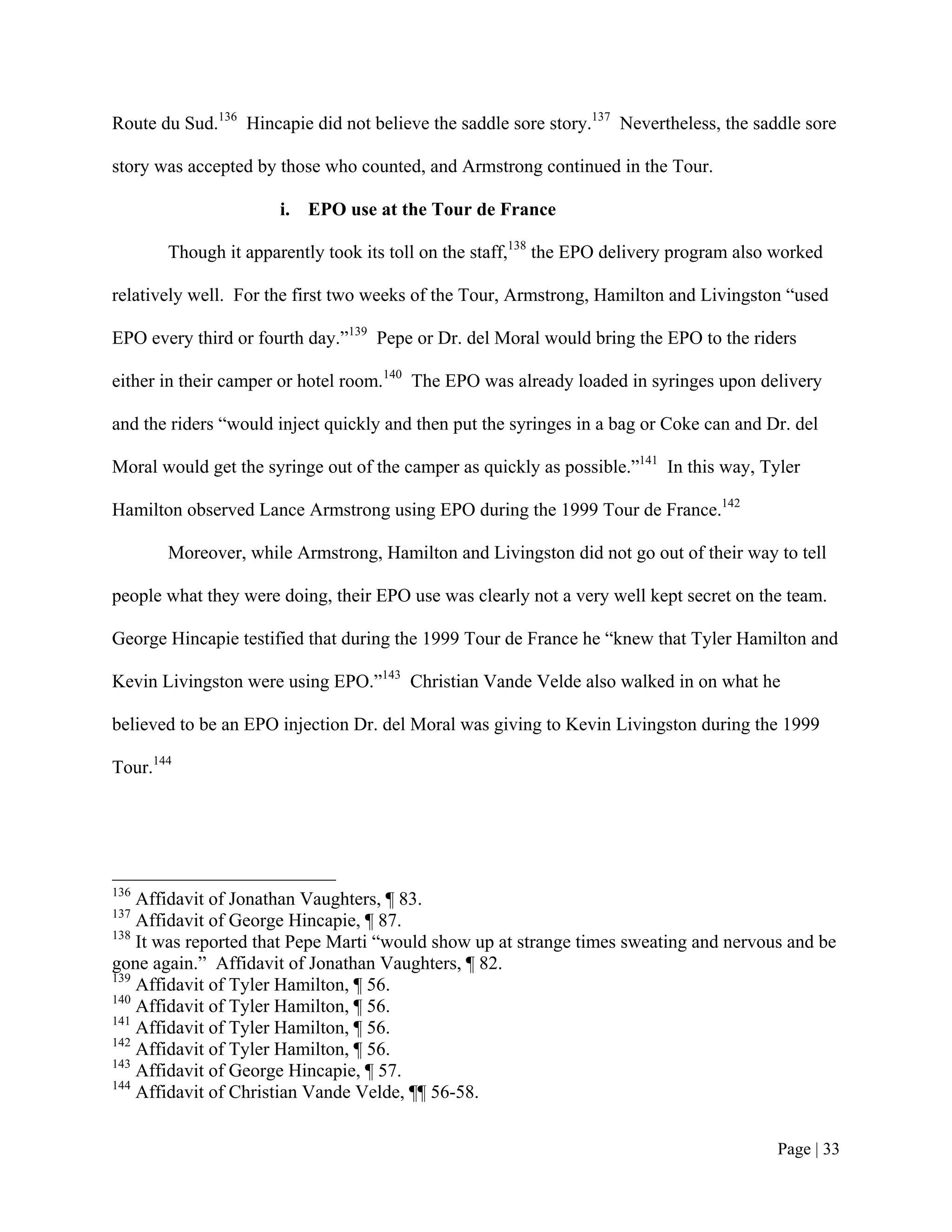 Route du Sud.136 Hincapie did not believe the saddle sore story.137 Nevertheless, the saddle sore

story was accepted by those who counted, and Armstrong continued in the Tour.

                      i. EPO use at the Tour de France

       Though it apparently took its toll on the staff,138 the EPO delivery program also worked

relatively well. For the first two weeks of the Tour, Armstrong, Hamilton and Livingston “used

EPO every third or fourth day.”139 Pepe or Dr. del Moral would bring the EPO to the riders

either in their camper or hotel room.140 The EPO was already loaded in syringes upon delivery

and the riders “would inject quickly and then put the syringes in a bag or Coke can and Dr. del

Moral would get the syringe out of the camper as quickly as possible.”141 In this way, Tyler

Hamilton observed Lance Armstrong using EPO during the 1999 Tour de France.142

       Moreover, while Armstrong, Hamilton and Livingston did not go out of their way to tell

people what they were doing, their EPO use was clearly not a very well kept secret on the team.

George Hincapie testified that during the 1999 Tour de France he “knew that Tyler Hamilton and

Kevin Livingston were using EPO.”143 Christian Vande Velde also walked in on what he

believed to be an EPO injection Dr. del Moral was giving to Kevin Livingston during the 1999

Tour.144




136
    Affidavit of Jonathan Vaughters, ¶ 83.
137
    Affidavit of George Hincapie, ¶ 87.
138
    It was reported that Pepe Marti “would show up at strange times sweating and nervous and be
gone again.” Affidavit of Jonathan Vaughters, ¶ 82.
139
    Affidavit of Tyler Hamilton, ¶ 56.
140
    Affidavit of Tyler Hamilton, ¶ 56.
141
    Affidavit of Tyler Hamilton, ¶ 56.
142
    Affidavit of Tyler Hamilton, ¶ 56.
143
    Affidavit of George Hincapie, ¶ 57.
144
    Affidavit of Christian Vande Velde, ¶¶ 56-58.


                                                                                         Page | 33
 