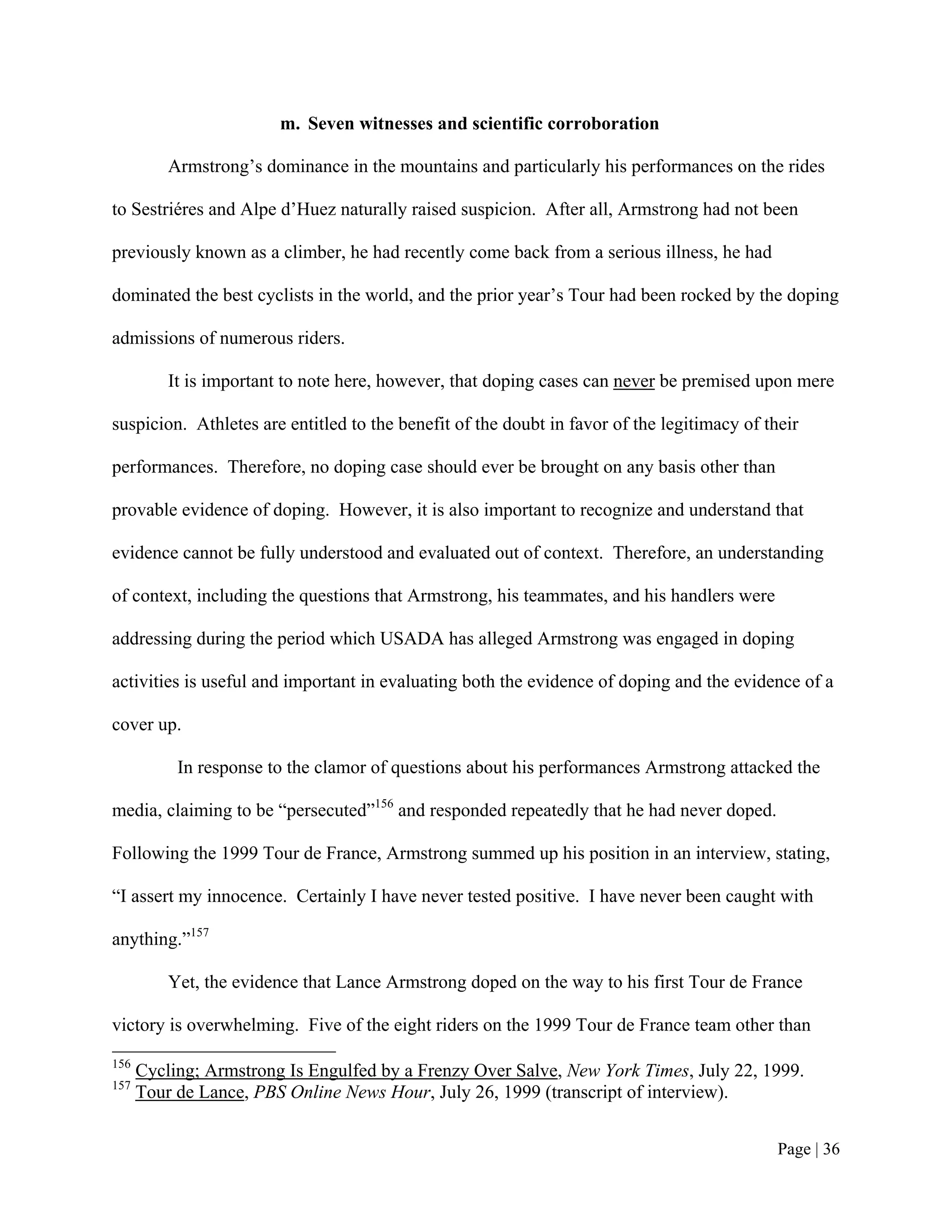 m. Seven witnesses and scientific corroboration

          Armstrong’s dominance in the mountains and particularly his performances on the rides

to Sestriéres and Alpe d’Huez naturally raised suspicion. After all, Armstrong had not been

previously known as a climber, he had recently come back from a serious illness, he had

dominated the best cyclists in the world, and the prior year’s Tour had been rocked by the doping

admissions of numerous riders.

          It is important to note here, however, that doping cases can never be premised upon mere

suspicion. Athletes are entitled to the benefit of the doubt in favor of the legitimacy of their

performances. Therefore, no doping case should ever be brought on any basis other than

provable evidence of doping. However, it is also important to recognize and understand that

evidence cannot be fully understood and evaluated out of context. Therefore, an understanding

of context, including the questions that Armstrong, his teammates, and his handlers were

addressing during the period which USADA has alleged Armstrong was engaged in doping

activities is useful and important in evaluating both the evidence of doping and the evidence of a

cover up.

           In response to the clamor of questions about his performances Armstrong attacked the

media, claiming to be “persecuted”156 and responded repeatedly that he had never doped.

Following the 1999 Tour de France, Armstrong summed up his position in an interview, stating,

“I assert my innocence. Certainly I have never tested positive. I have never been caught with

anything.”157

          Yet, the evidence that Lance Armstrong doped on the way to his first Tour de France

victory is overwhelming. Five of the eight riders on the 1999 Tour de France team other than
156
      Cycling; Armstrong Is Engulfed by a Frenzy Over Salve, New York Times, July 22, 1999.
157
      Tour de Lance, PBS Online News Hour, July 26, 1999 (transcript of interview).


                                                                                             Page | 36
 