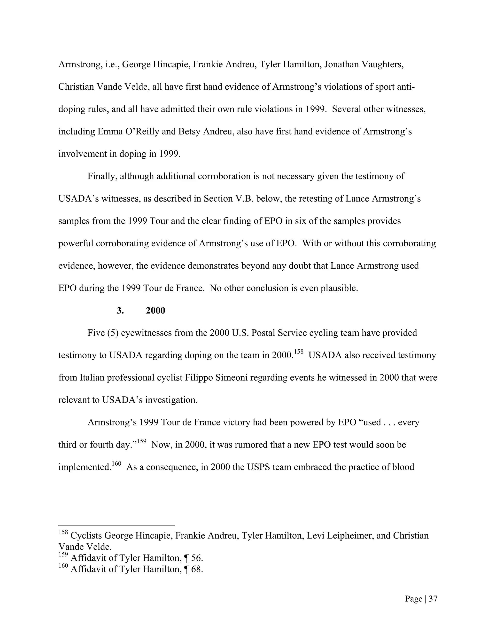 Armstrong, i.e., George Hincapie, Frankie Andreu, Tyler Hamilton, Jonathan Vaughters,

Christian Vande Velde, all have first hand evidence of Armstrong’s violations of sport anti-

doping rules, and all have admitted their own rule violations in 1999. Several other witnesses,

including Emma O’Reilly and Betsy Andreu, also have first hand evidence of Armstrong’s

involvement in doping in 1999.

       Finally, although additional corroboration is not necessary given the testimony of

USADA’s witnesses, as described in Section V.B. below, the retesting of Lance Armstrong’s

samples from the 1999 Tour and the clear finding of EPO in six of the samples provides

powerful corroborating evidence of Armstrong’s use of EPO. With or without this corroborating

evidence, however, the evidence demonstrates beyond any doubt that Lance Armstrong used

EPO during the 1999 Tour de France. No other conclusion is even plausible.

               3.     2000

       Five (5) eyewitnesses from the 2000 U.S. Postal Service cycling team have provided

testimony to USADA regarding doping on the team in 2000.158 USADA also received testimony

from Italian professional cyclist Filippo Simeoni regarding events he witnessed in 2000 that were

relevant to USADA’s investigation.

       Armstrong’s 1999 Tour de France victory had been powered by EPO “used . . . every

third or fourth day.”159 Now, in 2000, it was rumored that a new EPO test would soon be

implemented.160 As a consequence, in 2000 the USPS team embraced the practice of blood




158
    Cyclists George Hincapie, Frankie Andreu, Tyler Hamilton, Levi Leipheimer, and Christian
Vande Velde.
159
    Affidavit of Tyler Hamilton, ¶ 56.
160
    Affidavit of Tyler Hamilton, ¶ 68.


                                                                                            Page | 37
 