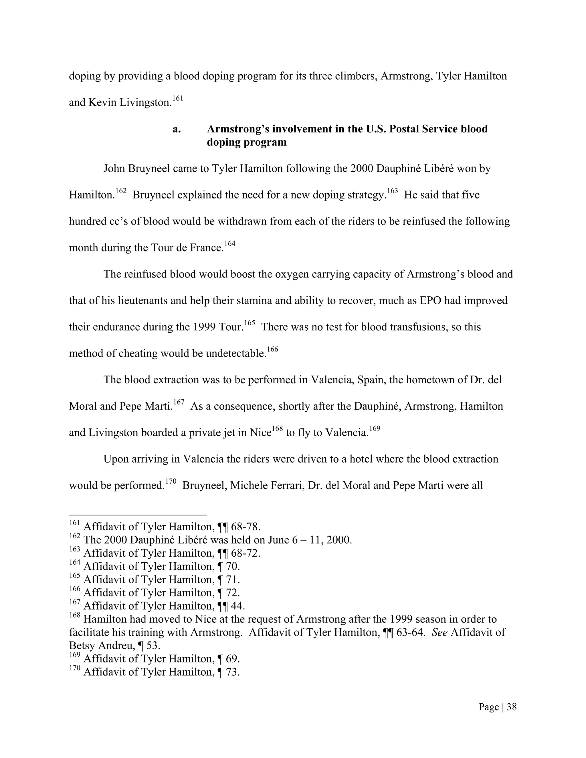 doping by providing a blood doping program for its three climbers, Armstrong, Tyler Hamilton

and Kevin Livingston.161

                       a.     Armstrong’s involvement in the U.S. Postal Service blood
                              doping program

       John Bruyneel came to Tyler Hamilton following the 2000 Dauphiné Libéré won by

Hamilton.162 Bruyneel explained the need for a new doping strategy.163 He said that five

hundred cc’s of blood would be withdrawn from each of the riders to be reinfused the following

month during the Tour de France.164

       The reinfused blood would boost the oxygen carrying capacity of Armstrong’s blood and

that of his lieutenants and help their stamina and ability to recover, much as EPO had improved

their endurance during the 1999 Tour.165 There was no test for blood transfusions, so this

method of cheating would be undetectable.166

       The blood extraction was to be performed in Valencia, Spain, the hometown of Dr. del

Moral and Pepe Marti.167 As a consequence, shortly after the Dauphiné, Armstrong, Hamilton

and Livingston boarded a private jet in Nice168 to fly to Valencia.169

       Upon arriving in Valencia the riders were driven to a hotel where the blood extraction

would be performed.170 Bruyneel, Michele Ferrari, Dr. del Moral and Pepe Marti were all


161
    Affidavit of Tyler Hamilton, ¶¶ 68-78.
162
    The 2000 Dauphiné Libéré was held on June 6 – 11, 2000.
163
    Affidavit of Tyler Hamilton, ¶¶ 68-72.
164
    Affidavit of Tyler Hamilton, ¶ 70.
165
    Affidavit of Tyler Hamilton, ¶ 71.
166
    Affidavit of Tyler Hamilton, ¶ 72.
167
    Affidavit of Tyler Hamilton, ¶¶ 44.
168
    Hamilton had moved to Nice at the request of Armstrong after the 1999 season in order to
facilitate his training with Armstrong. Affidavit of Tyler Hamilton, ¶¶ 63-64. See Affidavit of
Betsy Andreu, ¶ 53.
169
    Affidavit of Tyler Hamilton, ¶ 69.
170
    Affidavit of Tyler Hamilton, ¶ 73.


                                                                                         Page | 38
 