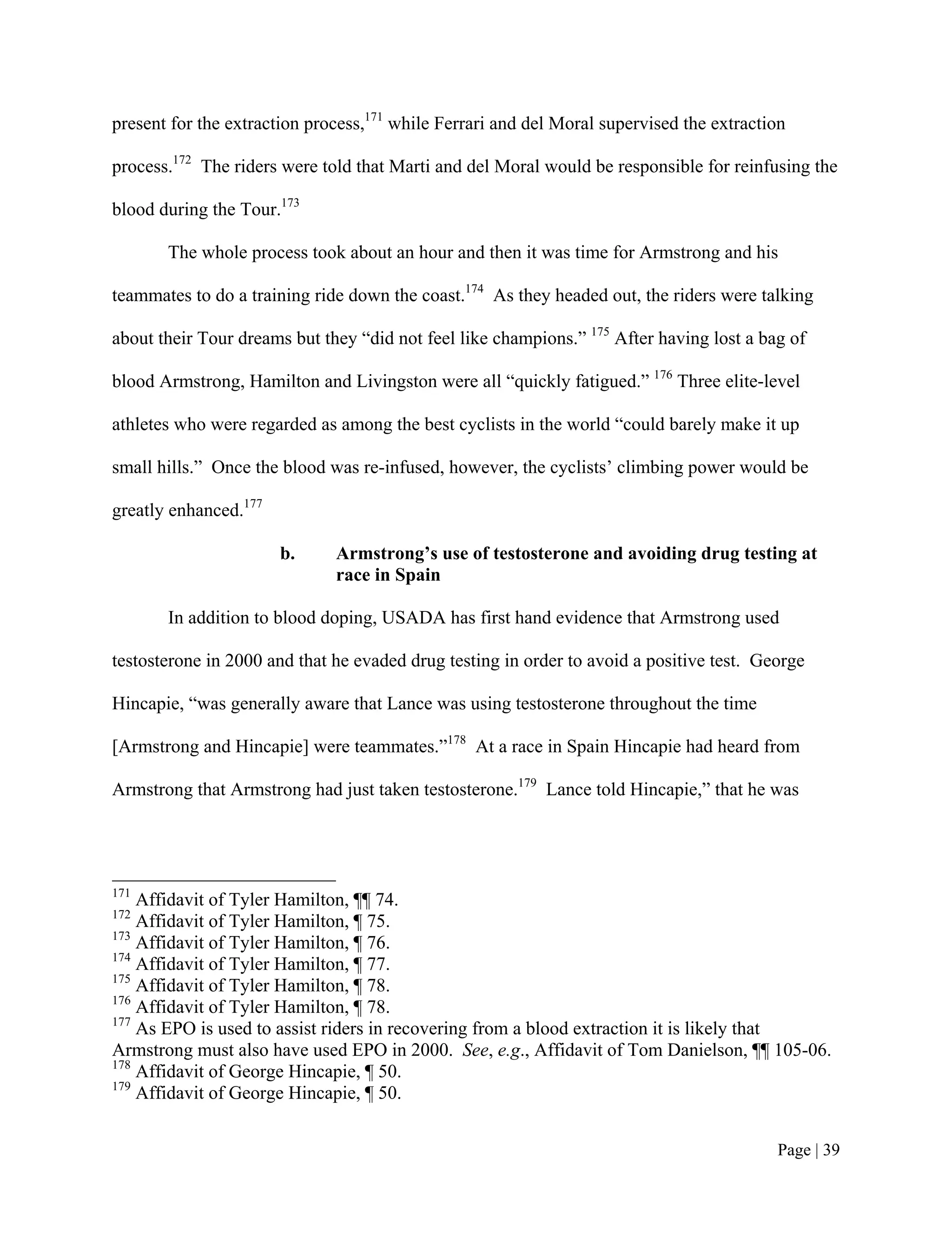 present for the extraction process,171 while Ferrari and del Moral supervised the extraction

process.172 The riders were told that Marti and del Moral would be responsible for reinfusing the

blood during the Tour.173

       The whole process took about an hour and then it was time for Armstrong and his

teammates to do a training ride down the coast.174 As they headed out, the riders were talking

about their Tour dreams but they “did not feel like champions.” 175 After having lost a bag of

blood Armstrong, Hamilton and Livingston were all “quickly fatigued.” 176 Three elite-level

athletes who were regarded as among the best cyclists in the world “could barely make it up

small hills.” Once the blood was re-infused, however, the cyclists’ climbing power would be

greatly enhanced.177

                       b.     Armstrong’s use of testosterone and avoiding drug testing at
                              race in Spain

       In addition to blood doping, USADA has first hand evidence that Armstrong used

testosterone in 2000 and that he evaded drug testing in order to avoid a positive test. George

Hincapie, “was generally aware that Lance was using testosterone throughout the time

[Armstrong and Hincapie] were teammates.”178 At a race in Spain Hincapie had heard from

Armstrong that Armstrong had just taken testosterone.179 Lance told Hincapie,” that he was




171
    Affidavit of Tyler Hamilton, ¶¶ 74.
172
    Affidavit of Tyler Hamilton, ¶ 75.
173
    Affidavit of Tyler Hamilton, ¶ 76.
174
    Affidavit of Tyler Hamilton, ¶ 77.
175
    Affidavit of Tyler Hamilton, ¶ 78.
176
    Affidavit of Tyler Hamilton, ¶ 78.
177
    As EPO is used to assist riders in recovering from a blood extraction it is likely that
Armstrong must also have used EPO in 2000. See, e.g., Affidavit of Tom Danielson, ¶¶ 105-06.
178
    Affidavit of George Hincapie, ¶ 50.
179
    Affidavit of George Hincapie, ¶ 50.


                                                                                          Page | 39
 