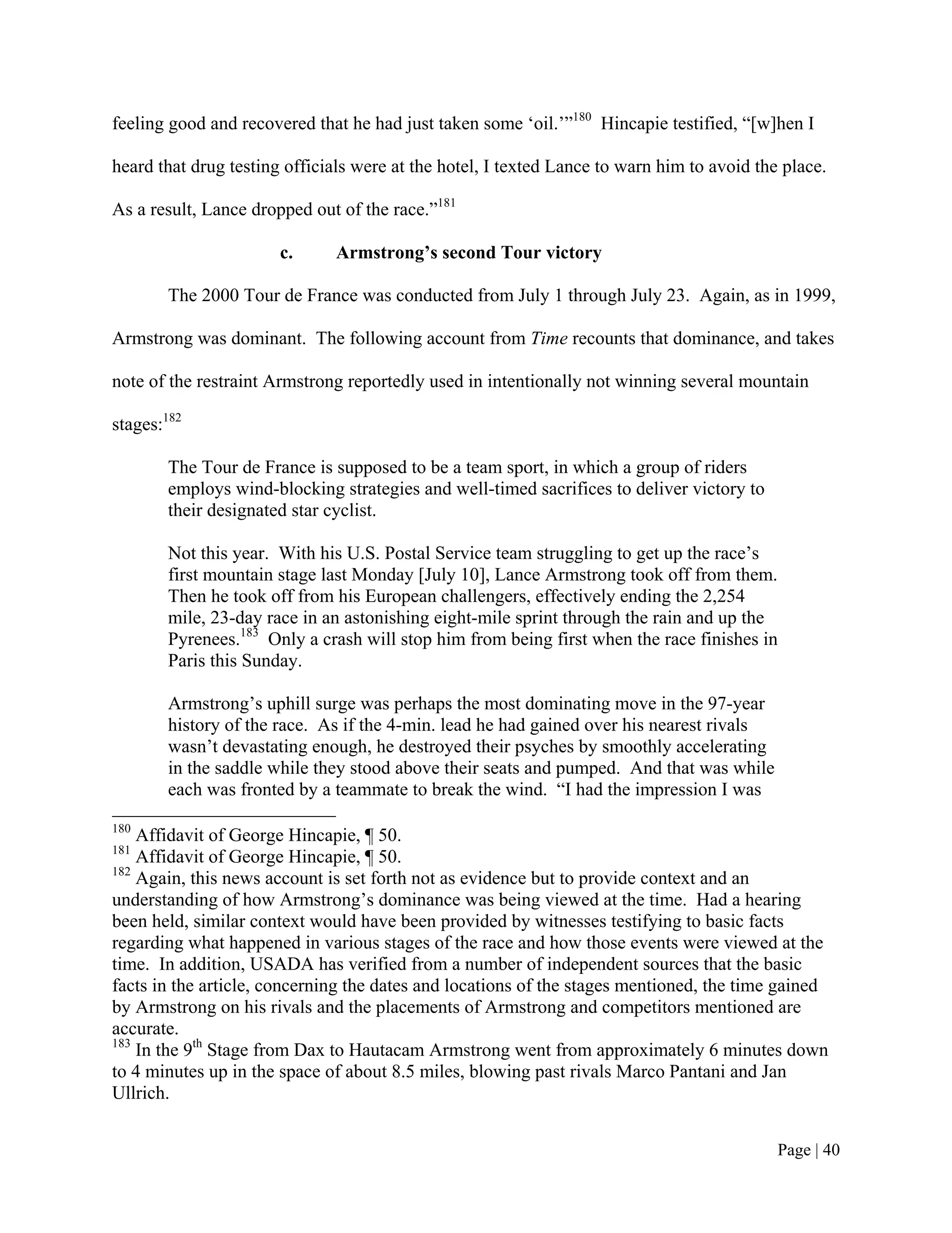 feeling good and recovered that he had just taken some ‘oil.’”180 Hincapie testified, “[w]hen I

heard that drug testing officials were at the hotel, I texted Lance to warn him to avoid the place.

As a result, Lance dropped out of the race.”181

                       c.      Armstrong’s second Tour victory

        The 2000 Tour de France was conducted from July 1 through July 23. Again, as in 1999,

Armstrong was dominant. The following account from Time recounts that dominance, and takes

note of the restraint Armstrong reportedly used in intentionally not winning several mountain

stages:182

        The Tour de France is supposed to be a team sport, in which a group of riders
        employs wind-blocking strategies and well-timed sacrifices to deliver victory to
        their designated star cyclist.

        Not this year. With his U.S. Postal Service team struggling to get up the race’s
        first mountain stage last Monday [July 10], Lance Armstrong took off from them.
        Then he took off from his European challengers, effectively ending the 2,254
        mile, 23-day race in an astonishing eight-mile sprint through the rain and up the
        Pyrenees.183 Only a crash will stop him from being first when the race finishes in
        Paris this Sunday.

        Armstrong’s uphill surge was perhaps the most dominating move in the 97-year
        history of the race. As if the 4-min. lead he had gained over his nearest rivals
        wasn’t devastating enough, he destroyed their psyches by smoothly accelerating
        in the saddle while they stood above their seats and pumped. And that was while
        each was fronted by a teammate to break the wind. “I had the impression I was
180
    Affidavit of George Hincapie, ¶ 50.
181
    Affidavit of George Hincapie, ¶ 50.
182
    Again, this news account is set forth not as evidence but to provide context and an
understanding of how Armstrong’s dominance was being viewed at the time. Had a hearing
been held, similar context would have been provided by witnesses testifying to basic facts
regarding what happened in various stages of the race and how those events were viewed at the
time. In addition, USADA has verified from a number of independent sources that the basic
facts in the article, concerning the dates and locations of the stages mentioned, the time gained
by Armstrong on his rivals and the placements of Armstrong and competitors mentioned are
accurate.
183
    In the 9th Stage from Dax to Hautacam Armstrong went from approximately 6 minutes down
to 4 minutes up in the space of about 8.5 miles, blowing past rivals Marco Pantani and Jan
Ullrich.


                                                                                            Page | 40
 