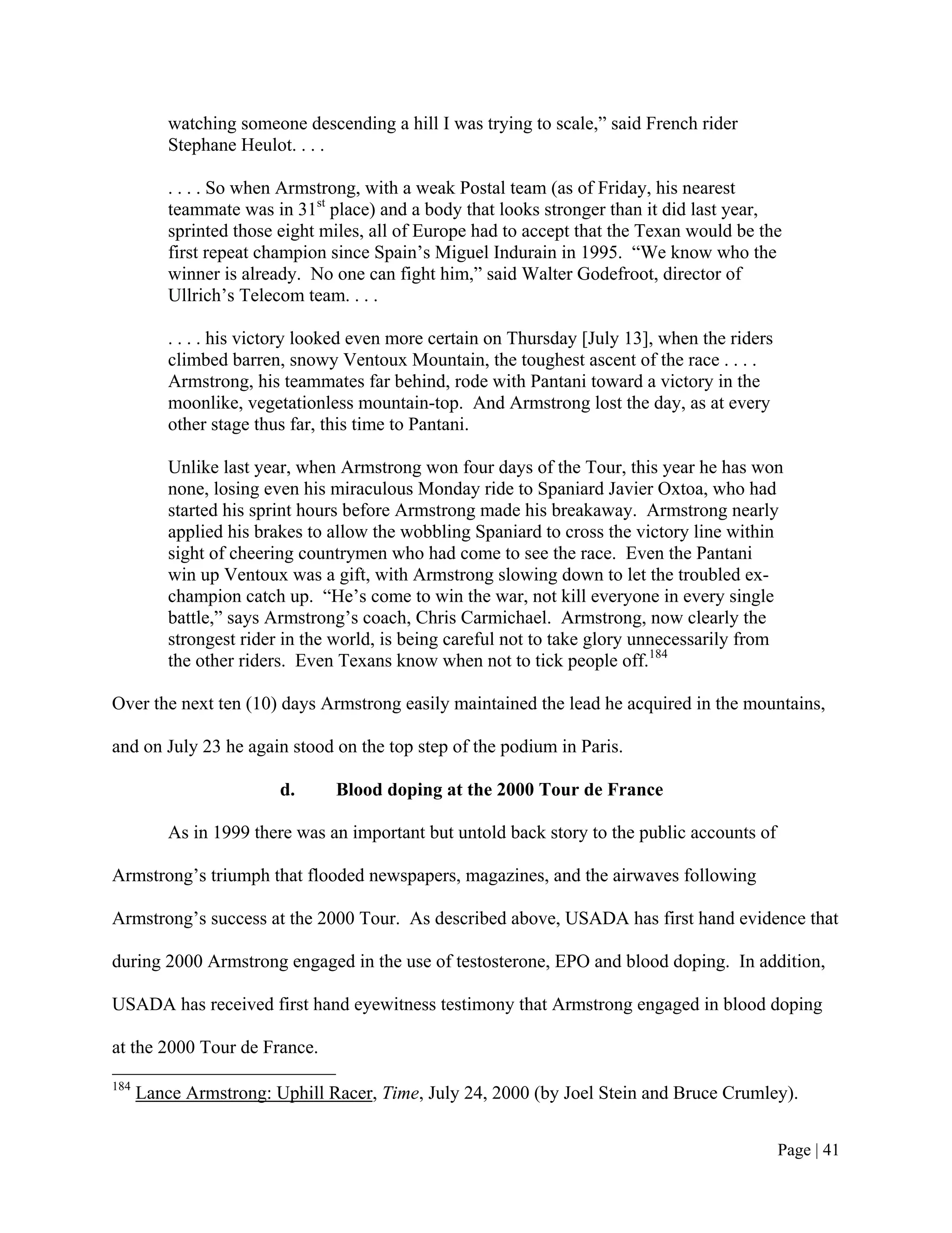 watching someone descending a hill I was trying to scale,” said French rider
          Stephane Heulot. . . .

          . . . . So when Armstrong, with a weak Postal team (as of Friday, his nearest
          teammate was in 31st place) and a body that looks stronger than it did last year,
          sprinted those eight miles, all of Europe had to accept that the Texan would be the
          first repeat champion since Spain’s Miguel Indurain in 1995. “We know who the
          winner is already. No one can fight him,” said Walter Godefroot, director of
          Ullrich’s Telecom team. . . .

          . . . . his victory looked even more certain on Thursday [July 13], when the riders
          climbed barren, snowy Ventoux Mountain, the toughest ascent of the race . . . .
          Armstrong, his teammates far behind, rode with Pantani toward a victory in the
          moonlike, vegetationless mountain-top. And Armstrong lost the day, as at every
          other stage thus far, this time to Pantani.

          Unlike last year, when Armstrong won four days of the Tour, this year he has won
          none, losing even his miraculous Monday ride to Spaniard Javier Oxtoa, who had
          started his sprint hours before Armstrong made his breakaway. Armstrong nearly
          applied his brakes to allow the wobbling Spaniard to cross the victory line within
          sight of cheering countrymen who had come to see the race. Even the Pantani
          win up Ventoux was a gift, with Armstrong slowing down to let the troubled ex-
          champion catch up. “He’s come to win the war, not kill everyone in every single
          battle,” says Armstrong’s coach, Chris Carmichael. Armstrong, now clearly the
          strongest rider in the world, is being careful not to take glory unnecessarily from
          the other riders. Even Texans know when not to tick people off.184

Over the next ten (10) days Armstrong easily maintained the lead he acquired in the mountains,

and on July 23 he again stood on the top step of the podium in Paris.

                         d.      Blood doping at the 2000 Tour de France

          As in 1999 there was an important but untold back story to the public accounts of

Armstrong’s triumph that flooded newspapers, magazines, and the airwaves following

Armstrong’s success at the 2000 Tour. As described above, USADA has first hand evidence that

during 2000 Armstrong engaged in the use of testosterone, EPO and blood doping. In addition,

USADA has received first hand eyewitness testimony that Armstrong engaged in blood doping

at the 2000 Tour de France.
184
      Lance Armstrong: Uphill Racer, Time, July 24, 2000 (by Joel Stein and Bruce Crumley).


                                                                                                Page | 41
 
