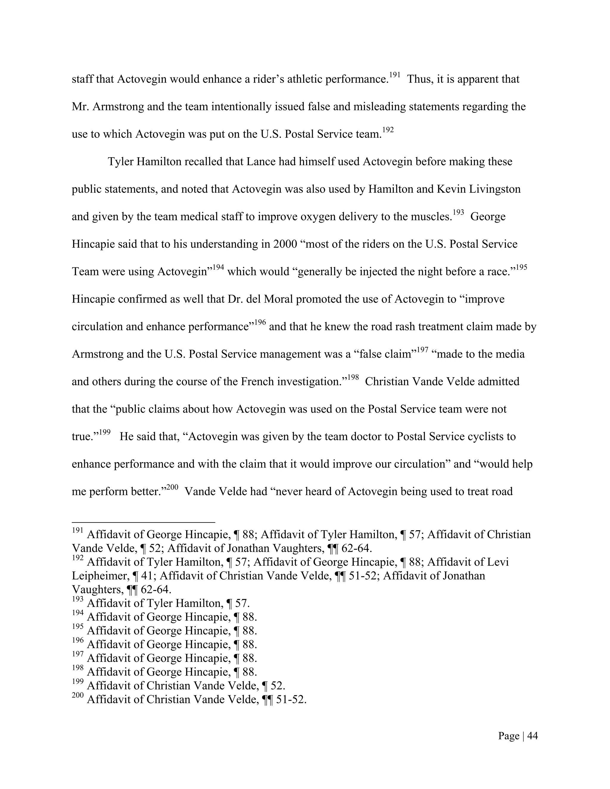 staff that Actovegin would enhance a rider’s athletic performance.191 Thus, it is apparent that

Mr. Armstrong and the team intentionally issued false and misleading statements regarding the

use to which Actovegin was put on the U.S. Postal Service team.192

       Tyler Hamilton recalled that Lance had himself used Actovegin before making these

public statements, and noted that Actovegin was also used by Hamilton and Kevin Livingston

and given by the team medical staff to improve oxygen delivery to the muscles.193 George

Hincapie said that to his understanding in 2000 “most of the riders on the U.S. Postal Service

Team were using Actovegin”194 which would “generally be injected the night before a race.”195

Hincapie confirmed as well that Dr. del Moral promoted the use of Actovegin to “improve

circulation and enhance performance”196 and that he knew the road rash treatment claim made by

Armstrong and the U.S. Postal Service management was a “false claim”197 “made to the media

and others during the course of the French investigation.”198 Christian Vande Velde admitted

that the “public claims about how Actovegin was used on the Postal Service team were not

true.”199 He said that, “Actovegin was given by the team doctor to Postal Service cyclists to

enhance performance and with the claim that it would improve our circulation” and “would help

me perform better.”200 Vande Velde had “never heard of Actovegin being used to treat road


191
    Affidavit of George Hincapie, ¶ 88; Affidavit of Tyler Hamilton, ¶ 57; Affidavit of Christian
Vande Velde, ¶ 52; Affidavit of Jonathan Vaughters, ¶¶ 62-64.
192
    Affidavit of Tyler Hamilton, ¶ 57; Affidavit of George Hincapie, ¶ 88; Affidavit of Levi
Leipheimer, ¶ 41; Affidavit of Christian Vande Velde, ¶¶ 51-52; Affidavit of Jonathan
Vaughters, ¶¶ 62-64.
193
    Affidavit of Tyler Hamilton, ¶ 57.
194
    Affidavit of George Hincapie, ¶ 88.
195
    Affidavit of George Hincapie, ¶ 88.
196
    Affidavit of George Hincapie, ¶ 88.
197
    Affidavit of George Hincapie, ¶ 88.
198
    Affidavit of George Hincapie, ¶ 88.
199
    Affidavit of Christian Vande Velde, ¶ 52.
200
    Affidavit of Christian Vande Velde, ¶¶ 51-52.


                                                                                          Page | 44
 