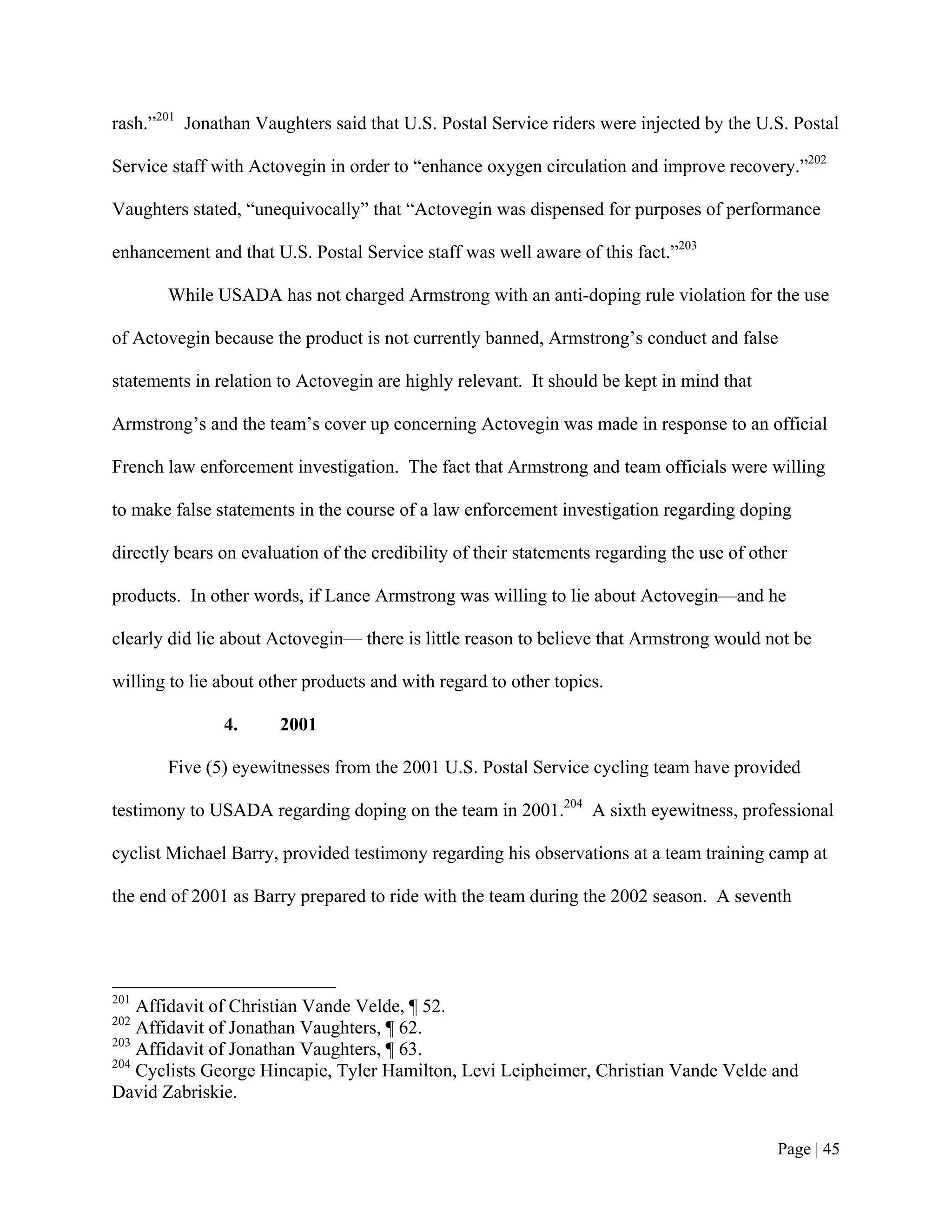 rash.”201 Jonathan Vaughters said that U.S. Postal Service riders were injected by the U.S. Postal

Service staff with Actovegin in order to “enhance oxygen circulation and improve recovery.”202

Vaughters stated, “unequivocally” that “Actovegin was dispensed for purposes of performance

enhancement and that U.S. Postal Service staff was well aware of this fact.”203

       While USADA has not charged Armstrong with an anti-doping rule violation for the use

of Actovegin because the product is not currently banned, Armstrong’s conduct and false

statements in relation to Actovegin are highly relevant. It should be kept in mind that

Armstrong’s and the team’s cover up concerning Actovegin was made in response to an official

French law enforcement investigation. The fact that Armstrong and team officials were willing

to make false statements in the course of a law enforcement investigation regarding doping

directly bears on evaluation of the credibility of their statements regarding the use of other

products. In other words, if Lance Armstrong was willing to lie about Actovegin—and he

clearly did lie about Actovegin— there is little reason to believe that Armstrong would not be

willing to lie about other products and with regard to other topics.

               4.      2001

       Five (5) eyewitnesses from the 2001 U.S. Postal Service cycling team have provided

testimony to USADA regarding doping on the team in 2001.204 A sixth eyewitness, professional

cyclist Michael Barry, provided testimony regarding his observations at a team training camp at

the end of 2001 as Barry prepared to ride with the team during the 2002 season. A seventh




201
    Affidavit of Christian Vande Velde, ¶ 52.
202
    Affidavit of Jonathan Vaughters, ¶ 62.
203
    Affidavit of Jonathan Vaughters, ¶ 63.
204
    Cyclists George Hincapie, Tyler Hamilton, Levi Leipheimer, Christian Vande Velde and
David Zabriskie.


                                                                                            Page | 45
 