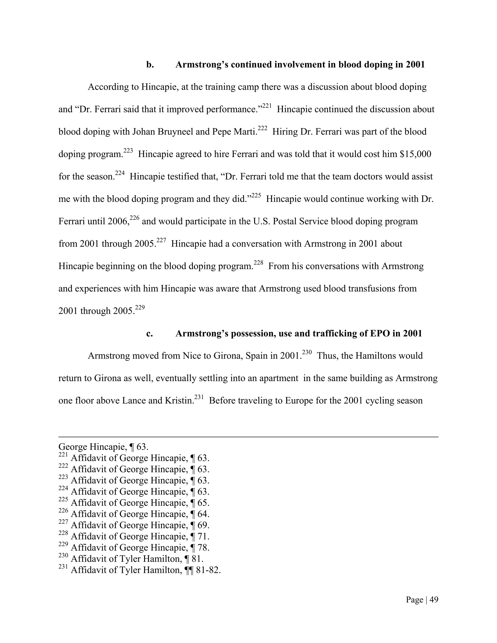 b.    Armstrong’s continued involvement in blood doping in 2001

       According to Hincapie, at the training camp there was a discussion about blood doping

and “Dr. Ferrari said that it improved performance.”221 Hincapie continued the discussion about

blood doping with Johan Bruyneel and Pepe Marti.222 Hiring Dr. Ferrari was part of the blood

doping program.223 Hincapie agreed to hire Ferrari and was told that it would cost him $15,000

for the season.224 Hincapie testified that, “Dr. Ferrari told me that the team doctors would assist

me with the blood doping program and they did.”225 Hincapie would continue working with Dr.

Ferrari until 2006,226 and would participate in the U.S. Postal Service blood doping program

from 2001 through 2005.227 Hincapie had a conversation with Armstrong in 2001 about

Hincapie beginning on the blood doping program.228 From his conversations with Armstrong

and experiences with him Hincapie was aware that Armstrong used blood transfusions from

2001 through 2005.229

                        c.    Armstrong’s possession, use and trafficking of EPO in 2001

       Armstrong moved from Nice to Girona, Spain in 2001.230 Thus, the Hamiltons would

return to Girona as well, eventually settling into an apartment in the same building as Armstrong

one floor above Lance and Kristin.231 Before traveling to Europe for the 2001 cycling season



George Hincapie, ¶ 63.
221
    Affidavit of George Hincapie, ¶ 63.
222
    Affidavit of George Hincapie, ¶ 63.
223
    Affidavit of George Hincapie, ¶ 63.
224
    Affidavit of George Hincapie, ¶ 63.
225
    Affidavit of George Hincapie, ¶ 65.
226
    Affidavit of George Hincapie, ¶ 64.
227
    Affidavit of George Hincapie, ¶ 69.
228
    Affidavit of George Hincapie, ¶ 71.
229
    Affidavit of George Hincapie, ¶ 78.
230
    Affidavit of Tyler Hamilton, ¶ 81.
231
    Affidavit of Tyler Hamilton, ¶¶ 81-82.


                                                                                           Page | 49
 