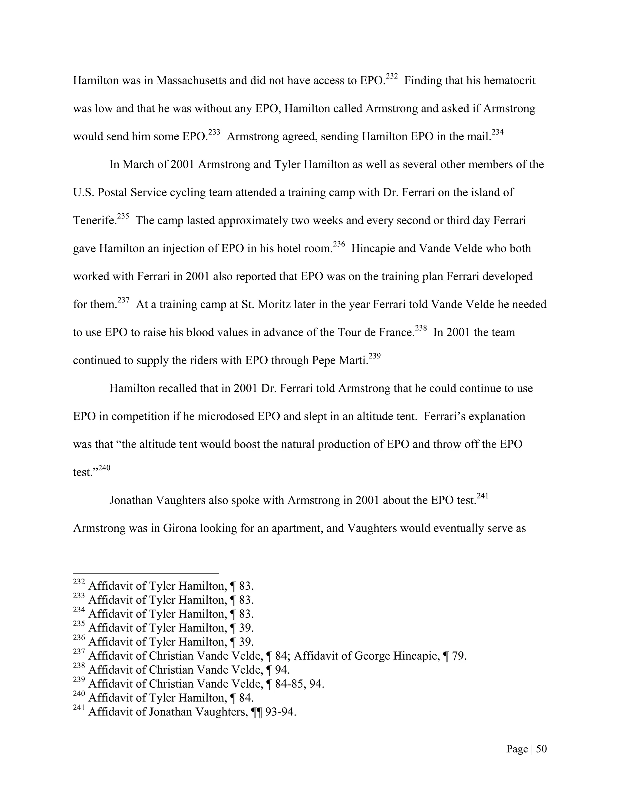 Hamilton was in Massachusetts and did not have access to EPO.232 Finding that his hematocrit

was low and that he was without any EPO, Hamilton called Armstrong and asked if Armstrong

would send him some EPO.233 Armstrong agreed, sending Hamilton EPO in the mail.234

        In March of 2001 Armstrong and Tyler Hamilton as well as several other members of the

U.S. Postal Service cycling team attended a training camp with Dr. Ferrari on the island of

Tenerife.235 The camp lasted approximately two weeks and every second or third day Ferrari

gave Hamilton an injection of EPO in his hotel room.236 Hincapie and Vande Velde who both

worked with Ferrari in 2001 also reported that EPO was on the training plan Ferrari developed

for them.237 At a training camp at St. Moritz later in the year Ferrari told Vande Velde he needed

to use EPO to raise his blood values in advance of the Tour de France.238 In 2001 the team

continued to supply the riders with EPO through Pepe Marti.239

        Hamilton recalled that in 2001 Dr. Ferrari told Armstrong that he could continue to use

EPO in competition if he microdosed EPO and slept in an altitude tent. Ferrari’s explanation

was that “the altitude tent would boost the natural production of EPO and throw off the EPO

test.”240

        Jonathan Vaughters also spoke with Armstrong in 2001 about the EPO test.241

Armstrong was in Girona looking for an apartment, and Vaughters would eventually serve as



232
    Affidavit of Tyler Hamilton, ¶ 83.
233
    Affidavit of Tyler Hamilton, ¶ 83.
234
    Affidavit of Tyler Hamilton, ¶ 83.
235
    Affidavit of Tyler Hamilton, ¶ 39.
236
    Affidavit of Tyler Hamilton, ¶ 39.
237
    Affidavit of Christian Vande Velde, ¶ 84; Affidavit of George Hincapie, ¶ 79.
238
    Affidavit of Christian Vande Velde, ¶ 94.
239
    Affidavit of Christian Vande Velde, ¶ 84-85, 94.
240
    Affidavit of Tyler Hamilton, ¶ 84.
241
    Affidavit of Jonathan Vaughters, ¶¶ 93-94.


                                                                                         Page | 50
 