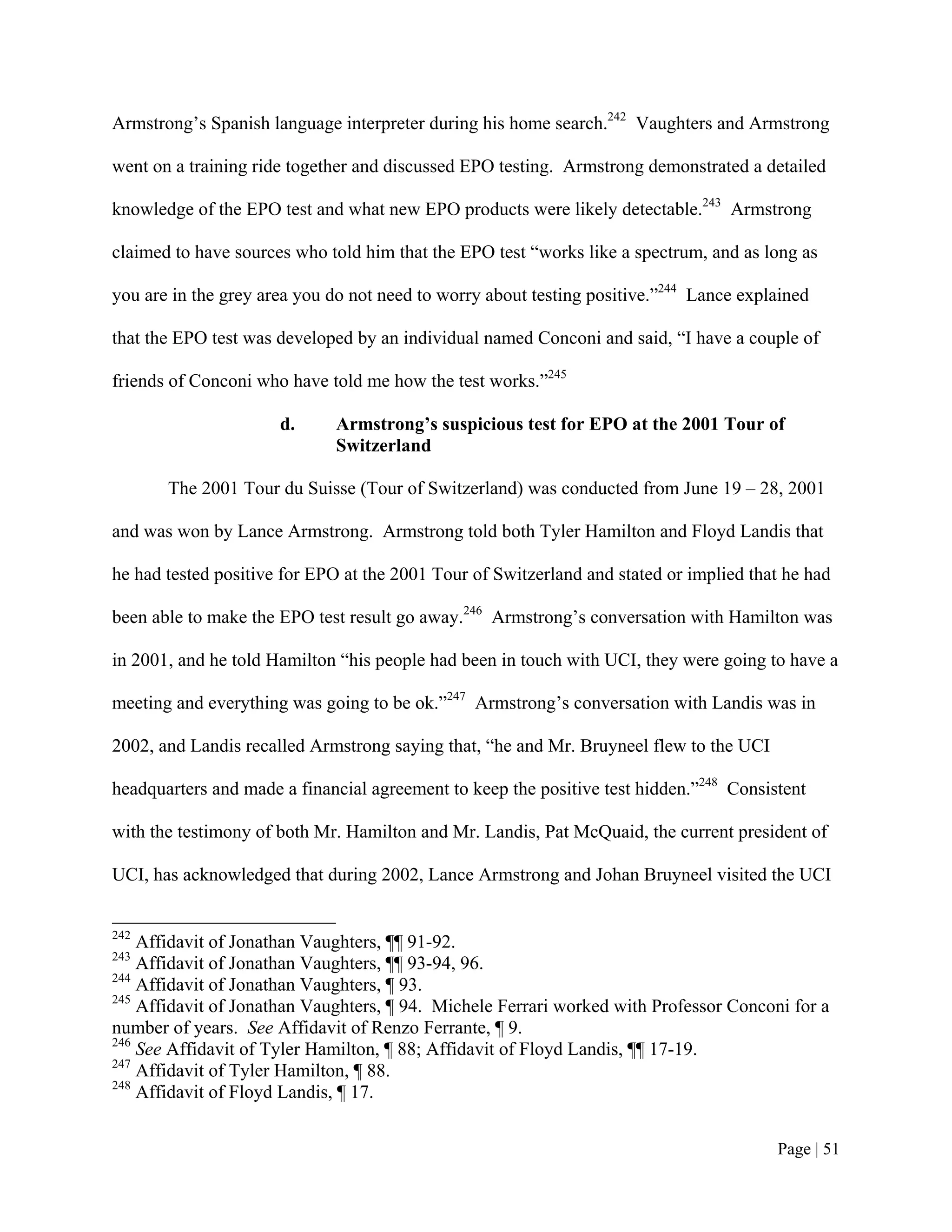 Armstrong’s Spanish language interpreter during his home search.242 Vaughters and Armstrong

went on a training ride together and discussed EPO testing. Armstrong demonstrated a detailed

knowledge of the EPO test and what new EPO products were likely detectable.243 Armstrong

claimed to have sources who told him that the EPO test “works like a spectrum, and as long as

you are in the grey area you do not need to worry about testing positive.”244 Lance explained

that the EPO test was developed by an individual named Conconi and said, “I have a couple of

friends of Conconi who have told me how the test works.”245

                      d.     Armstrong’s suspicious test for EPO at the 2001 Tour of
                             Switzerland

       The 2001 Tour du Suisse (Tour of Switzerland) was conducted from June 19 – 28, 2001

and was won by Lance Armstrong. Armstrong told both Tyler Hamilton and Floyd Landis that

he had tested positive for EPO at the 2001 Tour of Switzerland and stated or implied that he had

been able to make the EPO test result go away.246 Armstrong’s conversation with Hamilton was

in 2001, and he told Hamilton “his people had been in touch with UCI, they were going to have a

meeting and everything was going to be ok.”247 Armstrong’s conversation with Landis was in

2002, and Landis recalled Armstrong saying that, “he and Mr. Bruyneel flew to the UCI

headquarters and made a financial agreement to keep the positive test hidden.”248 Consistent

with the testimony of both Mr. Hamilton and Mr. Landis, Pat McQuaid, the current president of

UCI, has acknowledged that during 2002, Lance Armstrong and Johan Bruyneel visited the UCI


242
    Affidavit of Jonathan Vaughters, ¶¶ 91-92.
243
    Affidavit of Jonathan Vaughters, ¶¶ 93-94, 96.
244
    Affidavit of Jonathan Vaughters, ¶ 93.
245
    Affidavit of Jonathan Vaughters, ¶ 94. Michele Ferrari worked with Professor Conconi for a
number of years. See Affidavit of Renzo Ferrante, ¶ 9.
246
    See Affidavit of Tyler Hamilton, ¶ 88; Affidavit of Floyd Landis, ¶¶ 17-19.
247
    Affidavit of Tyler Hamilton, ¶ 88.
248
    Affidavit of Floyd Landis, ¶ 17.


                                                                                        Page | 51
 