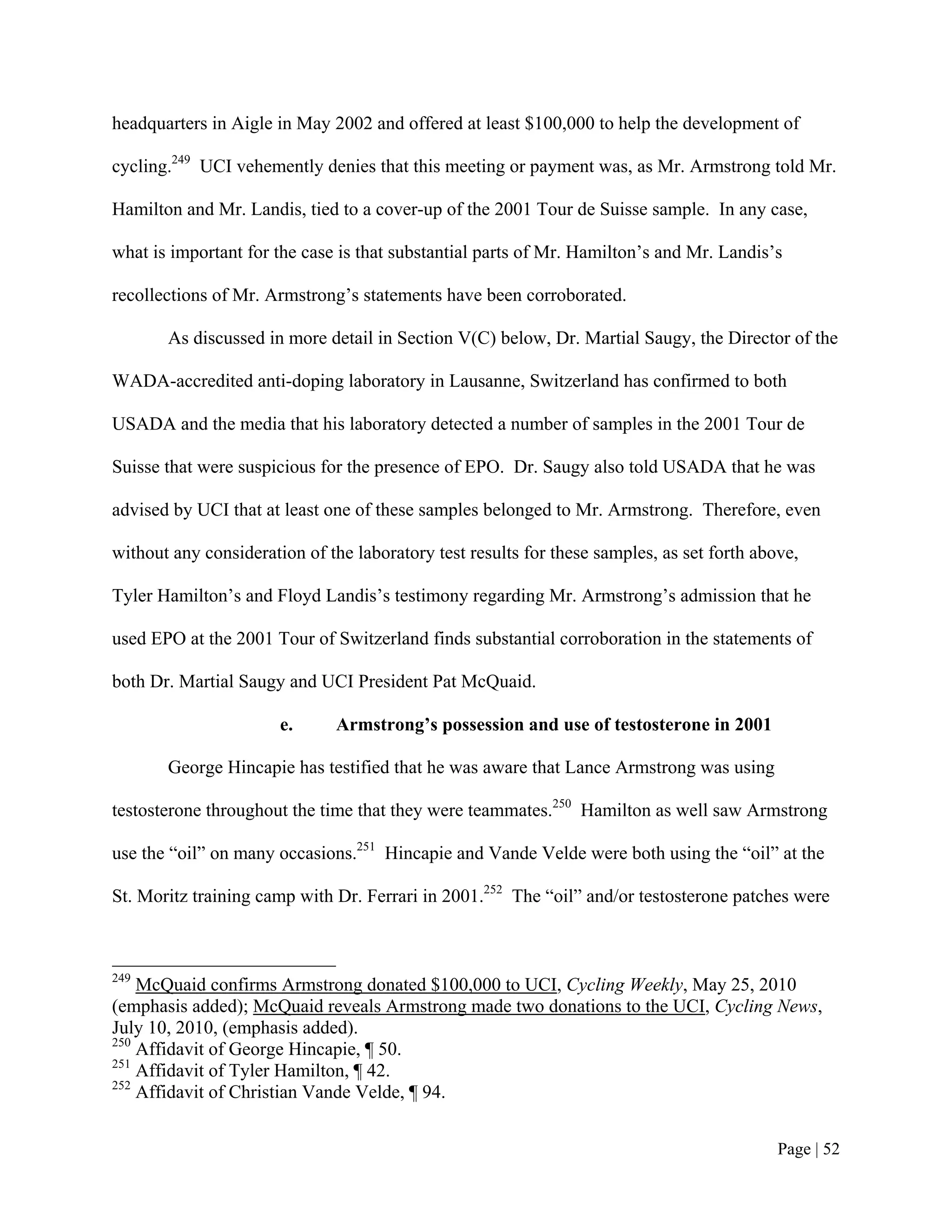headquarters in Aigle in May 2002 and offered at least $100,000 to help the development of

cycling.249 UCI vehemently denies that this meeting or payment was, as Mr. Armstrong told Mr.

Hamilton and Mr. Landis, tied to a cover-up of the 2001 Tour de Suisse sample. In any case,

what is important for the case is that substantial parts of Mr. Hamilton’s and Mr. Landis’s

recollections of Mr. Armstrong’s statements have been corroborated.

       As discussed in more detail in Section V(C) below, Dr. Martial Saugy, the Director of the

WADA-accredited anti-doping laboratory in Lausanne, Switzerland has confirmed to both

USADA and the media that his laboratory detected a number of samples in the 2001 Tour de

Suisse that were suspicious for the presence of EPO. Dr. Saugy also told USADA that he was

advised by UCI that at least one of these samples belonged to Mr. Armstrong. Therefore, even

without any consideration of the laboratory test results for these samples, as set forth above,

Tyler Hamilton’s and Floyd Landis’s testimony regarding Mr. Armstrong’s admission that he

used EPO at the 2001 Tour of Switzerland finds substantial corroboration in the statements of

both Dr. Martial Saugy and UCI President Pat McQuaid.

                       e.      Armstrong’s possession and use of testosterone in 2001

       George Hincapie has testified that he was aware that Lance Armstrong was using

testosterone throughout the time that they were teammates.250 Hamilton as well saw Armstrong

use the “oil” on many occasions.251 Hincapie and Vande Velde were both using the “oil” at the

St. Moritz training camp with Dr. Ferrari in 2001.252 The “oil” and/or testosterone patches were



249
    McQuaid confirms Armstrong donated $100,000 to UCI, Cycling Weekly, May 25, 2010
(emphasis added); McQuaid reveals Armstrong made two donations to the UCI, Cycling News,
July 10, 2010, (emphasis added).
250
    Affidavit of George Hincapie, ¶ 50.
251
    Affidavit of Tyler Hamilton, ¶ 42.
252
    Affidavit of Christian Vande Velde, ¶ 94.


                                                                                            Page | 52
 