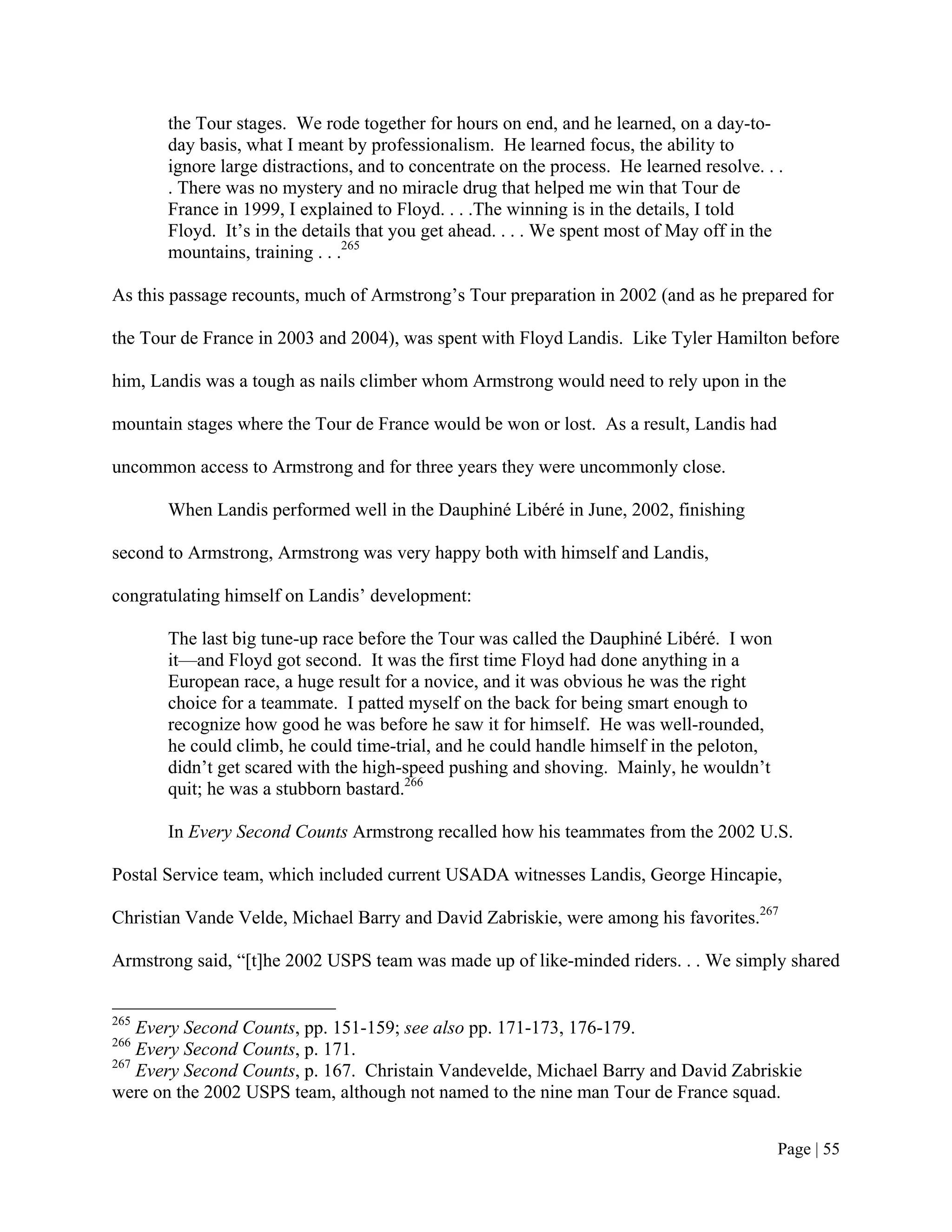 the Tour stages. We rode together for hours on end, and he learned, on a day-to-
       day basis, what I meant by professionalism. He learned focus, the ability to
       ignore large distractions, and to concentrate on the process. He learned resolve. . .
       . There was no mystery and no miracle drug that helped me win that Tour de
       France in 1999, I explained to Floyd. . . .The winning is in the details, I told
       Floyd. It’s in the details that you get ahead. . . . We spent most of May off in the
       mountains, training . . .265

As this passage recounts, much of Armstrong’s Tour preparation in 2002 (and as he prepared for

the Tour de France in 2003 and 2004), was spent with Floyd Landis. Like Tyler Hamilton before

him, Landis was a tough as nails climber whom Armstrong would need to rely upon in the

mountain stages where the Tour de France would be won or lost. As a result, Landis had

uncommon access to Armstrong and for three years they were uncommonly close.

       When Landis performed well in the Dauphiné Libéré in June, 2002, finishing

second to Armstrong, Armstrong was very happy both with himself and Landis,

congratulating himself on Landis’ development:

       The last big tune-up race before the Tour was called the Dauphiné Libéré. I won
       it—and Floyd got second. It was the first time Floyd had done anything in a
       European race, a huge result for a novice, and it was obvious he was the right
       choice for a teammate. I patted myself on the back for being smart enough to
       recognize how good he was before he saw it for himself. He was well-rounded,
       he could climb, he could time-trial, and he could handle himself in the peloton,
       didn’t get scared with the high-speed pushing and shoving. Mainly, he wouldn’t
       quit; he was a stubborn bastard.266

       In Every Second Counts Armstrong recalled how his teammates from the 2002 U.S.

Postal Service team, which included current USADA witnesses Landis, George Hincapie,

Christian Vande Velde, Michael Barry and David Zabriskie, were among his favorites.267

Armstrong said, “[t]he 2002 USPS team was made up of like-minded riders. . . We simply shared


265
    Every Second Counts, pp. 151-159; see also pp. 171-173, 176-179.
266
    Every Second Counts, p. 171.
267
    Every Second Counts, p. 167. Christain Vandevelde, Michael Barry and David Zabriskie
were on the 2002 USPS team, although not named to the nine man Tour de France squad.


                                                                                           Page | 55
 